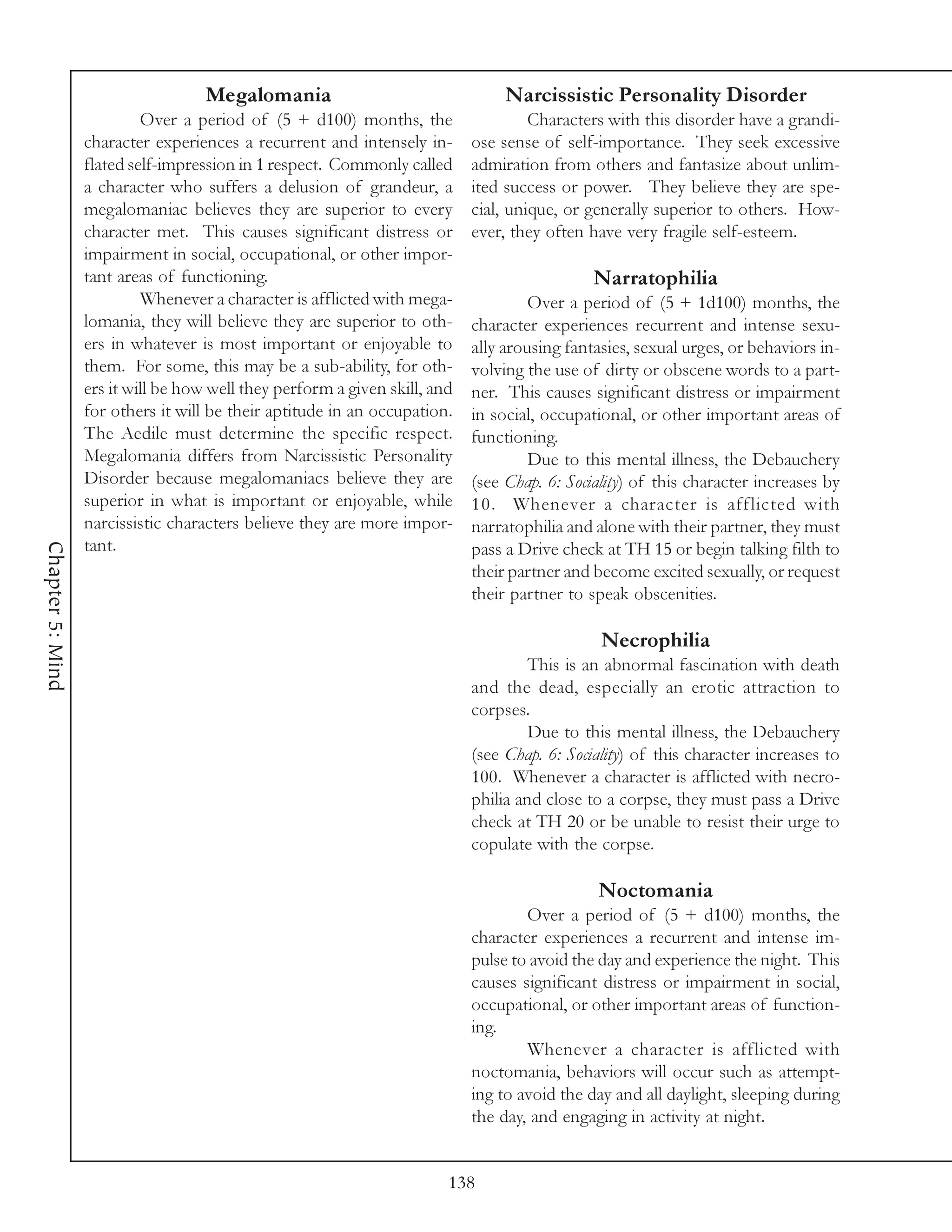 Megalomania                                  Narcissistic Personality Disorder
                           Over a period of (5 + d100) months, the                   Characters with this disorder have a grandi-
                  character experiences a recurrent and intensely in-       ose sense of self-importance. They seek excessive
                  flated self-impression in 1 respect. Commonly called      admiration from others and fantasize about unlim-
                  a character who suffers a delusion of grandeur, a         ited success or power. They believe they are spe-
                  megalomaniac believes they are superior to every          cial, unique, or generally superior to others. How-
                  character met. This causes significant distress or        ever, they often have very fragile self-esteem.
                  impairment in social, occupational, or other impor-
                  tant areas of functioning.                                                  Narratophilia
                           Whenever a character is afflicted with mega-              Over a period of (5 + 1d100) months, the
                  lomania, they will believe they are superior to oth-      character experiences recurrent and intense sexu-
                  ers in whatever is most important or enjoyable to         ally arousing fantasies, sexual urges, or behaviors in-
                  them. For some, this may be a sub-ability, for oth-       volving the use of dirty or obscene words to a part-
                  ers it will be how well they perform a given skill, and   ner. This causes significant distress or impairment
                  for others it will be their aptitude in an occupation.    in social, occupational, or other important areas of
                  The Aedile must determine the specific respect.           functioning.
                  Megalomania differs from Narcissistic Personality                  Due to this mental illness, the Debauchery
                  Disorder because megalomaniacs believe they are           (see Chap. 6: Sociality) of this character increases by
                  superior in what is important or enjoyable, while         10. Whenever a character is afflicted with
                  narcissistic characters believe they are more impor-      narratophilia and alone with their partner, they must
                  tant.
Chapter 5: Mind




                                                                            pass a Drive check at TH 15 or begin talking filth to
                                                                            their partner and become excited sexually, or request
                                                                            their partner to speak obscenities.

                                                                                               Necrophilia
                                                                                     This is an abnormal fascination with death
                                                                            and the dead, especially an erotic attraction to
                                                                            corpses.
                                                                                     Due to this mental illness, the Debauchery
                                                                            (see Chap. 6: Sociality) of this character increases to
                                                                            100. Whenever a character is afflicted with necro-
                                                                            philia and close to a corpse, they must pass a Drive
                                                                            check at TH 20 or be unable to resist their urge to
                                                                            copulate with the corpse.

                                                                                              Noctomania
                                                                                    Over a period of (5 + d100) months, the
                                                                            character experiences a recurrent and intense im-
                                                                            pulse to avoid the day and experience the night. This
                                                                            causes significant distress or impairment in social,
                                                                            occupational, or other important areas of function-
                                                                            ing.
                                                                                    Whenever a character is afflicted with
                                                                            noctomania, behaviors will occur such as attempt-
                                                                            ing to avoid the day and all daylight, sleeping during
                                                                            the day, and engaging in activity at night.


                                                                        138
 