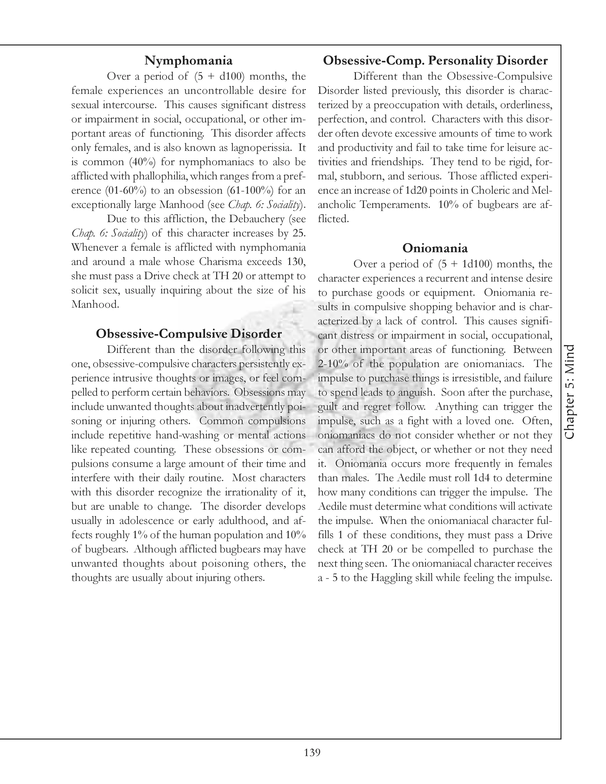Nymphomania                                Obsessive-Comp. Personality Disorder
         Over a period of (5 + d100) months, the                   Different than the Obsessive-Compulsive
female experiences an uncontrollable desire for          Disorder listed previously, this disorder is charac-
sexual intercourse. This causes significant distress     terized by a preoccupation with details, orderliness,
or impairment in social, occupational, or other im-      perfection, and control. Characters with this disor-
portant areas of functioning. This disorder affects      der often devote excessive amounts of time to work
only females, and is also known as lagnoperissia. It     and productivity and fail to take time for leisure ac-
is common (40%) for nymphomaniacs to also be             tivities and friendships. They tend to be rigid, for-
afflicted with phallophilia, which ranges from a pref-   mal, stubborn, and serious. Those afflicted experi-
erence (01-60%) to an obsession (61-100%) for an         ence an increase of 1d20 points in Choleric and Mel-
exceptionally large Manhood (see Chap. 6: Sociality).    ancholic Temperaments. 10% of bugbears are af-
         Due to this affliction, the Debauchery (see     flicted.
Chap. 6: Sociality) of this character increases by 25.
Whenever a female is afflicted with nymphomania                             Oniomania
and around a male whose Charisma exceeds 130,                     Over a period of (5 + 1d100) months, the
she must pass a Drive check at TH 20 or attempt to       character experiences a recurrent and intense desire
solicit sex, usually inquiring about the size of his     to purchase goods or equipment. Oniomania re-
Manhood.                                                 sults in compulsive shopping behavior and is char-
                                                         acterized by a lack of control. This causes signifi-
     Obsessive-Compulsive Disorder                       cant distress or impairment in social, occupational,




                                                                                                                   Chapter 5: Mind
         Different than the disorder following this      or other important areas of functioning. Between
one, obsessive-compulsive characters persistently ex-    2-10% of the population are oniomaniacs. The
perience intrusive thoughts or images, or feel com-      impulse to purchase things is irresistible, and failure
pelled to perform certain behaviors. Obsessions may      to spend leads to anguish. Soon after the purchase,
include unwanted thoughts about inadvertently poi-       guilt and regret follow. Anything can trigger the
soning or injuring others. Common compulsions            impulse, such as a fight with a loved one. Often,
include repetitive hand-washing or mental actions        oniomaniacs do not consider whether or not they
like repeated counting. These obsessions or com-         can afford the object, or whether or not they need
pulsions consume a large amount of their time and        it. Oniomania occurs more frequently in females
interfere with their daily routine. Most characters      than males. The Aedile must roll 1d4 to determine
with this disorder recognize the irrationality of it,    how many conditions can trigger the impulse. The
but are unable to change. The disorder develops          Aedile must determine what conditions will activate
usually in adolescence or early adulthood, and af-       the impulse. When the oniomaniacal character ful-
fects roughly 1% of the human population and 10%         fills 1 of these conditions, they must pass a Drive
of bugbears. Although afflicted bugbears may have        check at TH 20 or be compelled to purchase the
unwanted thoughts about poisoning others, the            next thing seen. The oniomaniacal character receives
thoughts are usually about injuring others.              a - 5 to the Haggling skill while feeling the impulse.




                                                     139
 