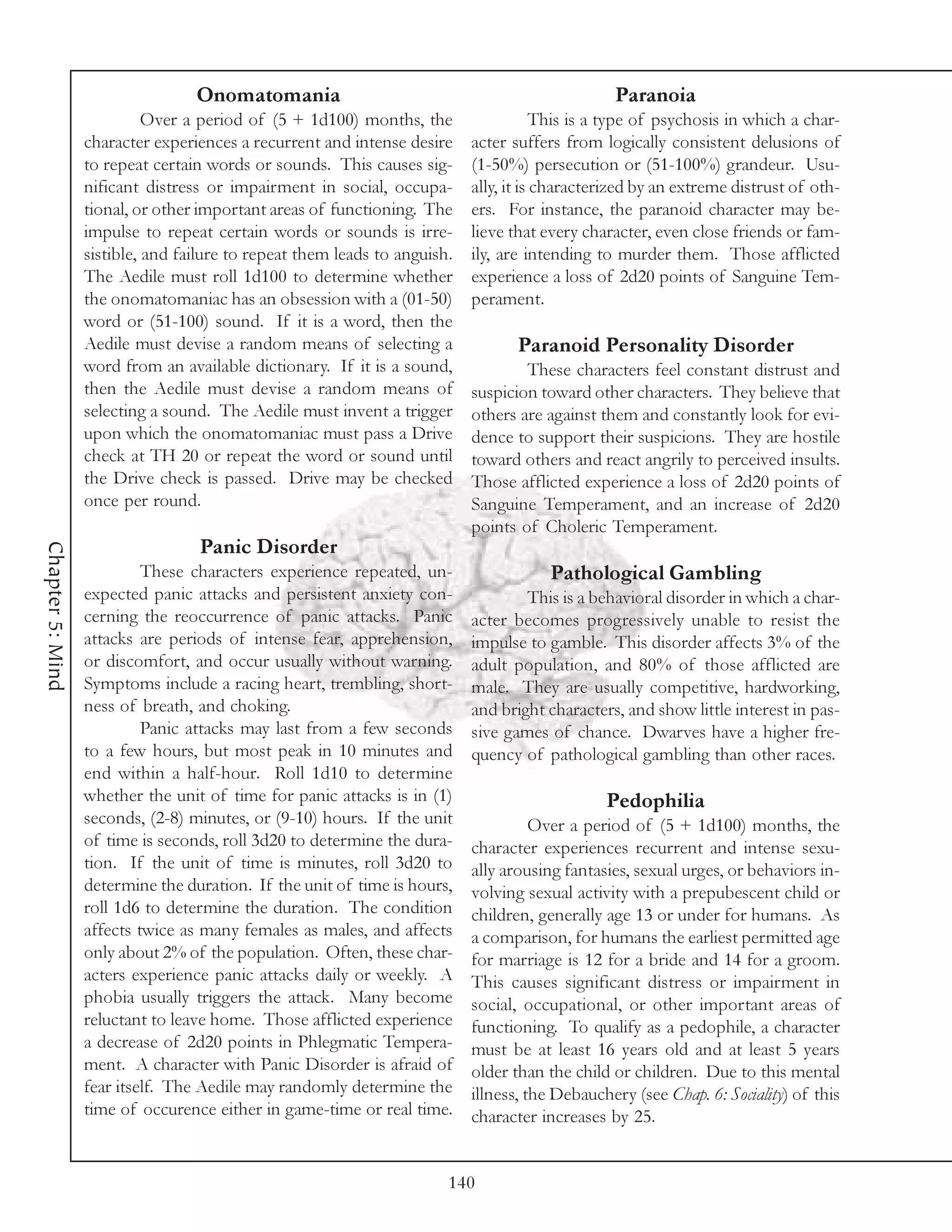 Onomatomania                                                  Paranoia
                            Over a period of (5 + 1d100) months, the                   This is a type of psychosis in which a char-
                  character experiences a recurrent and intense desire     acter suffers from logically consistent delusions of
                  to repeat certain words or sounds. This causes sig-      (1-50%) persecution or (51-100%) grandeur. Usu-
                  nificant distress or impairment in social, occupa-       ally, it is characterized by an extreme distrust of oth-
                  tional, or other important areas of functioning. The     ers. For instance, the paranoid character may be-
                  impulse to repeat certain words or sounds is irre-       lieve that every character, even close friends or fam-
                  sistible, and failure to repeat them leads to anguish.   ily, are intending to murder them. Those afflicted
                  The Aedile must roll 1d100 to determine whether          experience a loss of 2d20 points of Sanguine Tem-
                  the onomatomaniac has an obsession with a (01-50)        perament.
                  word or (51-100) sound. If it is a word, then the
                  Aedile must devise a random means of selecting a                Paranoid Personality Disorder
                  word from an available dictionary. If it is a sound,             These characters feel constant distrust and
                  then the Aedile must devise a random means of            suspicion toward other characters. They believe that
                  selecting a sound. The Aedile must invent a trigger      others are against them and constantly look for evi-
                  upon which the onomatomaniac must pass a Drive           dence to support their suspicions. They are hostile
                  check at TH 20 or repeat the word or sound until         toward others and react angrily to perceived insults.
                  the Drive check is passed. Drive may be checked          Those afflicted experience a loss of 2d20 points of
                  once per round.                                          Sanguine Temperament, and an increase of 2d20
                                                                           points of Choleric Temperament.
                                  Panic Disorder
Chapter 5: Mind




                           These characters experience repeated, un-                   Pathological Gambling
                  expected panic attacks and persistent anxiety con-               This is a behavioral disorder in which a char-
                  cerning the reoccurrence of panic attacks. Panic         acter becomes progressively unable to resist the
                  attacks are periods of intense fear, apprehension,       impulse to gamble. This disorder affects 3% of the
                  or discomfort, and occur usually without warning.        adult population, and 80% of those afflicted are
                  Symptoms include a racing heart, trembling, short-       male. They are usually competitive, hardworking,
                  ness of breath, and choking.                             and bright characters, and show little interest in pas-
                           Panic attacks may last from a few seconds       sive games of chance. Dwarves have a higher fre-
                  to a few hours, but most peak in 10 minutes and          quency of pathological gambling than other races.
                  end within a half-hour. Roll 1d10 to determine
                  whether the unit of time for panic attacks is in (1)                         Pedophilia
                  seconds, (2-8) minutes, or (9-10) hours. If the unit               Over a period of (5 + 1d100) months, the
                  of time is seconds, roll 3d20 to determine the dura-     character experiences recurrent and intense sexu-
                  tion. If the unit of time is minutes, roll 3d20 to       ally arousing fantasies, sexual urges, or behaviors in-
                  determine the duration. If the unit of time is hours,    volving sexual activity with a prepubescent child or
                  roll 1d6 to determine the duration. The condition        children, generally age 13 or under for humans. As
                  affects twice as many females as males, and affects      a comparison, for humans the earliest permitted age
                  only about 2% of the population. Often, these char-      for marriage is 12 for a bride and 14 for a groom.
                  acters experience panic attacks daily or weekly. A       This causes significant distress or impairment in
                  phobia usually triggers the attack. Many become          social, occupational, or other important areas of
                  reluctant to leave home. Those afflicted experience      functioning. To qualify as a pedophile, a character
                  a decrease of 2d20 points in Phlegmatic Tempera-         must be at least 16 years old and at least 5 years
                  ment. A character with Panic Disorder is afraid of       older than the child or children. Due to this mental
                  fear itself. The Aedile may randomly determine the       illness, the Debauchery (see Chap. 6: Sociality) of this
                  time of occurence either in game-time or real time.      character increases by 25.


                                                                       140
 