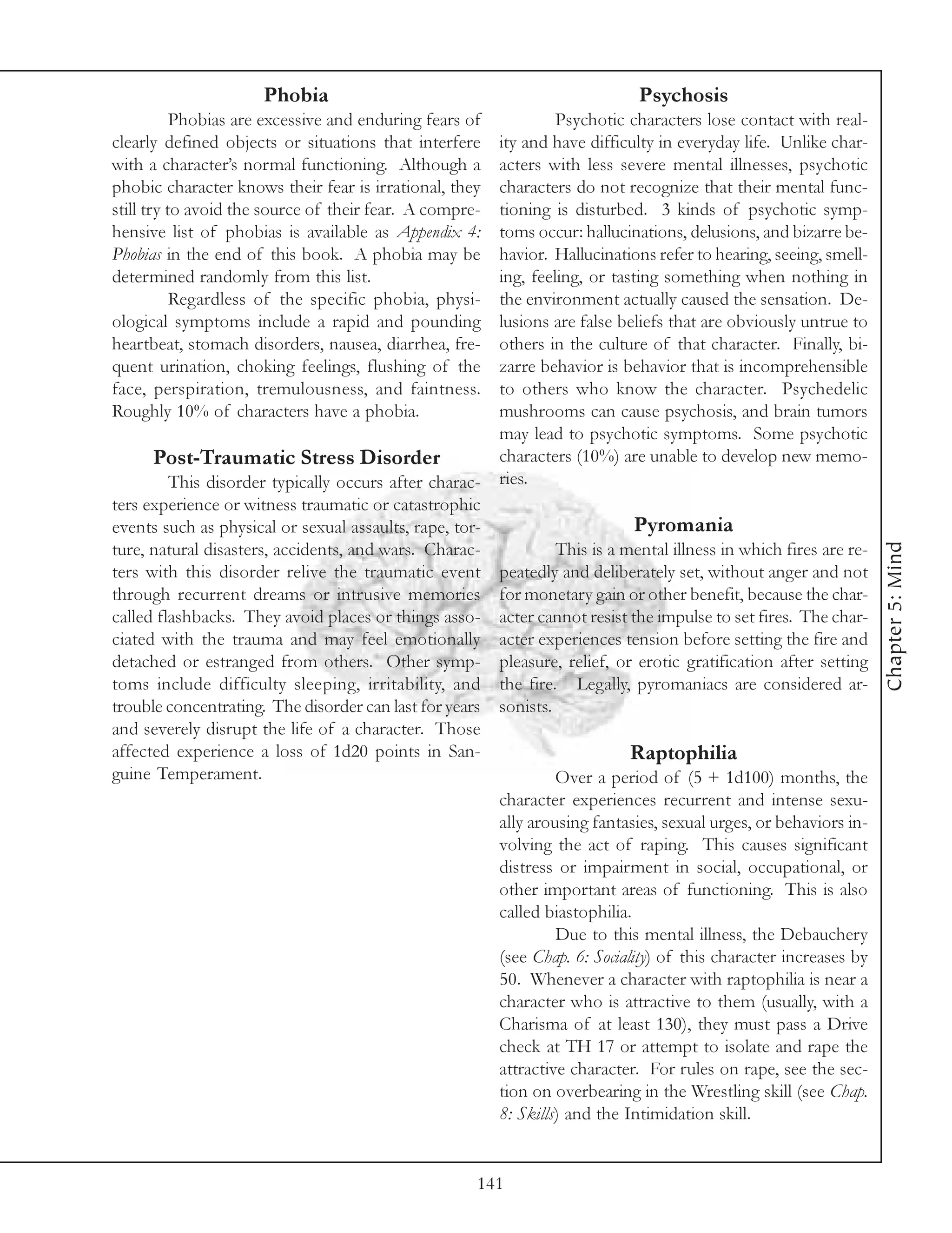 Phobia                                                 Psychosis
           Phobias are excessive and enduring fears of          Psychotic characters lose contact with real-
clearly defined objects or situations that interfere   ity and have difficulty in everyday life. Unlike char-
with a character’s normal functioning. Although a      acters with less severe mental illnesses, psychotic
phobic character knows their fear is irrational, they  characters do not recognize that their mental func-
still try to avoid the source of their fear. A compre- tioning is disturbed. 3 kinds of psychotic symp-
hensive list of phobias is available as Appendix 4:    toms occur: hallucinations, delusions, and bizarre be-
Phobias in the end of this book. A phobia may be       havior. Hallucinations refer to hearing, seeing, smell-
determined randomly from this list.                    ing, feeling, or tasting something when nothing in
           Regardless of the specific phobia, physi-   the environment actually caused the sensation. De-
ological symptoms include a rapid and pounding         lusions are false beliefs that are obviously untrue to
heartbeat, stomach disorders, nausea, diarrhea, fre-   others in the culture of that character. Finally, bi-
quent urination, choking feelings, flushing of the     zarre behavior is behavior that is incomprehensible
face, perspiration, tremulousness, and faintness.      to others who know the character. Psychedelic
Roughly 10% of characters have a phobia.               mushrooms can cause psychosis, and brain tumors
                                                       may lead to psychotic symptoms. Some psychotic
      Post-Traumatic Stress Disorder                   characters (10%) are unable to develop new memo-
         This disorder typically occurs after charac- ries.
ters experience or witness traumatic or catastrophic
events such as physical or sexual assaults, rape, tor-                      Pyromania




                                                                                                                  Chapter 5: Mind
ture, natural disasters, accidents, and wars. Charac-           This is a mental illness in which fires are re-
ters with this disorder relive the traumatic event peatedly and deliberately set, without anger and not
through recurrent dreams or intrusive memories for monetary gain or other benefit, because the char-
called flashbacks. They avoid places or things asso- acter cannot resist the impulse to set fires. The char-
ciated with the trauma and may feel emotionally acter experiences tension before setting the fire and
detached or estranged from others. Other symp- pleasure, relief, or erotic gratification after setting
toms include difficulty sleeping, irritability, and the fire. Legally, pyromaniacs are considered ar-
trouble concentrating. The disorder can last for years sonists.
and severely disrupt the life of a character. Those
affected experience a loss of 1d20 points in San-                          Raptophilia
guine Temperament.                                              Over a period of (5 + 1d100) months, the
                                                       character experiences recurrent and intense sexu-
                                                       ally arousing fantasies, sexual urges, or behaviors in-
                                                       volving the act of raping. This causes significant
                                                       distress or impairment in social, occupational, or
                                                       other important areas of functioning. This is also
                                                       called biastophilia.
                                                                Due to this mental illness, the Debauchery
                                                       (see Chap. 6: Sociality) of this character increases by
                                                       50. Whenever a character with raptophilia is near a
                                                       character who is attractive to them (usually, with a
                                                       Charisma of at least 130), they must pass a Drive
                                                       check at TH 17 or attempt to isolate and rape the
                                                       attractive character. For rules on rape, see the sec-
                                                       tion on overbearing in the Wrestling skill (see Chap.
                                                       8: Skills) and the Intimidation skill.


                                                     141
 