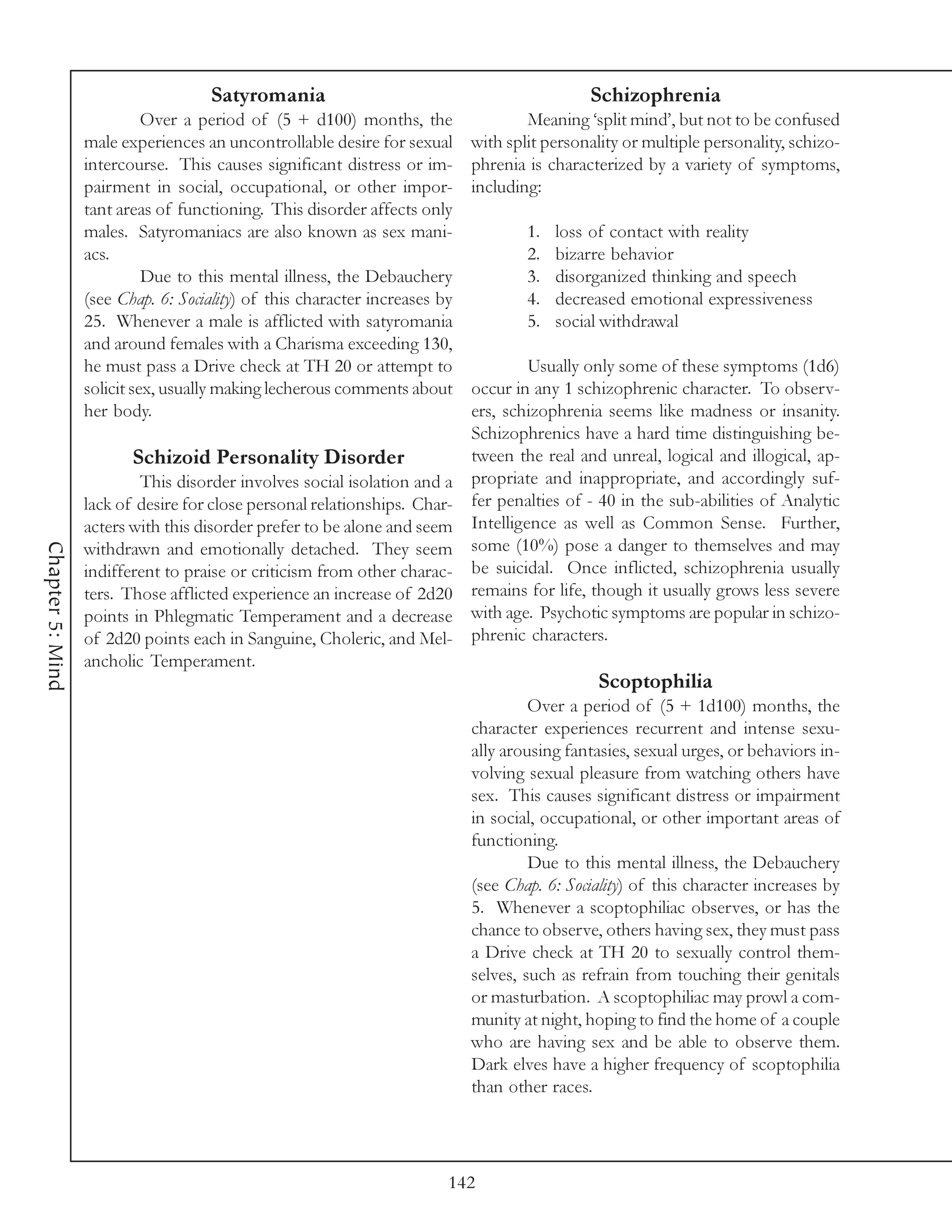Satyromania                                              Schizophrenia
                            Over a period of (5 + d100) months, the                 Meaning ‘split mind’, but not to be confused
                  male experiences an uncontrollable desire for sexual      with split personality or multiple personality, schizo-
                  intercourse. This causes significant distress or im-      phrenia is characterized by a variety of symptoms,
                  pairment in social, occupational, or other impor-         including:
                  tant areas of functioning. This disorder affects only
                  males. Satyromaniacs are also known as sex mani-                  1.   loss of contact with reality
                  acs.                                                              2.   bizarre behavior
                            Due to this mental illness, the Debauchery              3.   disorganized thinking and speech
                  (see Chap. 6: Sociality) of this character increases by           4.   decreased emotional expressiveness
                  25. Whenever a male is afflicted with satyromania                 5.   social withdrawal
                  and around females with a Charisma exceeding 130,
                  he must pass a Drive check at TH 20 or attempt to                  Usually only some of these symptoms (1d6)
                  solicit sex, usually making lecherous comments about      occur in any 1 schizophrenic character. To observ-
                  her body.                                                 ers, schizophrenia seems like madness or insanity.
                                                                            Schizophrenics have a hard time distinguishing be-
                         Schizoid Personality Disorder                      tween the real and unreal, logical and illogical, ap-
                          This disorder involves social isolation and a     propriate and inappropriate, and accordingly suf-
                  lack of desire for close personal relationships. Char-    fer penalties of - 40 in the sub-abilities of Analytic
                  acters with this disorder prefer to be alone and seem     Intelligence as well as Common Sense. Further,
                                                                            some (10%) pose a danger to themselves and may
Chapter 5: Mind




                  withdrawn and emotionally detached. They seem
                  indifferent to praise or criticism from other charac-     be suicidal. Once inflicted, schizophrenia usually
                  ters. Those afflicted experience an increase of 2d20      remains for life, though it usually grows less severe
                  points in Phlegmatic Temperament and a decrease           with age. Psychotic symptoms are popular in schizo-
                  of 2d20 points each in Sanguine, Choleric, and Mel-       phrenic characters.
                  ancholic Temperament.
                                                                                              Scoptophilia
                                                                                     Over a period of (5 + 1d100) months, the
                                                                            character experiences recurrent and intense sexu-
                                                                            ally arousing fantasies, sexual urges, or behaviors in-
                                                                            volving sexual pleasure from watching others have
                                                                            sex. This causes significant distress or impairment
                                                                            in social, occupational, or other important areas of
                                                                            functioning.
                                                                                     Due to this mental illness, the Debauchery
                                                                            (see Chap. 6: Sociality) of this character increases by
                                                                            5. Whenever a scoptophiliac observes, or has the
                                                                            chance to observe, others having sex, they must pass
                                                                            a Drive check at TH 20 to sexually control them-
                                                                            selves, such as refrain from touching their genitals
                                                                            or masturbation. A scoptophiliac may prowl a com-
                                                                            munity at night, hoping to find the home of a couple
                                                                            who are having sex and be able to observe them.
                                                                            Dark elves have a higher frequency of scoptophilia
                                                                            than other races.




                                                                        142
 