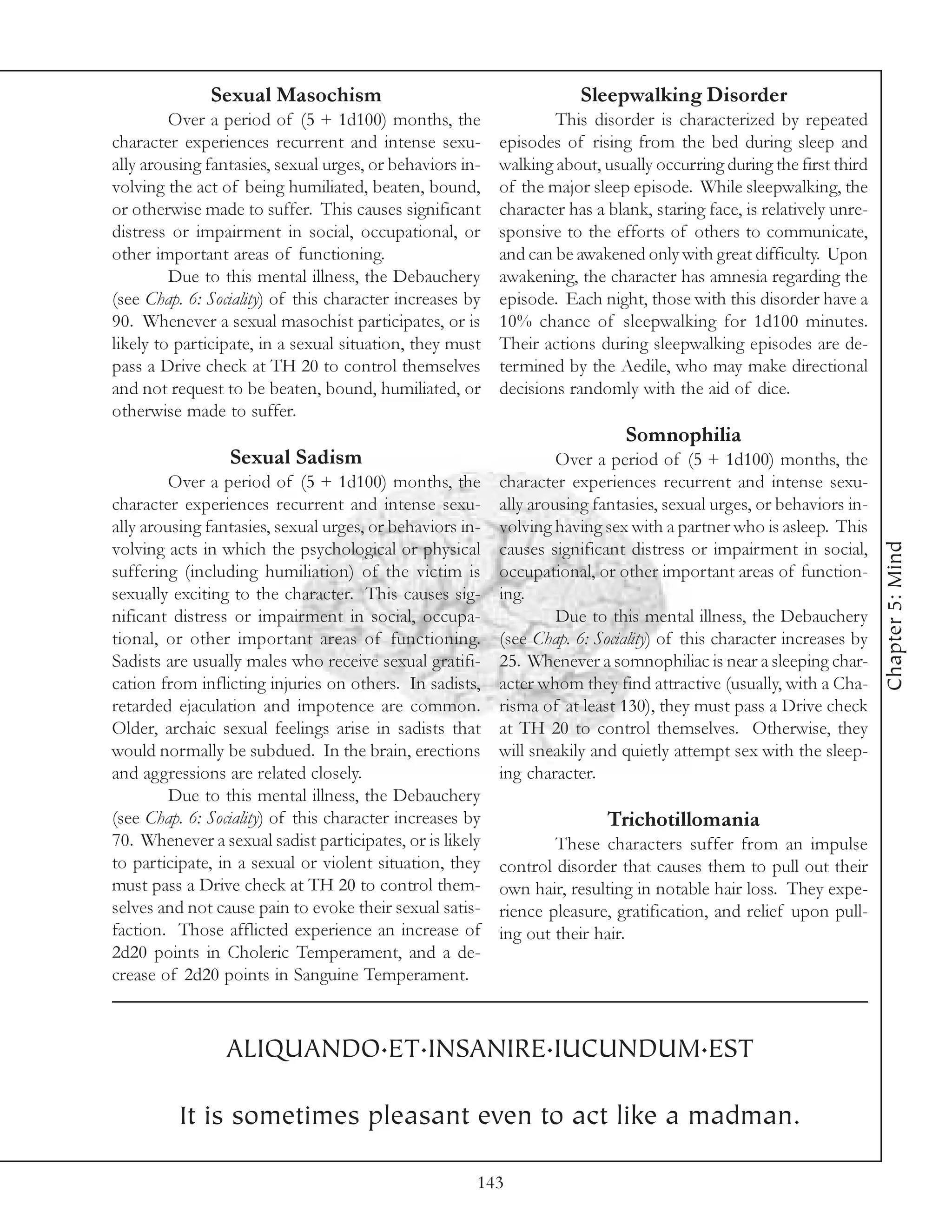 Sexual Masochism                                        Sleepwalking Disorder
         Over a period of (5 + 1d100) months, the                 This disorder is characterized by repeated
character experiences recurrent and intense sexu-         episodes of rising from the bed during sleep and
ally arousing fantasies, sexual urges, or behaviors in-   walking about, usually occurring during the first third
volving the act of being humiliated, beaten, bound,       of the major sleep episode. While sleepwalking, the
or otherwise made to suffer. This causes significant      character has a blank, staring face, is relatively unre-
distress or impairment in social, occupational, or        sponsive to the efforts of others to communicate,
other important areas of functioning.                     and can be awakened only with great difficulty. Upon
         Due to this mental illness, the Debauchery       awakening, the character has amnesia regarding the
(see Chap. 6: Sociality) of this character increases by   episode. Each night, those with this disorder have a
90. Whenever a sexual masochist participates, or is       10% chance of sleepwalking for 1d100 minutes.
likely to participate, in a sexual situation, they must   Their actions during sleepwalking episodes are de-
pass a Drive check at TH 20 to control themselves         termined by the Aedile, who may make directional
and not request to be beaten, bound, humiliated, or       decisions randomly with the aid of dice.
otherwise made to suffer.
                                                                             Somnophilia
                 Sexual Sadism                                     Over a period of (5 + 1d100) months, the
         Over a period of (5 + 1d100) months, the         character experiences recurrent and intense sexu-
character experiences recurrent and intense sexu-         ally arousing fantasies, sexual urges, or behaviors in-
ally arousing fantasies, sexual urges, or behaviors in-   volving having sex with a partner who is asleep. This




                                                                                                                     Chapter 5: Mind
volving acts in which the psychological or physical       causes significant distress or impairment in social,
suffering (including humiliation) of the victim is        occupational, or other important areas of function-
sexually exciting to the character. This causes sig-      ing.
nificant distress or impairment in social, occupa-                 Due to this mental illness, the Debauchery
tional, or other important areas of functioning.          (see Chap. 6: Sociality) of this character increases by
Sadists are usually males who receive sexual gratifi-     25. Whenever a somnophiliac is near a sleeping char-
cation from inflicting injuries on others. In sadists,    acter whom they find attractive (usually, with a Cha-
retarded ejaculation and impotence are common.            risma of at least 130), they must pass a Drive check
Older, archaic sexual feelings arise in sadists that      at TH 20 to control themselves. Otherwise, they
would normally be subdued. In the brain, erections        will sneakily and quietly attempt sex with the sleep-
and aggressions are related closely.                      ing character.
         Due to this mental illness, the Debauchery
(see Chap. 6: Sociality) of this character increases by                   Trichotillomania
70. Whenever a sexual sadist participates, or is likely           These characters suffer from an impulse
to participate, in a sexual or violent situation, they    control disorder that causes them to pull out their
must pass a Drive check at TH 20 to control them-         own hair, resulting in notable hair loss. They expe-
selves and not cause pain to evoke their sexual satis-    rience pleasure, gratification, and relief upon pull-
faction. Those afflicted experience an increase of        ing out their hair.
2d20 points in Choleric Temperament, and a de-
crease of 2d20 points in Sanguine Temperament.



                ALIQUANDO.ET.INSANIRE.IUCUNDUM.EST

          It is sometimes pleasant even to act like a madman.

                                                      143
 