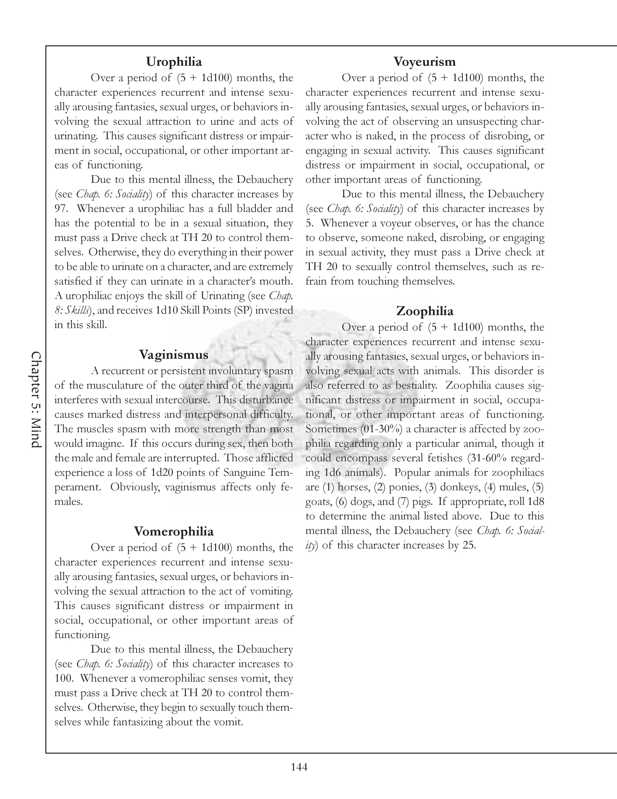Urophilia                                                 Voyeurism
                            Over a period of (5 + 1d100) months, the                  Over a period of (5 + 1d100) months, the
                  character experiences recurrent and intense sexu-          character experiences recurrent and intense sexu-
                  ally arousing fantasies, sexual urges, or behaviors in-    ally arousing fantasies, sexual urges, or behaviors in-
                  volving the sexual attraction to urine and acts of         volving the act of observing an unsuspecting char-
                  urinating. This causes significant distress or impair-     acter who is naked, in the process of disrobing, or
                  ment in social, occupational, or other important ar-       engaging in sexual activity. This causes significant
                  eas of functioning.                                        distress or impairment in social, occupational, or
                            Due to this mental illness, the Debauchery       other important areas of functioning.
                  (see Chap. 6: Sociality) of this character increases by             Due to this mental illness, the Debauchery
                  97. Whenever a urophiliac has a full bladder and           (see Chap. 6: Sociality) of this character increases by
                  has the potential to be in a sexual situation, they        5. Whenever a voyeur observes, or has the chance
                  must pass a Drive check at TH 20 to control them-          to observe, someone naked, disrobing, or engaging
                  selves. Otherwise, they do everything in their power       in sexual activity, they must pass a Drive check at
                  to be able to urinate on a character, and are extremely    TH 20 to sexually control themselves, such as re-
                  satisfied if they can urinate in a character’s mouth.      frain from touching themselves.
                  A urophiliac enjoys the skill of Urinating (see Chap.
                  8: Skills), and receives 1d10 Skill Points (SP) invested                       Zoophilia
                  in this skill.                                                   Over a period of (5 + 1d100) months, the
                                                                          character experiences recurrent and intense sexu-
                                      Vaginismus
Chapter 5: Mind




                                                                          ally arousing fantasies, sexual urges, or behaviors in-
                           A recurrent or persistent involuntary spasm volving sexual acts with animals. This disorder is
                  of the musculature of the outer third of the vagina also referred to as bestiality. Zoophilia causes sig-
                  interferes with sexual intercourse. This disturbance nificant distress or impairment in social, occupa-
                  causes marked distress and interpersonal difficulty. tional, or other important areas of functioning.
                  The muscles spasm with more strength than most Sometimes (01-30%) a character is affected by zoo-
                  would imagine. If this occurs during sex, then both philia regarding only a particular animal, though it
                  the male and female are interrupted. Those afflicted could encompass several fetishes (31-60% regard-
                  experience a loss of 1d20 points of Sanguine Tem- ing 1d6 animals). Popular animals for zoophiliacs
                  perament. Obviously, vaginismus affects only fe- are (1) horses, (2) ponies, (3) donkeys, (4) mules, (5)
                  males.                                                  goats, (6) dogs, and (7) pigs. If appropriate, roll 1d8
                                                                          to determine the animal listed above. Due to this
                                    Vomerophilia                          mental illness, the Debauchery (see Chap. 6: Social-
                           Over a period of (5 + 1d100) months, the       ity) of this character increases by 25.
                  character experiences recurrent and intense sexu-
                  ally arousing fantasies, sexual urges, or behaviors in-
                  volving the sexual attraction to the act of vomiting.
                  This causes significant distress or impairment in
                  social, occupational, or other important areas of
                  functioning.
                           Due to this mental illness, the Debauchery
                  (see Chap. 6: Sociality) of this character increases to
                  100. Whenever a vomerophiliac senses vomit, they
                  must pass a Drive check at TH 20 to control them-
                  selves. Otherwise, they begin to sexually touch them-
                  selves while fantasizing about the vomit.


                                                                         144
 