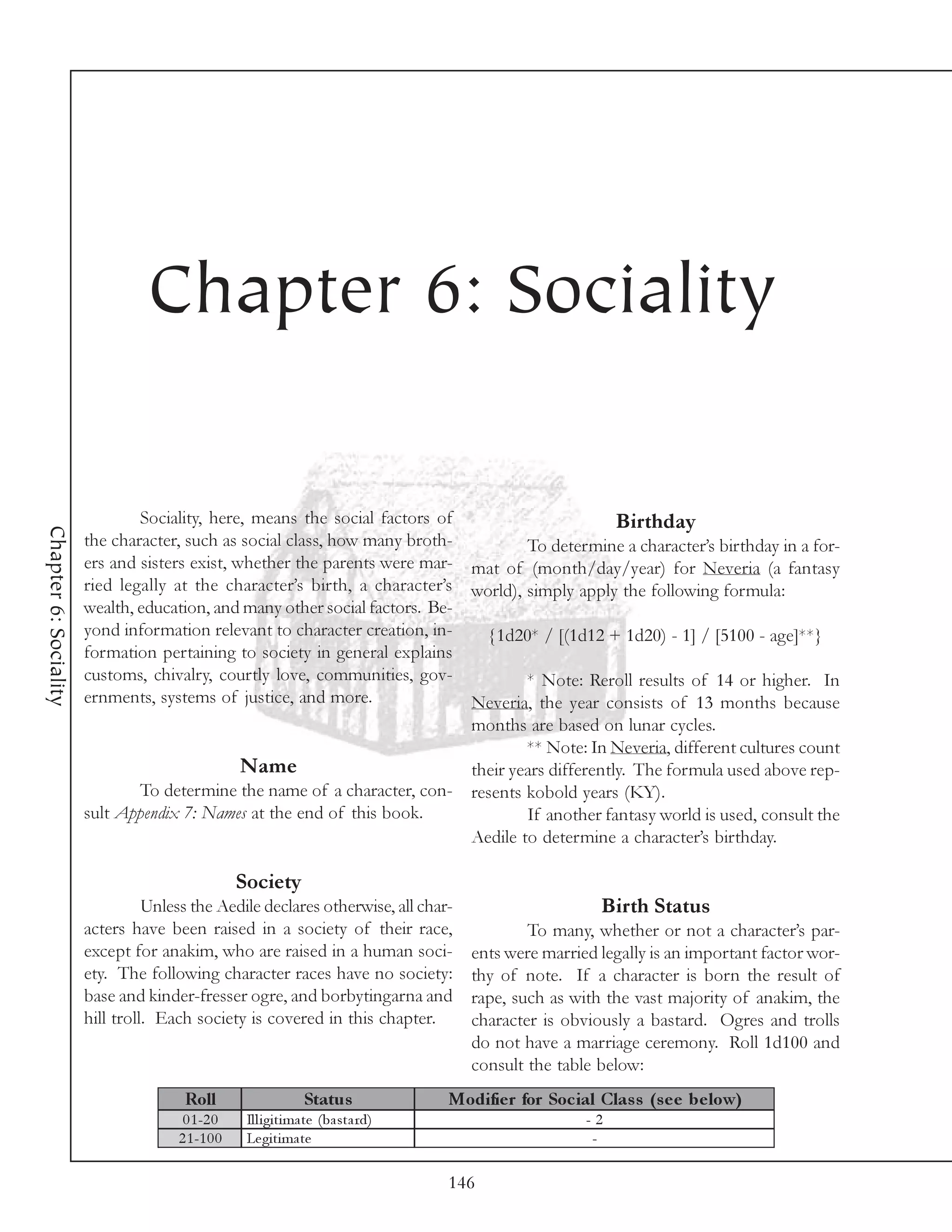 Chapter 6: Sociality

                               Sociality, here, means the social factors of                        Birthday
Chapter 6: Sociality




                       the character, such as social class, how many broth-          To determine a character’s birthday in a for-
                       ers and sisters exist, whether the parents were mar- mat of (month/day/year) for Neveria (a fantasy
                       ried legally at the character’s birth, a character’s world), simply apply the following formula:
                       wealth, education, and many other social factors. Be-
                       yond information relevant to character creation, in-    {1d20* / [(1d12 + 1d20) - 1] / [5100 - age]**}
                       formation pertaining to society in general explains
                       customs, chivalry, courtly love, communities, gov-            * Note: Reroll results of 14 or higher. In
                       ernments, systems of justice, and more.               Neveria, the year consists of 13 months because
                                                                             months are based on lunar cycles.
                                                                                     ** Note: In Neveria, different cultures count
                                               Name                          their years differently. The formula used above rep-
                               To determine the name of a character, con- resents kobold years (KY).
                       sult Appendix 7: Names at the end of this book.               If another fantasy world is used, consult the
                                                                             Aedile to determine a character’s birthday.

                                                  Society
                                 Unless the Aedile declares otherwise, all char-                          Birth Status
                       acters have been raised in a society of their race,                     To many, whether or not a character’s par-
                       except for anakim, who are raised in a human soci-              ents were married legally is an important factor wor-
                       ety. The following character races have no society:             thy of note. If a character is born the result of
                       base and kinder-fresser ogre, and borbytingarna and             rape, such as with the vast majority of anakim, the
                       hill troll. Each society is covered in this chapter.            character is obviously a bastard. Ogres and trolls
                                                                                       do not have a marriage ceremony. Roll 1d100 and
                                                                                       consult the table below:
                                      Roll                      Status              Modifie r for Soc ial Clas s (s e e be low)
                                      0 1 -2 0     Il l i gi ti ma te (ba sta rd)                       -2
                                     2 1 -1 0 0    Le gi ti ma te                                        -

                                                                                    146
 