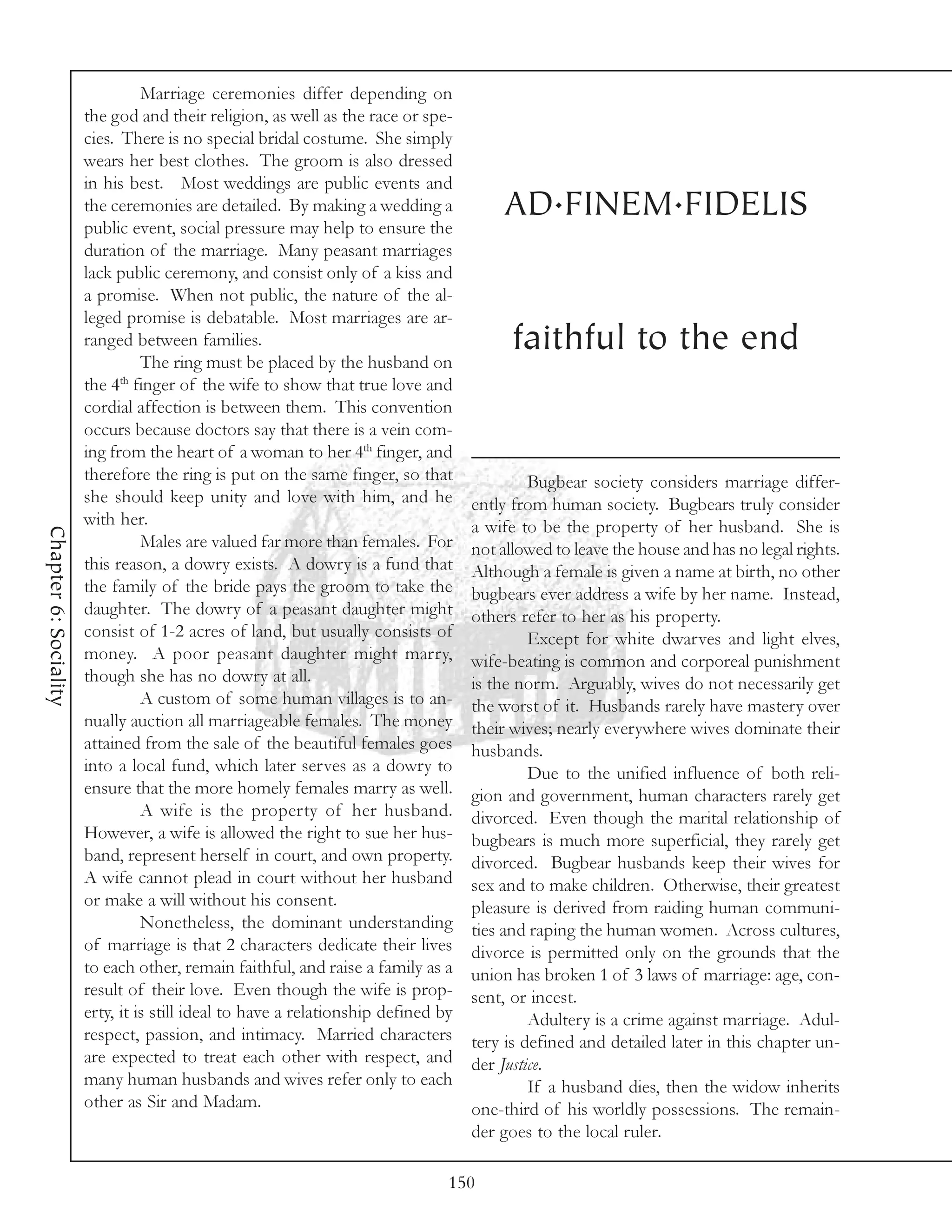 Marriage ceremonies differ depending on
                       the god and their religion, as well as the race or spe-
                       cies. There is no special bridal costume. She simply
                       wears her best clothes. The groom is also dressed
                       in his best. Most weddings are public events and
                       the ceremonies are detailed. By making a wedding a              AD.FINEM.FIDELIS
                       public event, social pressure may help to ensure the
                       duration of the marriage. Many peasant marriages
                       lack public ceremony, and consist only of a kiss and
                       a promise. When not public, the nature of the al-
                       leged promise is debatable. Most marriages are ar-
                       ranged between families.                                          faithful to the end
                                 The ring must be placed by the husband on
                       the 4th finger of the wife to show that true love and
                       cordial affection is between them. This convention
                       occurs because doctors say that there is a vein com-
                       ing from the heart of a woman to her 4th finger, and
                       therefore the ring is put on the same finger, so that                Bugbear society considers marriage differ-
                       she should keep unity and love with him, and he             ently from human society. Bugbears truly consider
                       with her.                                                   a wife to be the property of her husband. She is
Chapter 6: Sociality




                                 Males are valued far more than females. For       not allowed to leave the house and has no legal rights.
                       this reason, a dowry exists. A dowry is a fund that         Although a female is given a name at birth, no other
                       the family of the bride pays the groom to take the          bugbears ever address a wife by her name. Instead,
                       daughter. The dowry of a peasant daughter might             others refer to her as his property.
                       consist of 1-2 acres of land, but usually consists of                Except for white dwarves and light elves,
                       money. A poor peasant daughter might marry,                 wife-beating is common and corporeal punishment
                       though she has no dowry at all.                             is the norm. Arguably, wives do not necessarily get
                                 A custom of some human villages is to an-         the worst of it. Husbands rarely have mastery over
                       nually auction all marriageable females. The money          their wives; nearly everywhere wives dominate their
                       attained from the sale of the beautiful females goes        husbands.
                       into a local fund, which later serves as a dowry to                  Due to the unified influence of both reli-
                       ensure that the more homely females marry as well.          gion and government, human characters rarely get
                                 A wife is the property of her husband.            divorced. Even though the marital relationship of
                       However, a wife is allowed the right to sue her hus-        bugbears is much more superficial, they rarely get
                       band, represent herself in court, and own property.         divorced. Bugbear husbands keep their wives for
                       A wife cannot plead in court without her husband            sex and to make children. Otherwise, their greatest
                       or make a will without his consent.                         pleasure is derived from raiding human communi-
                                 Nonetheless, the dominant understanding           ties and raping the human women. Across cultures,
                       of marriage is that 2 characters dedicate their lives       divorce is permitted only on the grounds that the
                       to each other, remain faithful, and raise a family as a     union has broken 1 of 3 laws of marriage: age, con-
                       result of their love. Even though the wife is prop-         sent, or incest.
                       erty, it is still ideal to have a relationship defined by            Adultery is a crime against marriage. Adul-
                       respect, passion, and intimacy. Married characters          tery is defined and detailed later in this chapter un-
                       are expected to treat each other with respect, and          der Justice.
                       many human husbands and wives refer only to each                     If a husband dies, then the widow inherits
                       other as Sir and Madam.                                     one-third of his worldly possessions. The remain-
                                                                                   der goes to the local ruler.

                                                                               150
 