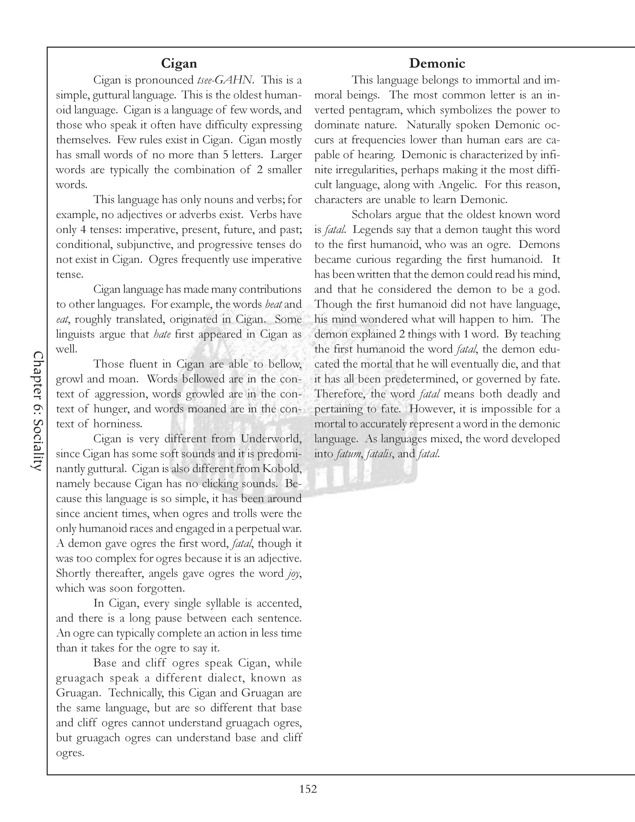 Cigan                                                 Demonic
                                Cigan is pronounced tsee-GAHN. This is a                 This language belongs to immortal and im-
                       simple, guttural language. This is the oldest human-    moral beings. The most common letter is an in-
                       oid language. Cigan is a language of few words, and     verted pentagram, which symbolizes the power to
                       those who speak it often have difficulty expressing     dominate nature. Naturally spoken Demonic oc-
                       themselves. Few rules exist in Cigan. Cigan mostly      curs at frequencies lower than human ears are ca-
                       has small words of no more than 5 letters. Larger       pable of hearing. Demonic is characterized by infi-
                       words are typically the combination of 2 smaller        nite irregularities, perhaps making it the most diffi-
                       words.                                                  cult language, along with Angelic. For this reason,
                                This language has only nouns and verbs; for    characters are unable to learn Demonic.
                       example, no adjectives or adverbs exist. Verbs have               Scholars argue that the oldest known word
                       only 4 tenses: imperative, present, future, and past;   is fatal. Legends say that a demon taught this word
                       conditional, subjunctive, and progressive tenses do     to the first humanoid, who was an ogre. Demons
                       not exist in Cigan. Ogres frequently use imperative     became curious regarding the first humanoid. It
                       tense.                                                  has been written that the demon could read his mind,
                                Cigan language has made many contributions     and that he considered the demon to be a god.
                       to other languages. For example, the words beat and     Though the first humanoid did not have language,
                       eat, roughly translated, originated in Cigan. Some      his mind wondered what will happen to him. The
                       linguists argue that hate first appeared in Cigan as    demon explained 2 things with 1 word. By teaching
                       well.                                                   the first humanoid the word fatal, the demon edu-
Chapter 6: Sociality




                                Those fluent in Cigan are able to bellow,      cated the mortal that he will eventually die, and that
                       growl and moan. Words bellowed are in the con-          it has all been predetermined, or governed by fate.
                       text of aggression, words growled are in the con-       Therefore, the word fatal means both deadly and
                       text of hunger, and words moaned are in the con-        pertaining to fate. However, it is impossible for a
                       text of horniness.                                      mortal to accurately represent a word in the demonic
                                Cigan is very different from Underworld,       language. As languages mixed, the word developed
                       since Cigan has some soft sounds and it is predomi-     into fatum, fatalis, and fatal.
                       nantly guttural. Cigan is also different from Kobold,
                       namely because Cigan has no clicking sounds. Be-
                       cause this language is so simple, it has been around
                       since ancient times, when ogres and trolls were the
                       only humanoid races and engaged in a perpetual war.
                       A demon gave ogres the first word, fatal, though it
                       was too complex for ogres because it is an adjective.
                       Shortly thereafter, angels gave ogres the word joy,
                       which was soon forgotten.
                                In Cigan, every single syllable is accented,
                       and there is a long pause between each sentence.
                       An ogre can typically complete an action in less time
                       than it takes for the ogre to say it.
                                Base and cliff ogres speak Cigan, while
                       gruagach speak a different dialect, known as
                       Gruagan. Technically, this Cigan and Gruagan are
                       the same language, but are so different that base
                       and cliff ogres cannot understand gruagach ogres,
                       but gruagach ogres can understand base and cliff
                       ogres.

                                                                           152
 