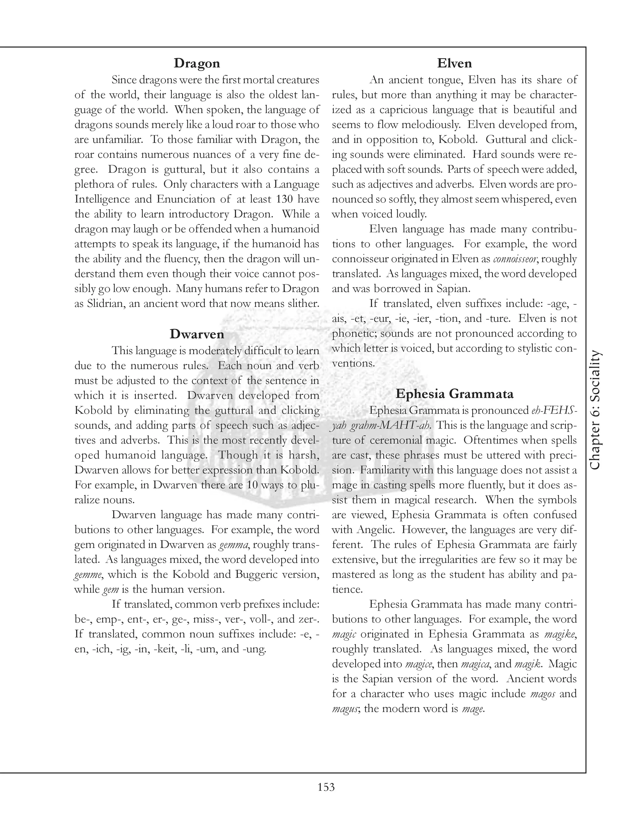 Dragon                                                      Elven
         Since dragons were the first mortal creatures             An ancient tongue, Elven has its share of
of the world, their language is also the oldest lan-     rules, but more than anything it may be character-
guage of the world. When spoken, the language of         ized as a capricious language that is beautiful and
dragons sounds merely like a loud roar to those who      seems to flow melodiously. Elven developed from,
are unfamiliar. To those familiar with Dragon, the       and in opposition to, Kobold. Guttural and click-
roar contains numerous nuances of a very fine de-        ing sounds were eliminated. Hard sounds were re-
gree. Dragon is guttural, but it also contains a         placed with soft sounds. Parts of speech were added,
plethora of rules. Only characters with a Language       such as adjectives and adverbs. Elven words are pro-
Intelligence and Enunciation of at least 130 have        nounced so softly, they almost seem whispered, even
the ability to learn introductory Dragon. While a        when voiced loudly.
dragon may laugh or be offended when a humanoid                    Elven language has made many contribu-
attempts to speak its language, if the humanoid has      tions to other languages. For example, the word
the ability and the fluency, then the dragon will un-    connoisseur originated in Elven as connoisseor, roughly
derstand them even though their voice cannot pos-        translated. As languages mixed, the word developed
sibly go low enough. Many humans refer to Dragon         and was borrowed in Sapian.
as Slidrian, an ancient word that now means slither.               If translated, elven suffixes include: -age, -
                                                         ais, -et, -eur, -ie, -ier, -tion, and -ture. Elven is not
                        Dwarven                          phonetic; sounds are not pronounced according to
         This language is moderately difficult to learn which letter is voiced, but according to stylistic con-




                                                                                                                     Chapter 6: Sociality
due to the numerous rules. Each noun and verb ventions.
must be adjusted to the context of the sentence in
which it is inserted. Dwarven developed from                             Ephesia Grammata
Kobold by eliminating the guttural and clicking                    Ephesia Grammata is pronounced eh-FEHS-
sounds, and adding parts of speech such as adjec- yah grahm-MAHT-ah. This is the language and scrip-
tives and adverbs. This is the most recently devel- ture of ceremonial magic. Oftentimes when spells
oped humanoid language. Though it is harsh, are cast, these phrases must be uttered with preci-
Dwarven allows for better expression than Kobold. sion. Familiarity with this language does not assist a
For example, in Dwarven there are 10 ways to plu- mage in casting spells more fluently, but it does as-
ralize nouns.                                            sist them in magical research. When the symbols
         Dwarven language has made many contri- are viewed, Ephesia Grammata is often confused
butions to other languages. For example, the word with Angelic. However, the languages are very dif-
gem originated in Dwarven as gemma, roughly trans- ferent. The rules of Ephesia Grammata are fairly
lated. As languages mixed, the word developed into extensive, but the irregularities are few so it may be
gemme, which is the Kobold and Buggeric version, mastered as long as the student has ability and pa-
while gem is the human version.                          tience.
         If translated, common verb prefixes include:              Ephesia Grammata has made many contri-
be-, emp-, ent-, er-, ge-, miss-, ver-, voll-, and zer-. butions to other languages. For example, the word
If translated, common noun suffixes include: -e, - magic originated in Ephesia Grammata as magike,
en, -ich, -ig, -in, -keit, -li, -um, and -ung.           roughly translated. As languages mixed, the word
                                                         developed into magice, then magica, and magik. Magic
                                                         is the Sapian version of the word. Ancient words
                                                         for a character who uses magic include magos and
                                                         magus; the modern word is mage.




                                                       153
 