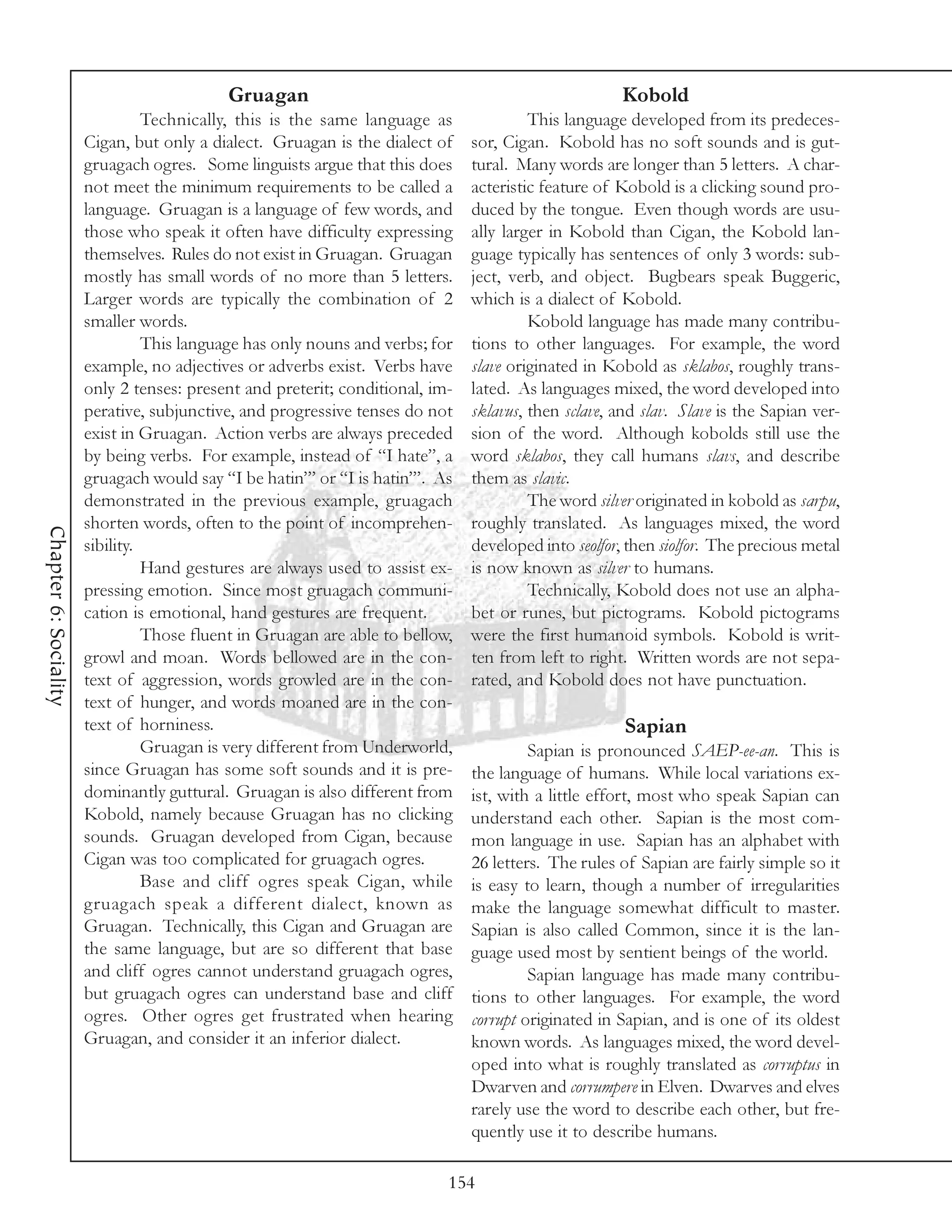 Gruagan                                                   Kobold
                                 Technically, this is the same language as              This language developed from its predeces-
                       Cigan, but only a dialect. Gruagan is the dialect of    sor, Cigan. Kobold has no soft sounds and is gut-
                       gruagach ogres. Some linguists argue that this does     tural. Many words are longer than 5 letters. A char-
                       not meet the minimum requirements to be called a        acteristic feature of Kobold is a clicking sound pro-
                       language. Gruagan is a language of few words, and       duced by the tongue. Even though words are usu-
                       those who speak it often have difficulty expressing     ally larger in Kobold than Cigan, the Kobold lan-
                       themselves. Rules do not exist in Gruagan. Gruagan      guage typically has sentences of only 3 words: sub-
                       mostly has small words of no more than 5 letters.       ject, verb, and object. Bugbears speak Buggeric,
                       Larger words are typically the combination of 2         which is a dialect of Kobold.
                       smaller words.                                                   Kobold language has made many contribu-
                                 This language has only nouns and verbs; for   tions to other languages. For example, the word
                       example, no adjectives or adverbs exist. Verbs have     slave originated in Kobold as sklabos, roughly trans-
                       only 2 tenses: present and preterit; conditional, im-   lated. As languages mixed, the word developed into
                       perative, subjunctive, and progressive tenses do not    sklavus, then sclave, and slav. Slave is the Sapian ver-
                       exist in Gruagan. Action verbs are always preceded      sion of the word. Although kobolds still use the
                       by being verbs. For example, instead of “I hate”, a     word sklabos, they call humans slavs, and describe
                       gruagach would say “I be hatin’” or “I is hatin’”. As   them as slavic.
                       demonstrated in the previous example, gruagach                   The word silver originated in kobold as sarpu,
                       shorten words, often to the point of incomprehen-       roughly translated. As languages mixed, the word
Chapter 6: Sociality




                       sibility.                                               developed into seolfor, then siolfor. The precious metal
                                 Hand gestures are always used to assist ex-   is now known as silver to humans.
                       pressing emotion. Since most gruagach communi-                   Technically, Kobold does not use an alpha-
                       cation is emotional, hand gestures are frequent.        bet or runes, but pictograms. Kobold pictograms
                                 Those fluent in Gruagan are able to bellow,   were the first humanoid symbols. Kobold is writ-
                       growl and moan. Words bellowed are in the con-          ten from left to right. Written words are not sepa-
                       text of aggression, words growled are in the con-       rated, and Kobold does not have punctuation.
                       text of hunger, and words moaned are in the con-
                       text of horniness.                                                             Sapian
                                 Gruagan is very different from Underworld,             Sapian is pronounced SAEP-ee-an. This is
                       since Gruagan has some soft sounds and it is pre-       the language of humans. While local variations ex-
                       dominantly guttural. Gruagan is also different from     ist, with a little effort, most who speak Sapian can
                       Kobold, namely because Gruagan has no clicking          understand each other. Sapian is the most com-
                       sounds. Gruagan developed from Cigan, because           mon language in use. Sapian has an alphabet with
                       Cigan was too complicated for gruagach ogres.           26 letters. The rules of Sapian are fairly simple so it
                                 Base and cliff ogres speak Cigan, while       is easy to learn, though a number of irregularities
                       gruagach speak a different dialect, known as            make the language somewhat difficult to master.
                       Gruagan. Technically, this Cigan and Gruagan are        Sapian is also called Common, since it is the lan-
                       the same language, but are so different that base       guage used most by sentient beings of the world.
                       and cliff ogres cannot understand gruagach ogres,                Sapian language has made many contribu-
                       but gruagach ogres can understand base and cliff        tions to other languages. For example, the word
                       ogres. Other ogres get frustrated when hearing          corrupt originated in Sapian, and is one of its oldest
                       Gruagan, and consider it an inferior dialect.           known words. As languages mixed, the word devel-
                                                                               oped into what is roughly translated as corruptus in
                                                                               Dwarven and corrumpere in Elven. Dwarves and elves
                                                                               rarely use the word to describe each other, but fre-
                                                                               quently use it to describe humans.

                                                                           154
 