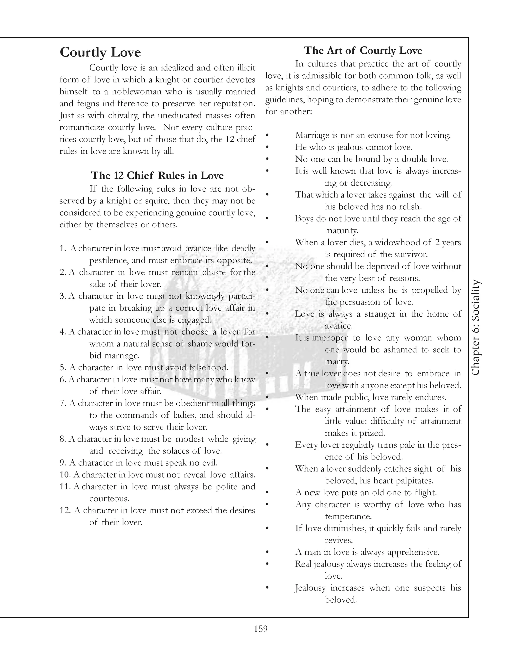 Courtly Love                                                        The Art of Courtly Love
         Courtly love is an idealized and often illicit             In cultures that practice the art of courtly
form of love in which a knight or courtier devotes        love, it is admissible for both common folk, as well
himself to a noblewoman who is usually married            as knights and courtiers, to adhere to the following
and feigns indifference to preserve her reputation.       guidelines, hoping to demonstrate their genuine love
Just as with chivalry, the uneducated masses often        for another:
romanticize courtly love. Not every culture prac-
tices courtly love, but of those that do, the 12 chief    •       Marriage is not an excuse for not loving.
rules in love are known by all.                           •       He who is jealous cannot love.
                                                          •       No one can be bound by a double love.
                                                          •       It is well known that love is always increas-
        The 12 Chief Rules in Love
                                                                           ing or decreasing.
        If the following rules in love are not ob-
                                                    •             That which a lover takes against the will of
served by a knight or squire, then they may not be
                                                                           his beloved has no relish.
considered to be experiencing genuine courtly love,
                                                    •             Boys do not love until they reach the age of
either by themselves or others.
                                                                           maturity.
                                                          •       When a lover dies, a widowhood of 2 years
1. A character in love must avoid avarice like deadly
                                                                           is required of the survivor.
        pestilence, and must embrace its opposite.
                                                          •       No one should be deprived of love without
2. A character in love must remain chaste for the
                                                                           the very best of reasons.




                                                                                                                    Chapter 6: Sociality
        sake of their lover.
                                                          •       No one can love unless he is propelled by
3. A character in love must not knowingly partici-
                                                                           the persuasion of love.
        pate in breaking up a correct love affair in
                                                          •       Love is always a stranger in the home of
        which someone else is engaged.
                                                                           avarice.
4. A character in love must not choose a lover for
                                                          •       It is improper to love any woman whom
        whom a natural sense of shame would for-
                                                                           one would be ashamed to seek to
        bid marriage.
                                                                           marry.
5. A character in love must avoid falsehood.
                                                          •       A true lover does not desire to embrace in
6. A character in love must not have many who know
                                                                           love with anyone except his beloved.
        of their love affair.
                                                          •       When made public, love rarely endures.
7. A character in love must be obedient in all things
                                                          •       The easy attainment of love makes it of
        to the commands of ladies, and should al-
                                                                           little value: difficulty of attainment
        ways strive to serve their lover.
                                                                           makes it prized.
8. A character in love must be modest while giving
                                                          •       Every lover regularly turns pale in the pres-
        and receiving the solaces of love.
                                                                           ence of his beloved.
9. A character in love must speak no evil.
                                                          •       When a lover suddenly catches sight of his
10. A character in love must not reveal love affairs.
                                                                           beloved, his heart palpitates.
11. A character in love must always be polite and
                                                          •       A new love puts an old one to flight.
        courteous.
                                                          •       Any character is worthy of love who has
12. A character in love must not exceed the desires
                                                                           temperance.
        of their lover.
                                                          •       If love diminishes, it quickly fails and rarely
                                                                           revives.
                                                          •       A man in love is always apprehensive.
                                                          •       Real jealousy always increases the feeling of
                                                                           love.
                                                          •       Jealousy increases when one suspects his
                                                                           beloved.

                                                      159
 