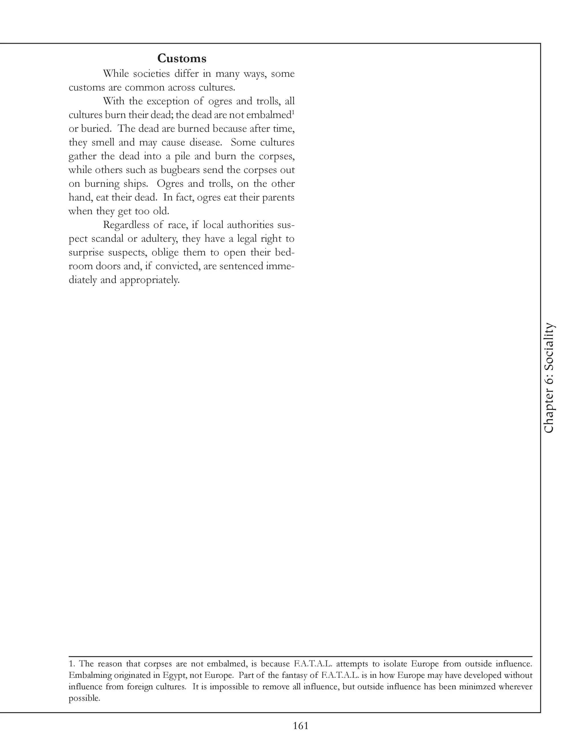 Customs
         While societies differ in many ways, some
customs are common across cultures.
         With the exception of ogres and trolls, all
cultures burn their dead; the dead are not embalmed1
or buried. The dead are burned because after time,
they smell and may cause disease. Some cultures
gather the dead into a pile and burn the corpses,
while others such as bugbears send the corpses out
on burning ships. Ogres and trolls, on the other
hand, eat their dead. In fact, ogres eat their parents
when they get too old.
         Regardless of race, if local authorities sus-
pect scandal or adultery, they have a legal right to
surprise suspects, oblige them to open their bed-
room doors and, if convicted, are sentenced imme-
diately and appropriately.




                                                                                                                              Chapter 6: Sociality




1. The reason that corpses are not embalmed, is because F.A.T.A.L. attempts to isolate Europe from outside influence.
Embalming originated in Egypt, not Europe. Part of the fantasy of F.A.T.A.L. is in how Europe may have developed without
influence from foreign cultures. It is impossible to remove all influence, but outside influence has been minimzed wherever
possible.

                                                           161
 