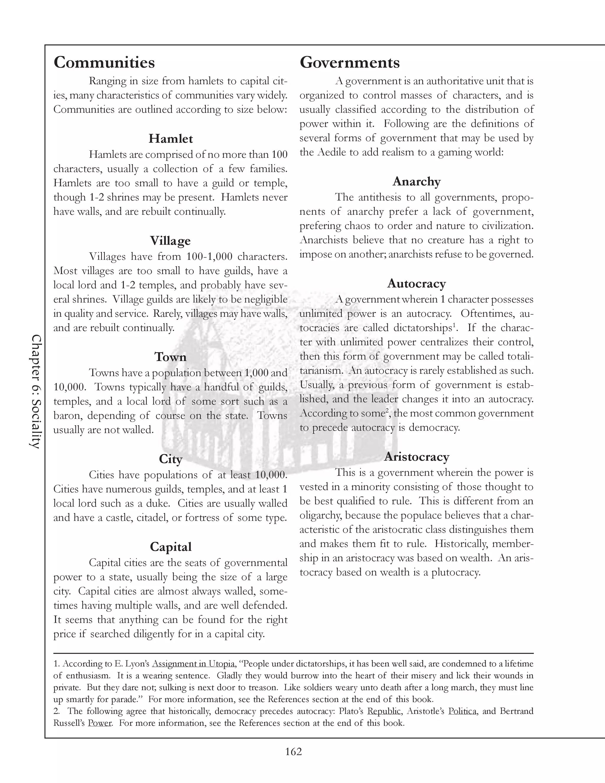 Communities                                                      Governments
                               Ranging in size from hamlets to capital cit-             A government is an authoritative unit that is
                       ies, many characteristics of communities vary widely.    organized to control masses of characters, and is
                       Communities are outlined according to size below:        usually classified according to the distribution of
                                                                                power within it. Following are the definitions of
                                              Hamlet                            several forms of government that may be used by
                                Hamlets are comprised of no more than 100 the Aedile to add realism to a gaming world:
                       characters, usually a collection of a few families.
                       Hamlets are too small to have a guild or temple,                               Anarchy
                       though 1-2 shrines may be present. Hamlets never                 The antithesis to all governments, propo-
                       have walls, and are rebuilt continually.                 nents of anarchy prefer a lack of government,
                                                                                prefering chaos to order and nature to civilization.
                                              Village                           Anarchists believe that no creature has a right to
                                Villages have from 100-1,000 characters. impose on another; anarchists refuse to be governed.
                       Most villages are too small to have guilds, have a
                       local lord and 1-2 temples, and probably have sev-                            Autocracy
                       eral shrines. Village guilds are likely to be negligible         A government wherein 1 character possesses
                       in quality and service. Rarely, villages may have walls, unlimited power is an autocracy. Oftentimes, au-
                       and are rebuilt continually.                             tocracies are called dictatorships1. If the charac-
Chapter 6: Sociality




                                                                                ter with unlimited power centralizes their control,
                                               Town                             then this form of government may be called totali-
                                Towns have a population between 1,000 and tarianism. An autocracy is rarely established as such.
                       10,000. Towns typically have a handful of guilds, Usually, a previous form of government is estab-
                       temples, and a local lord of some sort such as a lished, and the leader changes it into an autocracy.
                                                                                                    2
                       baron, depending of course on the state. Towns According to some , the most common government
                       usually are not walled.                                  to precede autocracy is democracy.

                                                  City                                                        Aristocracy
                                Cities have populations of at least 10,000.           This is a government wherein the power is
                       Cities have numerous guilds, temples, and at least 1  vested in a minority consisting of those thought to
                       local lord such as a duke. Cities are usually walled be best qualified to rule. This is different from an
                       and have a castle, citadel, or fortress of some type. oligarchy, because the populace believes that a char-
                                                                             acteristic of the aristocratic class distinguishes them
                                               Capital                       and makes them fit to rule. Historically, member-
                                Capital cities are the seats of governmental ship in an aristocracy was based on wealth. An aris-
                       power to a state, usually being the size of a large tocracy based on wealth is a plutocracy.
                       city. Capital cities are almost always walled, some-
                       times having multiple walls, and are well defended.
                       It seems that anything can be found for the right
                       price if searched diligently for in a capital city.

                       1. According to E. Lyon’s Assignment in Utopia, “People under dictatorships, it has been well said, are condemned to a lifetime
                       of enthusiasm. It is a wearing sentence. Gladly they would burrow into the heart of their misery and lick their wounds in
                       private. But they dare not; sulking is next door to treason. Like soldiers weary unto death after a long march, they must line
                       up smartly for parade.” For more information, see the References section at the end of this book.
                       2. The following agree that historically, democracy precedes autocracy: Plato’s Republic, Aristotle’s Politica, and Bertrand
                       Russell’s Power. For more information, see the References section at the end of this book.

                                                                                    162
 