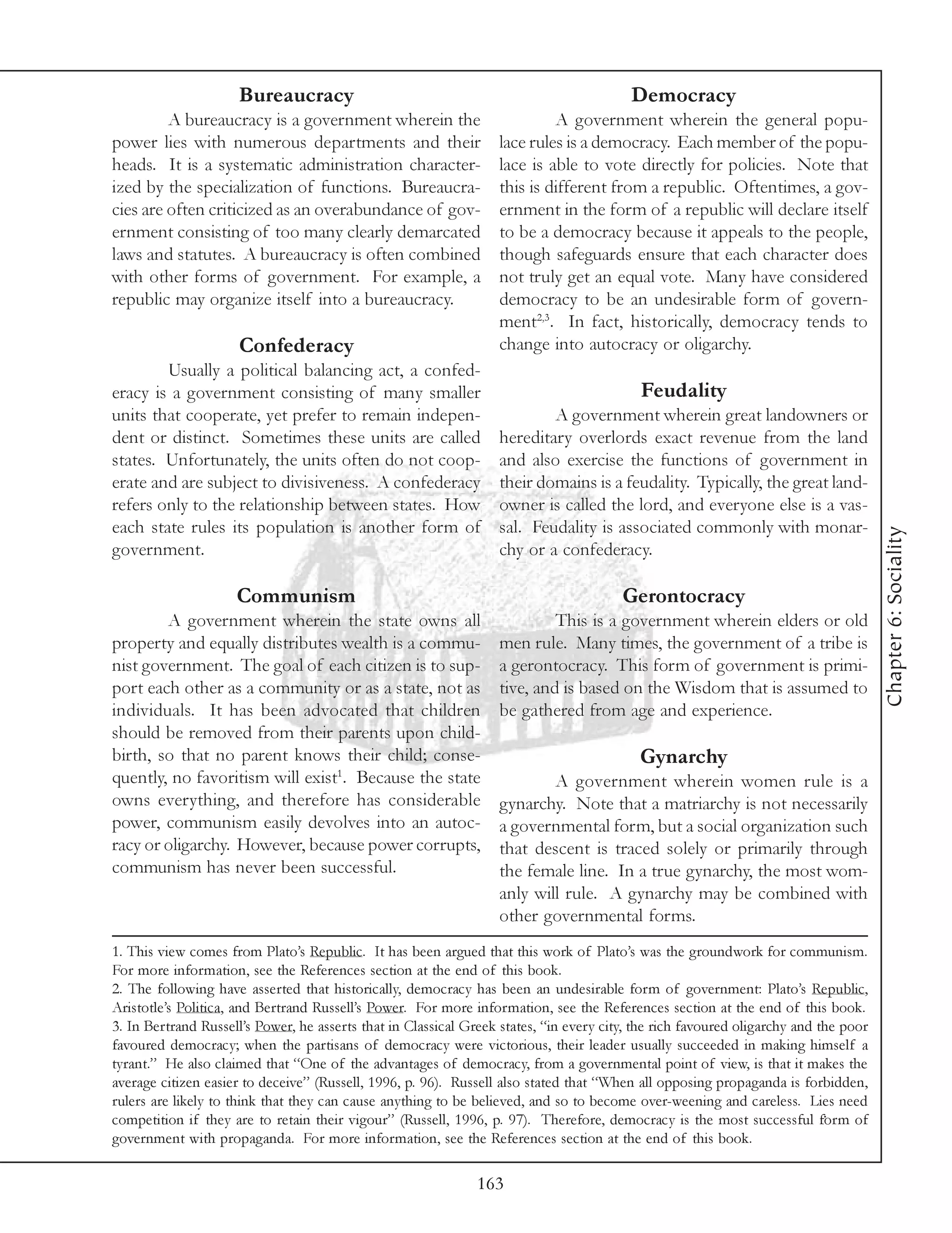 Bureaucracy                                                         Democracy
         A bureaucracy is a government wherein the                          A government wherein the general popu-
power lies with numerous departments and their                     lace rules is a democracy. Each member of the popu-
heads. It is a systematic administration character-                lace is able to vote directly for policies. Note that
ized by the specialization of functions. Bureaucra-                this is different from a republic. Oftentimes, a gov-
cies are often criticized as an overabundance of gov-              ernment in the form of a republic will declare itself
ernment consisting of too many clearly demarcated                  to be a democracy because it appeals to the people,
laws and statutes. A bureaucracy is often combined                 though safeguards ensure that each character does
with other forms of government. For example, a                     not truly get an equal vote. Many have considered
republic may organize itself into a bureaucracy.                   democracy to be an undesirable form of govern-
                                                                   ment2,3. In fact, historically, democracy tends to
                     Confederacy                                   change into autocracy or oligarchy.
        Usually a political balancing act, a confed-
eracy is a government consisting of many smaller                                           Feudality
units that cooperate, yet prefer to remain indepen-                        A government wherein great landowners or
dent or distinct. Sometimes these units are called                 hereditary overlords exact revenue from the land
states. Unfortunately, the units often do not coop-                and also exercise the functions of government in
erate and are subject to divisiveness. A confederacy               their domains is a feudality. Typically, the great land-
refers only to the relationship between states. How                owner is called the lord, and everyone else is a vas-
each state rules its population is another form of                 sal. Feudality is associated commonly with monar-




                                                                                                                                      Chapter 6: Sociality
government.                                                        chy or a confederacy.

                     Communism                                                          Gerontocracy
        A government wherein the state owns all                             This is a government wherein elders or old
property and equally distributes wealth is a commu-                men rule. Many times, the government of a tribe is
nist government. The goal of each citizen is to sup-               a gerontocracy. This form of government is primi-
port each other as a community or as a state, not as               tive, and is based on the Wisdom that is assumed to
individuals. It has been advocated that children                   be gathered from age and experience.
should be removed from their parents upon child-
birth, so that no parent knows their child; conse-                                         Gynarchy
quently, no favoritism will exist1. Because the state                      A government wherein women rule is a
owns everything, and therefore has considerable                    gynarchy. Note that a matriarchy is not necessarily
power, communism easily devolves into an autoc-                    a governmental form, but a social organization such
racy or oligarchy. However, because power corrupts,                that descent is traced solely or primarily through
communism has never been successful.                               the female line. In a true gynarchy, the most wom-
                                                                   anly will rule. A gynarchy may be combined with
                                                                   other governmental forms.
1. This view comes from Plato’s Republic. It has been argued that this work of Plato’s was the groundwork for communism.
For more information, see the References section at the end of this book.
2. The following have asserted that historically, democracy has been an undesirable form of government: Plato’s Republic,
Aristotle’s Politica, and Bertrand Russell’s Power. For more information, see the References section at the end of this book.
3. In Bertrand Russell’s Power, he asserts that in Classical Greek states, “in every city, the rich favoured oligarchy and the poor
favoured democracy; when the partisans of democracy were victorious, their leader usually succeeded in making himself a
tyrant.” He also claimed that “One of the advantages of democracy, from a governmental point of view, is that it makes the
average citizen easier to deceive” (Russell, 1996, p. 96). Russell also stated that “When all opposing propaganda is forbidden,
rulers are likely to think that they can cause anything to be believed, and so to become over-weening and careless. Lies need
competition if they are to retain their vigour” (Russell, 1996, p. 97). Therefore, democracy is the most successful form of
government with propaganda. For more information, see the References section at the end of this book.

                                                               163
 