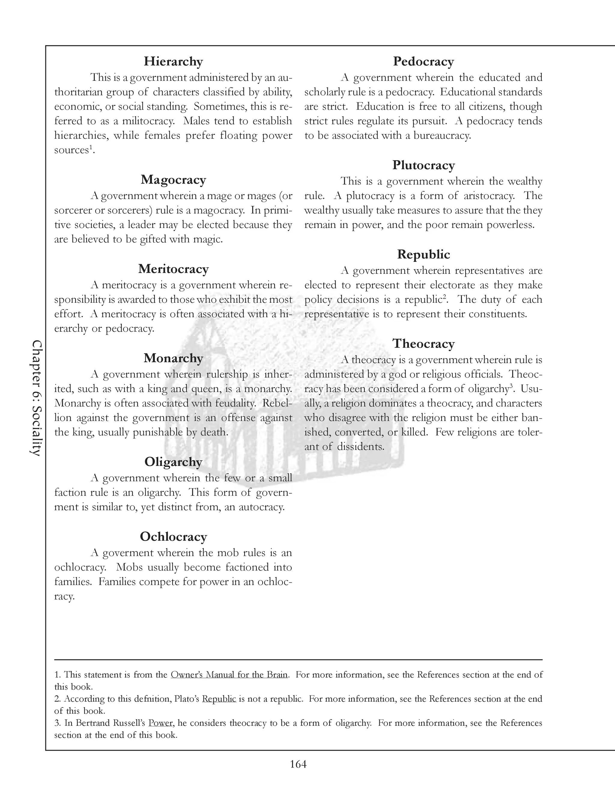 Hierarchy                                                        Pedocracy
                               This is a government administered by an au-                       A government wherein the educated and
                       thoritarian group of characters classified by ability,           scholarly rule is a pedocracy. Educational standards
                       economic, or social standing. Sometimes, this is re-             are strict. Education is free to all citizens, though
                       ferred to as a militocracy. Males tend to establish              strict rules regulate its pursuit. A pedocracy tends
                       hierarchies, while females prefer floating power                 to be associated with a bureaucracy.
                       sources1.
                                                                                                              Plutocracy
                                             Magocracy                              This is a government wherein the wealthy
                                A government wherein a mage or mages (or rule. A plutocracy is a form of aristocracy. The
                       sorcerer or sorcerers) rule is a magocracy. In primi- wealthy usually take measures to assure that the they
                       tive societies, a leader may be elected because they remain in power, and the poor remain powerless.
                       are believed to be gifted with magic.
                                                                                                                Republic
                                            Meritocracy                                         A government wherein representatives are
                               A meritocracy is a government wherein re-                elected to represent their electorate as they make
                       sponsibility is awarded to those who exhibit the most            policy decisions is a republic2. The duty of each
                       effort. A meritocracy is often associated with a hi-             representative is to represent their constituents.
                       erarchy or pedocracy.
                                                                                                              Theocracy
Chapter 6: Sociality




                                              Monarchy                                            A theocracy is a government wherein rule is
                                A government wherein rulership is inher-                administered by a god or religious officials. Theoc-
                       ited, such as with a king and queen, is a monarchy.              racy has been considered a form of oligarchy3. Usu-
                       Monarchy is often associated with feudality. Rebel-              ally, a religion dominates a theocracy, and characters
                       lion against the government is an offense against                who disagree with the religion must be either ban-
                       the king, usually punishable by death.                           ished, converted, or killed. Few religions are toler-
                                                                                        ant of dissidents.
                                              Oligarchy
                               A government wherein the few or a small
                       faction rule is an oligarchy. This form of govern-
                       ment is similar to, yet distinct from, an autocracy.

                                             Ochlocracy
                               A goverment wherein the mob rules is an
                       ochlocracy. Mobs usually become factioned into
                       families. Families compete for power in an ochloc-
                       racy.




                       1. This statement is from the Owner’s Manual for the Brain. For more information, see the References section at the end of
                       this book.
                       2. According to this defnition, Plato’s Republic is not a republic. For more information, see the References section at the end
                       of this book.
                       3. In Bertrand Russell’s Power, he considers theocracy to be a form of oligarchy. For more information, see the References
                       section at the end of this book.

                                                                                    164
 