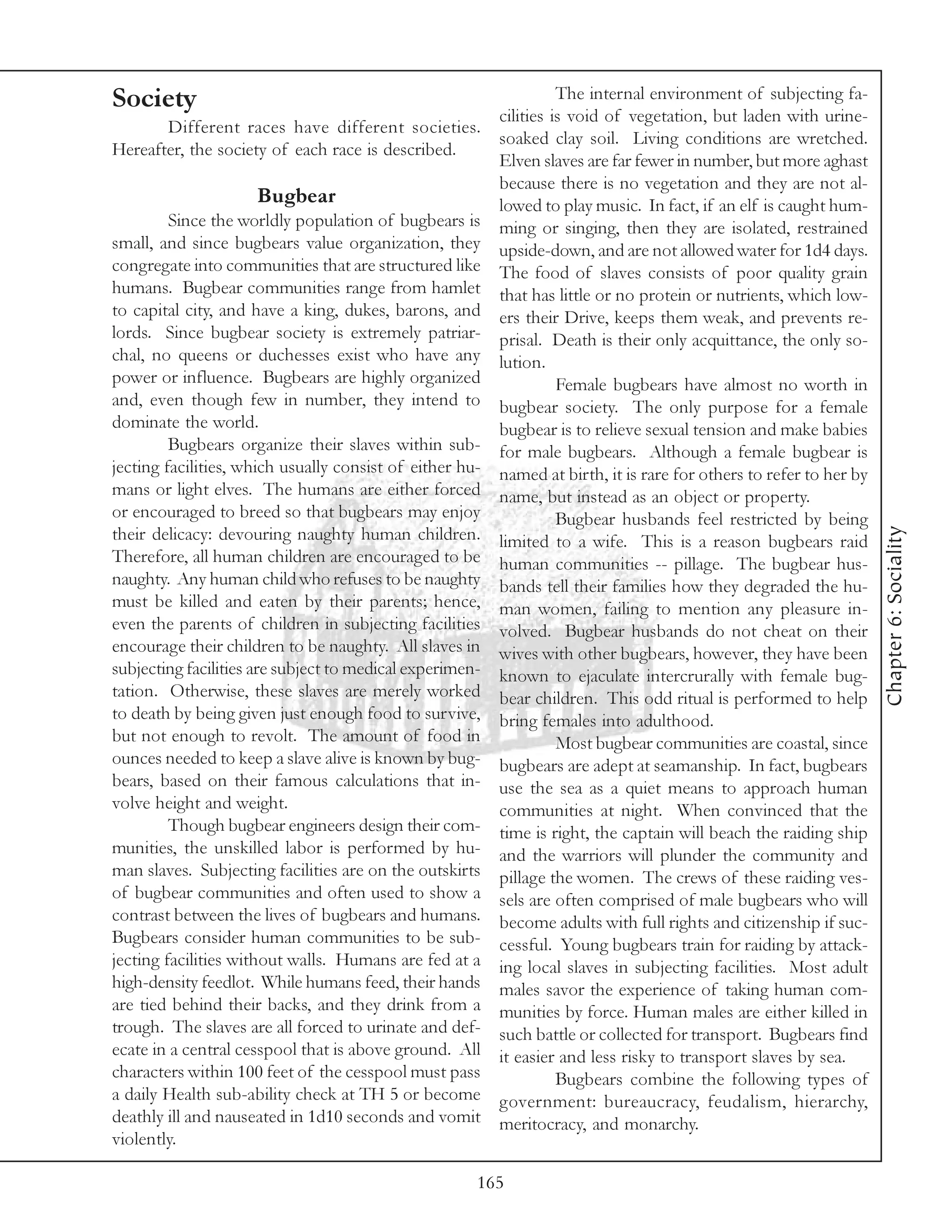 Society                                                             The internal environment of subjecting fa-
                                                          cilities is void of vegetation, but laden with urine-
       Different races have different societies.
                                                          soaked clay soil. Living conditions are wretched.
Hereafter, the society of each race is described.
                                                          Elven slaves are far fewer in number, but more aghast
                                                          because there is no vegetation and they are not al-
                     Bugbear                              lowed to play music. In fact, if an elf is caught hum-
         Since the worldly population of bugbears is      ming or singing, then they are isolated, restrained
small, and since bugbears value organization, they        upside-down, and are not allowed water for 1d4 days.
congregate into communities that are structured like      The food of slaves consists of poor quality grain
humans. Bugbear communities range from hamlet             that has little or no protein or nutrients, which low-
to capital city, and have a king, dukes, barons, and      ers their Drive, keeps them weak, and prevents re-
lords. Since bugbear society is extremely patriar-        prisal. Death is their only acquittance, the only so-
chal, no queens or duchesses exist who have any           lution.
power or influence. Bugbears are highly organized                   Female bugbears have almost no worth in
and, even though few in number, they intend to            bugbear society. The only purpose for a female
dominate the world.                                       bugbear is to relieve sexual tension and make babies
         Bugbears organize their slaves within sub-       for male bugbears. Although a female bugbear is
jecting facilities, which usually consist of either hu-   named at birth, it is rare for others to refer to her by
mans or light elves. The humans are either forced         name, but instead as an object or property.
or encouraged to breed so that bugbears may enjoy                   Bugbear husbands feel restricted by being




                                                                                                                     Chapter 6: Sociality
their delicacy: devouring naughty human children.         limited to a wife. This is a reason bugbears raid
Therefore, all human children are encouraged to be        human communities -- pillage. The bugbear hus-
naughty. Any human child who refuses to be naughty        bands tell their families how they degraded the hu-
must be killed and eaten by their parents; hence,         man women, failing to mention any pleasure in-
even the parents of children in subjecting facilities     volved. Bugbear husbands do not cheat on their
encourage their children to be naughty. All slaves in     wives with other bugbears, however, they have been
subjecting facilities are subject to medical experimen-   known to ejaculate intercrurally with female bug-
tation. Otherwise, these slaves are merely worked         bear children. This odd ritual is performed to help
to death by being given just enough food to survive,      bring females into adulthood.
but not enough to revolt. The amount of food in                     Most bugbear communities are coastal, since
ounces needed to keep a slave alive is known by bug-      bugbears are adept at seamanship. In fact, bugbears
bears, based on their famous calculations that in-        use the sea as a quiet means to approach human
volve height and weight.                                  communities at night. When convinced that the
         Though bugbear engineers design their com-       time is right, the captain will beach the raiding ship
munities, the unskilled labor is performed by hu-         and the warriors will plunder the community and
man slaves. Subjecting facilities are on the outskirts    pillage the women. The crews of these raiding ves-
of bugbear communities and often used to show a           sels are often comprised of male bugbears who will
contrast between the lives of bugbears and humans.        become adults with full rights and citizenship if suc-
Bugbears consider human communities to be sub-            cessful. Young bugbears train for raiding by attack-
jecting facilities without walls. Humans are fed at a     ing local slaves in subjecting facilities. Most adult
high-density feedlot. While humans feed, their hands      males savor the experience of taking human com-
are tied behind their backs, and they drink from a        munities by force. Human males are either killed in
trough. The slaves are all forced to urinate and def-     such battle or collected for transport. Bugbears find
ecate in a central cesspool that is above ground. All     it easier and less risky to transport slaves by sea.
characters within 100 feet of the cesspool must pass                Bugbears combine the following types of
a daily Health sub-ability check at TH 5 or become        government: bureaucracy, feudalism, hierarchy,
deathly ill and nauseated in 1d10 seconds and vomit       meritocracy, and monarchy.
violently.

                                                      165
 