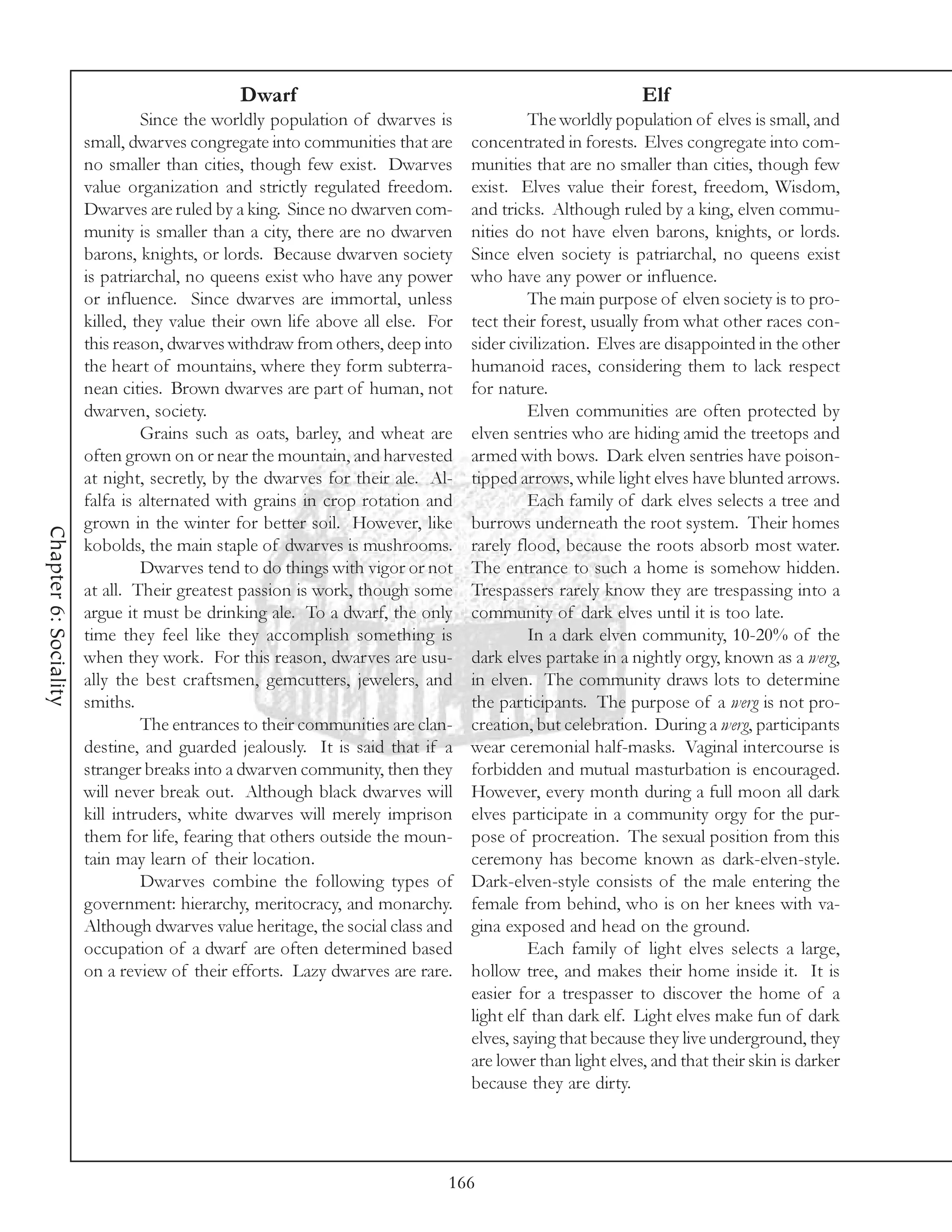Dwarf                                                       Elf
                                Since the worldly population of dwarves is              The worldly population of elves is small, and
                       small, dwarves congregate into communities that are     concentrated in forests. Elves congregate into com-
                       no smaller than cities, though few exist. Dwarves       munities that are no smaller than cities, though few
                       value organization and strictly regulated freedom.      exist. Elves value their forest, freedom, Wisdom,
                       Dwarves are ruled by a king. Since no dwarven com-      and tricks. Although ruled by a king, elven commu-
                       munity is smaller than a city, there are no dwarven     nities do not have elven barons, knights, or lords.
                       barons, knights, or lords. Because dwarven society      Since elven society is patriarchal, no queens exist
                       is patriarchal, no queens exist who have any power      who have any power or influence.
                       or influence. Since dwarves are immortal, unless                 The main purpose of elven society is to pro-
                       killed, they value their own life above all else. For   tect their forest, usually from what other races con-
                       this reason, dwarves withdraw from others, deep into    sider civilization. Elves are disappointed in the other
                       the heart of mountains, where they form subterra-       humanoid races, considering them to lack respect
                       nean cities. Brown dwarves are part of human, not       for nature.
                       dwarven, society.                                                Elven communities are often protected by
                                Grains such as oats, barley, and wheat are     elven sentries who are hiding amid the treetops and
                       often grown on or near the mountain, and harvested      armed with bows. Dark elven sentries have poison-
                       at night, secretly, by the dwarves for their ale. Al-   tipped arrows, while light elves have blunted arrows.
                       falfa is alternated with grains in crop rotation and             Each family of dark elves selects a tree and
                       grown in the winter for better soil. However, like      burrows underneath the root system. Their homes
Chapter 6: Sociality




                       kobolds, the main staple of dwarves is mushrooms.       rarely flood, because the roots absorb most water.
                                Dwarves tend to do things with vigor or not    The entrance to such a home is somehow hidden.
                       at all. Their greatest passion is work, though some     Trespassers rarely know they are trespassing into a
                       argue it must be drinking ale. To a dwarf, the only     community of dark elves until it is too late.
                       time they feel like they accomplish something is                 In a dark elven community, 10-20% of the
                       when they work. For this reason, dwarves are usu-       dark elves partake in a nightly orgy, known as a werg,
                       ally the best craftsmen, gemcutters, jewelers, and      in elven. The community draws lots to determine
                       smiths.                                                 the participants. The purpose of a werg is not pro-
                                The entrances to their communities are clan-   creation, but celebration. During a werg, participants
                       destine, and guarded jealously. It is said that if a    wear ceremonial half-masks. Vaginal intercourse is
                       stranger breaks into a dwarven community, then they     forbidden and mutual masturbation is encouraged.
                       will never break out. Although black dwarves will       However, every month during a full moon all dark
                       kill intruders, white dwarves will merely imprison      elves participate in a community orgy for the pur-
                       them for life, fearing that others outside the moun-    pose of procreation. The sexual position from this
                       tain may learn of their location.                       ceremony has become known as dark-elven-style.
                                Dwarves combine the following types of         Dark-elven-style consists of the male entering the
                       government: hierarchy, meritocracy, and monarchy.       female from behind, who is on her knees with va-
                       Although dwarves value heritage, the social class and   gina exposed and head on the ground.
                       occupation of a dwarf are often determined based                 Each family of light elves selects a large,
                       on a review of their efforts. Lazy dwarves are rare.    hollow tree, and makes their home inside it. It is
                                                                               easier for a trespasser to discover the home of a
                                                                               light elf than dark elf. Light elves make fun of dark
                                                                               elves, saying that because they live underground, they
                                                                               are lower than light elves, and that their skin is darker
                                                                               because they are dirty.




                                                                           166
 