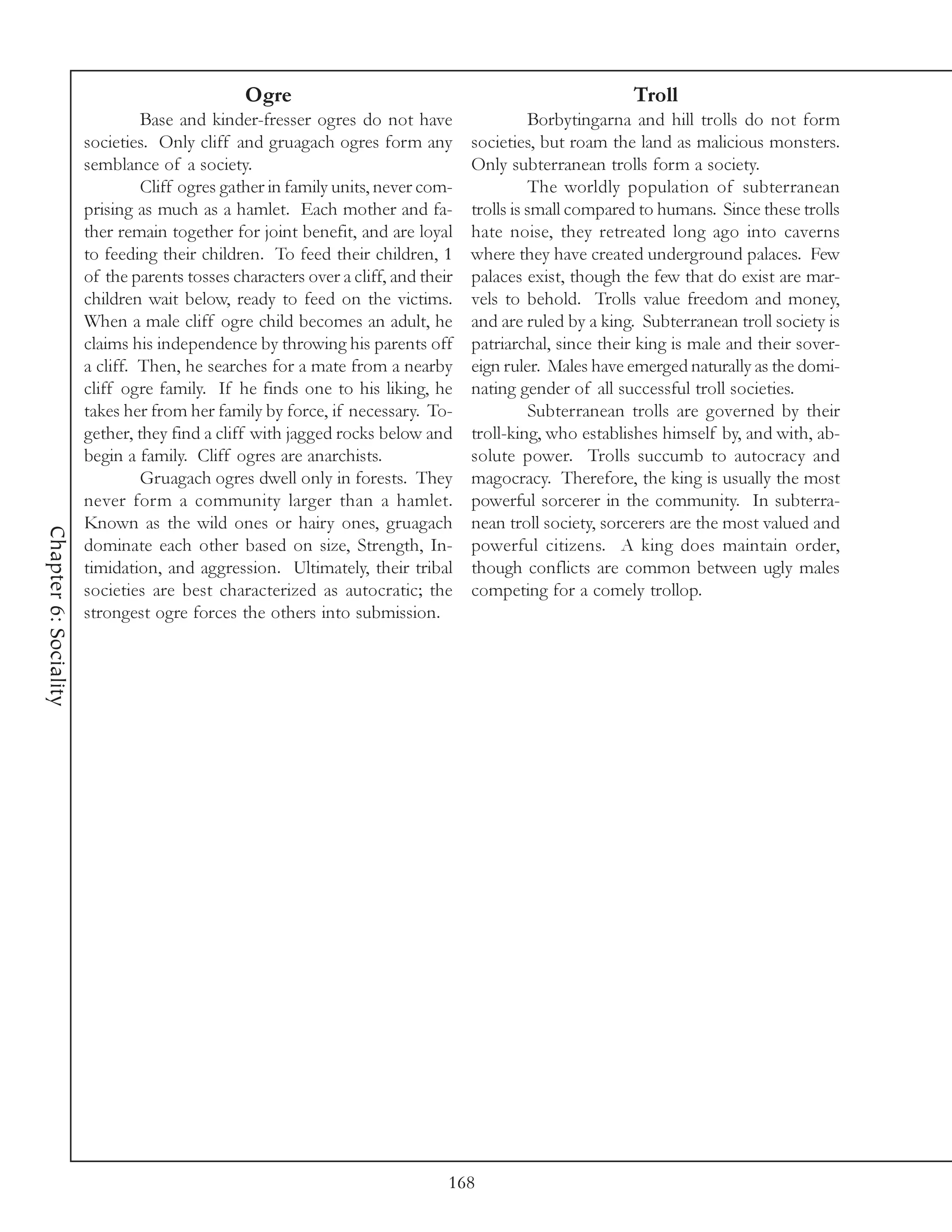 Ogre                                                      Troll
                                Base and kinder-fresser ogres do not have                   Borbytingarna and hill trolls do not form
                       societies. Only cliff and gruagach ogres form any          societies, but roam the land as malicious monsters.
                       semblance of a society.                                    Only subterranean trolls form a society.
                                Cliff ogres gather in family units, never com-              The worldly population of subterranean
                       prising as much as a hamlet. Each mother and fa-           trolls is small compared to humans. Since these trolls
                       ther remain together for joint benefit, and are loyal      hate noise, they retreated long ago into caverns
                       to feeding their children. To feed their children, 1       where they have created underground palaces. Few
                       of the parents tosses characters over a cliff, and their   palaces exist, though the few that do exist are mar-
                       children wait below, ready to feed on the victims.         vels to behold. Trolls value freedom and money,
                       When a male cliff ogre child becomes an adult, he          and are ruled by a king. Subterranean troll society is
                       claims his independence by throwing his parents off        patriarchal, since their king is male and their sover-
                       a cliff. Then, he searches for a mate from a nearby        eign ruler. Males have emerged naturally as the domi-
                       cliff ogre family. If he finds one to his liking, he       nating gender of all successful troll societies.
                       takes her from her family by force, if necessary. To-                Subterranean trolls are governed by their
                       gether, they find a cliff with jagged rocks below and      troll-king, who establishes himself by, and with, ab-
                       begin a family. Cliff ogres are anarchists.                solute power. Trolls succumb to autocracy and
                                Gruagach ogres dwell only in forests. They        magocracy. Therefore, the king is usually the most
                       never form a community larger than a hamlet.               powerful sorcerer in the community. In subterra-
                       Known as the wild ones or hairy ones, gruagach             nean troll society, sorcerers are the most valued and
Chapter 6: Sociality




                       dominate each other based on size, Strength, In-           powerful citizens. A king does maintain order,
                       timidation, and aggression. Ultimately, their tribal       though conflicts are common between ugly males
                       societies are best characterized as autocratic; the        competing for a comely trollop.
                       strongest ogre forces the others into submission.




                                                                              168
 