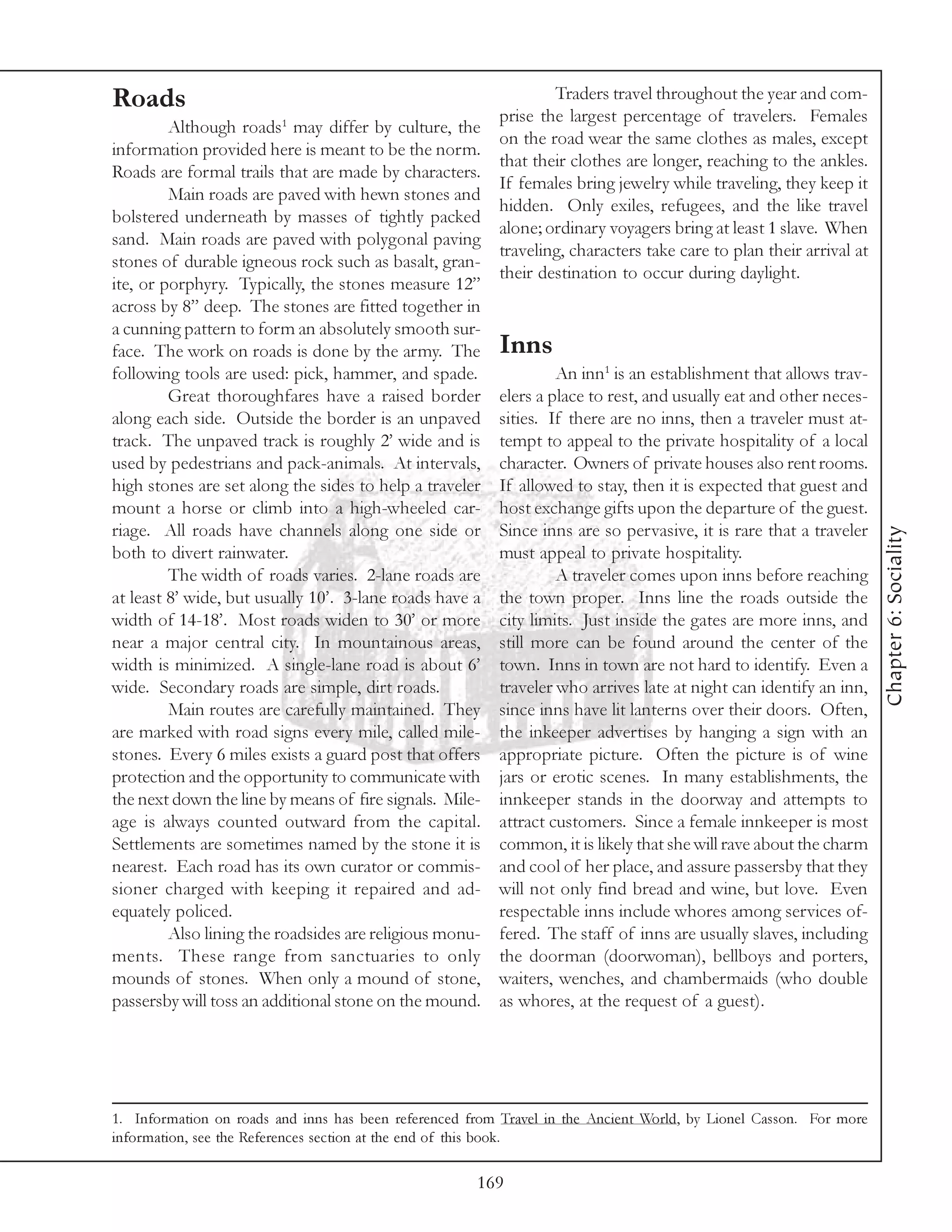 Roads                                                           Traders travel throughout the year and com-
                                                       prise the largest percentage of travelers. Females
         Although roads1 may differ by culture, the
                                                       on the road wear the same clothes as males, except
information provided here is meant to be the norm.
                                                       that their clothes are longer, reaching to the ankles.
Roads are formal trails that are made by characters.
                                                       If females bring jewelry while traveling, they keep it
         Main roads are paved with hewn stones and
                                                       hidden. Only exiles, refugees, and the like travel
bolstered underneath by masses of tightly packed
                                                       alone; ordinary voyagers bring at least 1 slave. When
sand. Main roads are paved with polygonal paving
                                                       traveling, characters take care to plan their arrival at
stones of durable igneous rock such as basalt, gran-
                                                       their destination to occur during daylight.
ite, or porphyry. Typically, the stones measure 12”
across by 8” deep. The stones are fitted together in
a cunning pattern to form an absolutely smooth sur-
face. The work on roads is done by the army. The Inns
following tools are used: pick, hammer, and spade.              An inn1 is an establishment that allows trav-
         Great thoroughfares have a raised border elers a place to rest, and usually eat and other neces-
along each side. Outside the border is an unpaved sities. If there are no inns, then a traveler must at-
track. The unpaved track is roughly 2’ wide and is tempt to appeal to the private hospitality of a local
used by pedestrians and pack-animals. At intervals, character. Owners of private houses also rent rooms.
high stones are set along the sides to help a traveler If allowed to stay, then it is expected that guest and
mount a horse or climb into a high-wheeled car- host exchange gifts upon the departure of the guest.
riage. All roads have channels along one side or Since inns are so pervasive, it is rare that a traveler




                                                                                                                    Chapter 6: Sociality
both to divert rainwater.                              must appeal to private hospitality.
         The width of roads varies. 2-lane roads are            A traveler comes upon inns before reaching
at least 8’ wide, but usually 10’. 3-lane roads have a the town proper. Inns line the roads outside the
width of 14-18’. Most roads widen to 30’ or more city limits. Just inside the gates are more inns, and
near a major central city. In mountainous areas, still more can be found around the center of the
width is minimized. A single-lane road is about 6’ town. Inns in town are not hard to identify. Even a
wide. Secondary roads are simple, dirt roads.          traveler who arrives late at night can identify an inn,
         Main routes are carefully maintained. They since inns have lit lanterns over their doors. Often,
are marked with road signs every mile, called mile- the inkeeper advertises by hanging a sign with an
stones. Every 6 miles exists a guard post that offers appropriate picture. Often the picture is of wine
protection and the opportunity to communicate with jars or erotic scenes. In many establishments, the
the next down the line by means of fire signals. Mile- innkeeper stands in the doorway and attempts to
age is always counted outward from the capital. attract customers. Since a female innkeeper is most
Settlements are sometimes named by the stone it is common, it is likely that she will rave about the charm
nearest. Each road has its own curator or commis- and cool of her place, and assure passersby that they
sioner charged with keeping it repaired and ad- will not only find bread and wine, but love. Even
equately policed.                                      respectable inns include whores among services of-
         Also lining the roadsides are religious monu- fered. The staff of inns are usually slaves, including
ments. These range from sanctuaries to only the doorman (doorwoman), bellboys and porters,
mounds of stones. When only a mound of stone, waiters, wenches, and chambermaids (who double
passersby will toss an additional stone on the mound. as whores, at the request of a guest).




1. Information on roads and inns has been referenced from Travel in the Ancient World, by Lionel Casson. For more
information, see the References section at the end of this book.

                                                      169
 