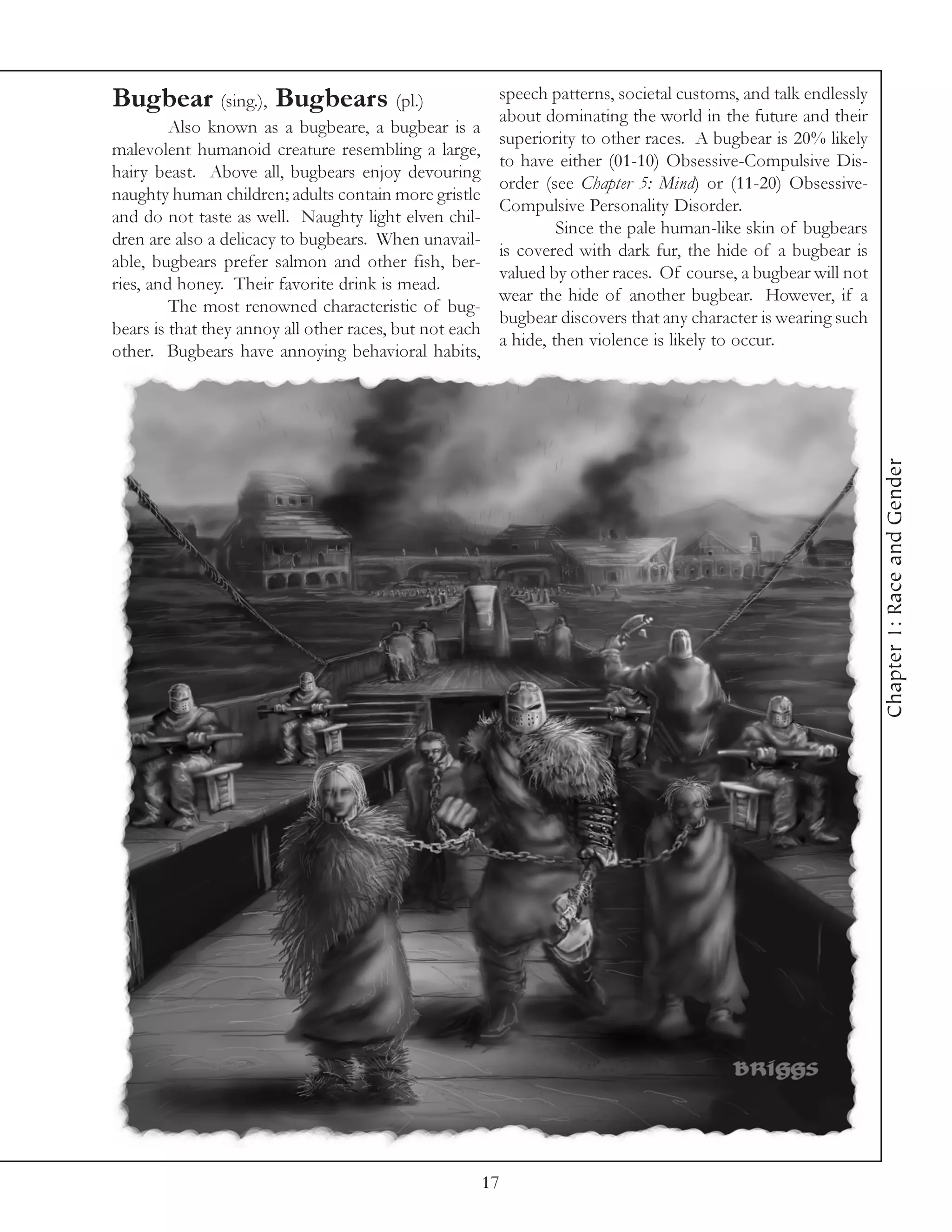 Bugbear (sing.), Bugbears (pl.)                        speech patterns, societal customs, and talk endlessly
                                                       about dominating the world in the future and their
         Also known as a bugbeare, a bugbear is a
                                                       superiority to other races. A bugbear is 20% likely
malevolent humanoid creature resembling a large,
                                                       to have either (01-10) Obsessive-Compulsive Dis-
hairy beast. Above all, bugbears enjoy devouring
                                                       order (see Chapter 5: Mind) or (11-20) Obsessive-
naughty human children; adults contain more gristle
                                                       Compulsive Personality Disorder.
and do not taste as well. Naughty light elven chil-
                                                                Since the pale human-like skin of bugbears
dren are also a delicacy to bugbears. When unavail-
                                                       is covered with dark fur, the hide of a bugbear is
able, bugbears prefer salmon and other fish, ber-
                                                       valued by other races. Of course, a bugbear will not
ries, and honey. Their favorite drink is mead.
                                                       wear the hide of another bugbear. However, if a
         The most renowned characteristic of bug-
                                                       bugbear discovers that any character is wearing such
bears is that they annoy all other races, but not each
                                                       a hide, then violence is likely to occur.
other. Bugbears have annoying behavioral habits,




                                                                                                               Chapter 1: Race and Gender




                                                    17
 