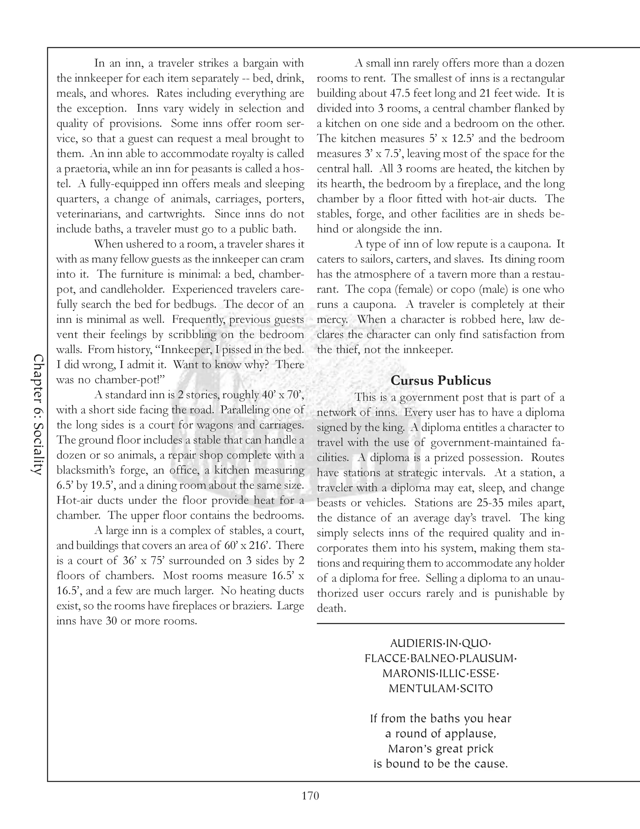 In an inn, a traveler strikes a bargain with               A small inn rarely offers more than a dozen
                       the innkeeper for each item separately -- bed, drink,      rooms to rent. The smallest of inns is a rectangular
                       meals, and whores. Rates including everything are          building about 47.5 feet long and 21 feet wide. It is
                       the exception. Inns vary widely in selection and           divided into 3 rooms, a central chamber flanked by
                       quality of provisions. Some inns offer room ser-           a kitchen on one side and a bedroom on the other.
                       vice, so that a guest can request a meal brought to        The kitchen measures 5’ x 12.5’ and the bedroom
                       them. An inn able to accommodate royalty is called         measures 3’ x 7.5’, leaving most of the space for the
                       a praetoria, while an inn for peasants is called a hos-    central hall. All 3 rooms are heated, the kitchen by
                       tel. A fully-equipped inn offers meals and sleeping        its hearth, the bedroom by a fireplace, and the long
                       quarters, a change of animals, carriages, porters,         chamber by a floor fitted with hot-air ducts. The
                       veterinarians, and cartwrights. Since inns do not          stables, forge, and other facilities are in sheds be-
                       include baths, a traveler must go to a public bath.        hind or alongside the inn.
                                When ushered to a room, a traveler shares it               A type of inn of low repute is a caupona. It
                       with as many fellow guests as the innkeeper can cram       caters to sailors, carters, and slaves. Its dining room
                       into it. The furniture is minimal: a bed, chamber-         has the atmosphere of a tavern more than a restau-
                       pot, and candleholder. Experienced travelers care-         rant. The copa (female) or copo (male) is one who
                       fully search the bed for bedbugs. The decor of an          runs a caupona. A traveler is completely at their
                       inn is minimal as well. Frequently, previous guests        mercy. When a character is robbed here, law de-
                       vent their feelings by scribbling on the bedroom           clares the character can only find satisfaction from
                       walls. From history, “Innkeeper, I pissed in the bed.      the thief, not the innkeeper.
Chapter 6: Sociality




                       I did wrong, I admit it. Want to know why? There
                       was no chamber-pot!”                                                       Cursus Publicus
                                A standard inn is 2 stories, roughly 40’ x 70’,             This is a government post that is part of a
                       with a short side facing the road. Paralleling one of      network of inns. Every user has to have a diploma
                       the long sides is a court for wagons and carriages.        signed by the king. A diploma entitles a character to
                       The ground floor includes a stable that can handle a       travel with the use of government-maintained fa-
                       dozen or so animals, a repair shop complete with a         cilities. A diploma is a prized possession. Routes
                       blacksmith’s forge, an office, a kitchen measuring         have stations at strategic intervals. At a station, a
                       6.5’ by 19.5’, and a dining room about the same size.      traveler with a diploma may eat, sleep, and change
                       Hot-air ducts under the floor provide heat for a           beasts or vehicles. Stations are 25-35 miles apart,
                       chamber. The upper floor contains the bedrooms.            the distance of an average day’s travel. The king
                                A large inn is a complex of stables, a court,     simply selects inns of the required quality and in-
                       and buildings that covers an area of 60’ x 216’. There     corporates them into his system, making them sta-
                       is a court of 36’ x 75’ surrounded on 3 sides by 2         tions and requiring them to accommodate any holder
                       floors of chambers. Most rooms measure 16.5’ x             of a diploma for free. Selling a diploma to an unau-
                       16.5’, and a few are much larger. No heating ducts         thorized user occurs rarely and is punishable by
                       exist, so the rooms have fireplaces or braziers. Large     death.
                       inns have 30 or more rooms.
                                                                                                AUDIERIS.IN.QUO.
                                                                                            FLACCE.BALNEO.PLAUSUM.
                                                                                               MARONIS.ILLIC.ESSE.
                                                                                                MENTULAM.SCITO

                                                                                             If from the baths you hear
                                                                                                 a round of applause,
                                                                                                  Maron’s great prick
                                                                                              is bound to be the cause.

                                                                              170
 