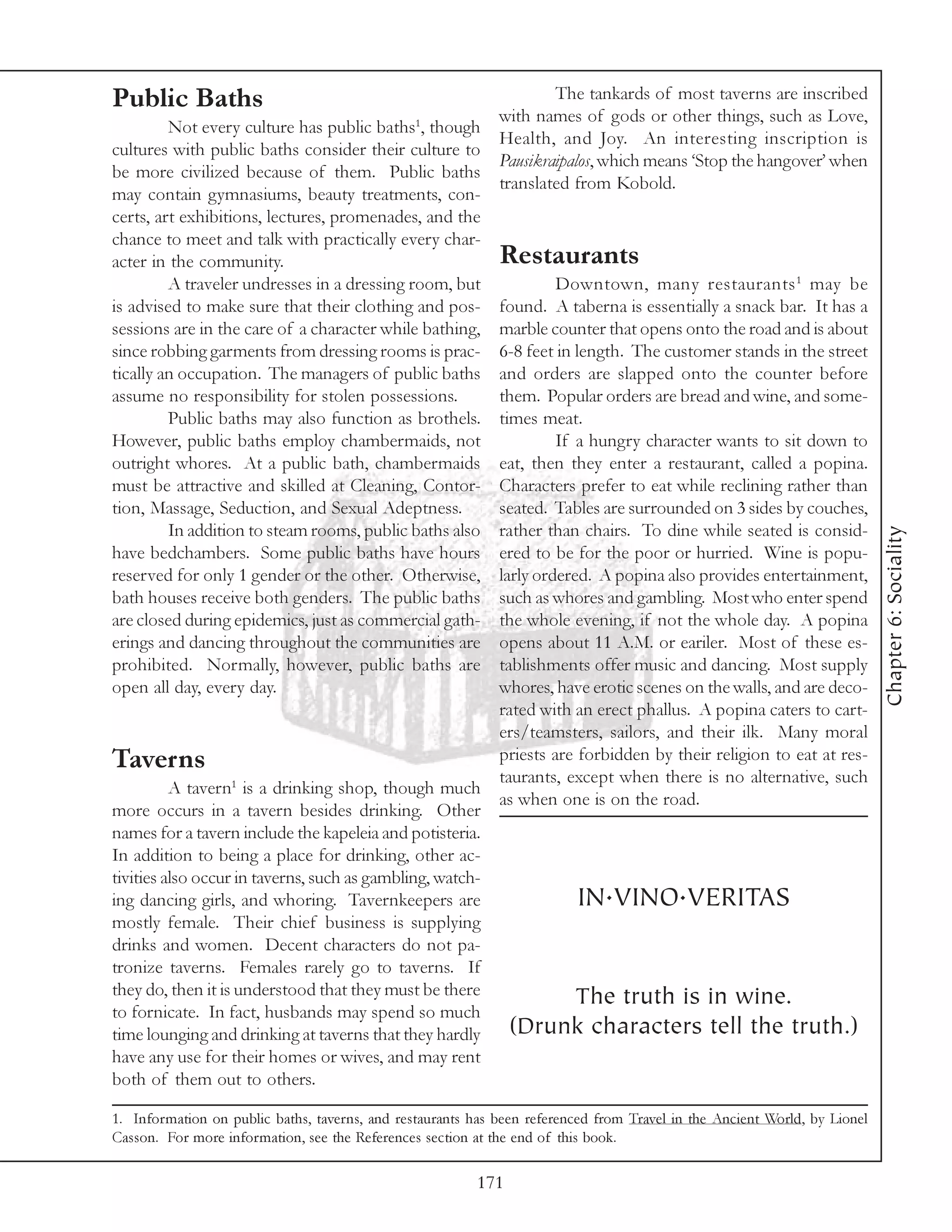 Public Baths                                                         The tankards of most taverns are inscribed
                                                             with names of gods or other things, such as Love,
         Not every culture has public baths1, though
                                                             Health, and Joy. An interesting inscription is
cultures with public baths consider their culture to
                                                             Pausikraipalos, which means ‘Stop the hangover’ when
be more civilized because of them. Public baths
                                                             translated from Kobold.
may contain gymnasiums, beauty treatments, con-
certs, art exhibitions, lectures, promenades, and the
chance to meet and talk with practically every char-
acter in the community.                                      Restaurants
         A traveler undresses in a dressing room, but             Downtown, many restaurants 1 may be
is advised to make sure that their clothing and pos-     found. A taberna is essentially a snack bar. It has a
sessions are in the care of a character while bathing,   marble counter that opens onto the road and is about
since robbing garments from dressing rooms is prac-      6-8 feet in length. The customer stands in the street
tically an occupation. The managers of public baths      and orders are slapped onto the counter before
assume no responsibility for stolen possessions.         them. Popular orders are bread and wine, and some-
         Public baths may also function as brothels.     times meat.
However, public baths employ chambermaids, not                    If a hungry character wants to sit down to
outright whores. At a public bath, chambermaids          eat, then they enter a restaurant, called a popina.
must be attractive and skilled at Cleaning, Contor-      Characters prefer to eat while reclining rather than
tion, Massage, Seduction, and Sexual Adeptness.          seated. Tables are surrounded on 3 sides by couches,
         In addition to steam rooms, public baths also   rather than chairs. To dine while seated is consid-




                                                                                                                           Chapter 6: Sociality
have bedchambers. Some public baths have hours           ered to be for the poor or hurried. Wine is popu-
reserved for only 1 gender or the other. Otherwise,      larly ordered. A popina also provides entertainment,
bath houses receive both genders. The public baths       such as whores and gambling. Most who enter spend
are closed during epidemics, just as commercial gath-    the whole evening, if not the whole day. A popina
erings and dancing throughout the communities are        opens about 11 A.M. or eariler. Most of these es-
prohibited. Normally, however, public baths are          tablishments offer music and dancing. Most supply
open all day, every day.                                 whores, have erotic scenes on the walls, and are deco-
                                                         rated with an erect phallus. A popina caters to cart-
                                                         ers/teamsters, sailors, and their ilk. Many moral
Taverns                                                  priests are forbidden by their religion to eat at res-
                                                         taurants, except when there is no alternative, such
          A tavern1 is a drinking shop, though much
                                                         as when one is on the road.
more occurs in a tavern besides drinking. Other
names for a tavern include the kapeleia and potisteria.
In addition to being a place for drinking, other ac-
tivities also occur in taverns, such as gambling, watch-
ing dancing girls, and whoring. Tavernkeepers are                     IN.VINO.VERITAS
mostly female. Their chief business is supplying
drinks and women. Decent characters do not pa-
tronize taverns. Females rarely go to taverns. If
they do, then it is understood that they must be there               The truth is in wine.
to fornicate. In fact, husbands may spend so much
time lounging and drinking at taverns that they hardly     (Drunk characters tell the truth.)
have any use for their homes or wives, and may rent
both of them out to others.

1. Information on public baths, taverns, and restaurants has been referenced from Travel in the Ancient World, by Lionel
Casson. For more information, see the References section at the end of this book.

                                                         171
 