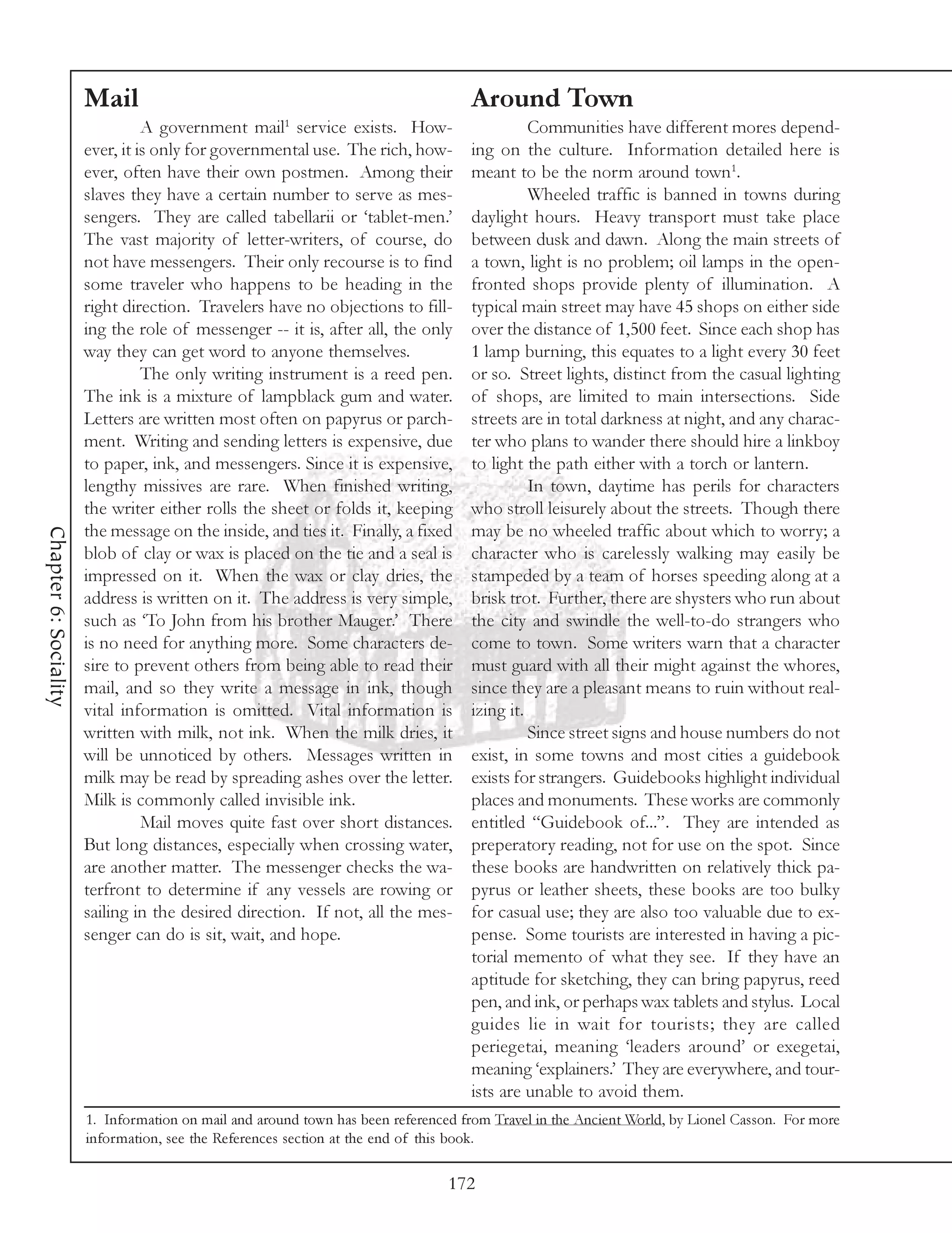 Mail                                                        Around Town
                                                      1
                                 A government mail service exists. How-                      Communities have different mores depend-
                       ever, it is only for governmental use. The rich, how-       ing on the culture. Information detailed here is
                       ever, often have their own postmen. Among their             meant to be the norm around town1.
                       slaves they have a certain number to serve as mes-                    Wheeled traffic is banned in towns during
                       sengers. They are called tabellarii or ‘tablet-men.’        daylight hours. Heavy transport must take place
                       The vast majority of letter-writers, of course, do          between dusk and dawn. Along the main streets of
                       not have messengers. Their only recourse is to find         a town, light is no problem; oil lamps in the open-
                       some traveler who happens to be heading in the              fronted shops provide plenty of illumination. A
                       right direction. Travelers have no objections to fill-      typical main street may have 45 shops on either side
                       ing the role of messenger -- it is, after all, the only     over the distance of 1,500 feet. Since each shop has
                       way they can get word to anyone themselves.                 1 lamp burning, this equates to a light every 30 feet
                                 The only writing instrument is a reed pen.        or so. Street lights, distinct from the casual lighting
                       The ink is a mixture of lampblack gum and water.            of shops, are limited to main intersections. Side
                       Letters are written most often on papyrus or parch-         streets are in total darkness at night, and any charac-
                       ment. Writing and sending letters is expensive, due         ter who plans to wander there should hire a linkboy
                       to paper, ink, and messengers. Since it is expensive,       to light the path either with a torch or lantern.
                       lengthy missives are rare. When finished writing,                     In town, daytime has perils for characters
                       the writer either rolls the sheet or folds it, keeping      who stroll leisurely about the streets. Though there
                       the message on the inside, and ties it. Finally, a fixed    may be no wheeled traffic about which to worry; a
Chapter 6: Sociality




                       blob of clay or wax is placed on the tie and a seal is      character who is carelessly walking may easily be
                       impressed on it. When the wax or clay dries, the            stampeded by a team of horses speeding along at a
                       address is written on it. The address is very simple,       brisk trot. Further, there are shysters who run about
                       such as ‘To John from his brother Mauger.’ There            the city and swindle the well-to-do strangers who
                       is no need for anything more. Some characters de-           come to town. Some writers warn that a character
                       sire to prevent others from being able to read their        must guard with all their might against the whores,
                       mail, and so they write a message in ink, though            since they are a pleasant means to ruin without real-
                       vital information is omitted. Vital information is          izing it.
                       written with milk, not ink. When the milk dries, it                   Since street signs and house numbers do not
                       will be unnoticed by others. Messages written in            exist, in some towns and most cities a guidebook
                       milk may be read by spreading ashes over the letter.        exists for strangers. Guidebooks highlight individual
                       Milk is commonly called invisible ink.                      places and monuments. These works are commonly
                                 Mail moves quite fast over short distances.       entitled “Guidebook of...”. They are intended as
                       But long distances, especially when crossing water,         preperatory reading, not for use on the spot. Since
                       are another matter. The messenger checks the wa-            these books are handwritten on relatively thick pa-
                       terfront to determine if any vessels are rowing or          pyrus or leather sheets, these books are too bulky
                       sailing in the desired direction. If not, all the mes-      for casual use; they are also too valuable due to ex-
                       senger can do is sit, wait, and hope.                       pense. Some tourists are interested in having a pic-
                                                                                   torial memento of what they see. If they have an
                                                                                   aptitude for sketching, they can bring papyrus, reed
                                                                                   pen, and ink, or perhaps wax tablets and stylus. Local
                                                                                   guides lie in wait for tourists; they are called
                                                                                   periegetai, meaning ‘leaders around’ or exegetai,
                                                                                   meaning ‘explainers.’ They are everywhere, and tour-
                                                                                   ists are unable to avoid them.
                       1. Information on mail and around town has been referenced from Travel in the Ancient World, by Lionel Casson. For more
                       information, see the References section at the end of this book.

                                                                                172
 