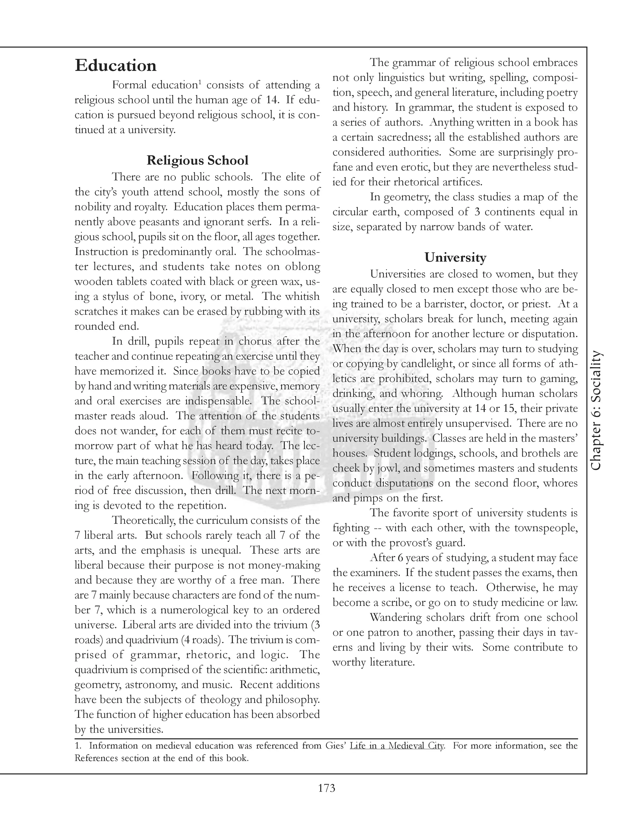 Education                                                          The grammar of religious school embraces
                                                          not only linguistics but writing, spelling, composi-
         Formal education1 consists of attending a
                                                          tion, speech, and general literature, including poetry
religious school until the human age of 14. If edu-
                                                          and history. In grammar, the student is exposed to
cation is pursued beyond religious school, it is con-
                                                          a series of authors. Anything written in a book has
tinued at a university.
                                                          a certain sacredness; all the established authors are
                                                          considered authorities. Some are surprisingly pro-
                 Religious School                         fane and even erotic, but they are nevertheless stud-
         There are no public schools. The elite of ied for their rhetorical artifices.
the city’s youth attend school, mostly the sons of                 In geometry, the class studies a map of the
nobility and royalty. Education places them perma- circular earth, composed of 3 continents equal in
nently above peasants and ignorant serfs. In a reli- size, separated by narrow bands of water.
gious school, pupils sit on the floor, all ages together.
Instruction is predominantly oral. The schoolmas-
                                                                               University
ter lectures, and students take notes on oblong
                                                                   Universities are closed to women, but they
wooden tablets coated with black or green wax, us-
                                                          are equally closed to men except those who are be-
ing a stylus of bone, ivory, or metal. The whitish
                                                          ing trained to be a barrister, doctor, or priest. At a
scratches it makes can be erased by rubbing with its
                                                          university, scholars break for lunch, meeting again
rounded end.
                                                          in the afternoon for another lecture or disputation.
         In drill, pupils repeat in chorus after the
                                                          When the day is over, scholars may turn to studying




                                                                                                                        Chapter 6: Sociality
teacher and continue repeating an exercise until they
                                                          or copying by candlelight, or since all forms of ath-
have memorized it. Since books have to be copied
                                                          letics are prohibited, scholars may turn to gaming,
by hand and writing materials are expensive, memory
                                                          drinking, and whoring. Although human scholars
and oral exercises are indispensable. The school-
                                                          usually enter the university at 14 or 15, their private
master reads aloud. The attention of the students
                                                          lives are almost entirely unsupervised. There are no
does not wander, for each of them must recite to-
                                                          university buildings. Classes are held in the masters’
morrow part of what he has heard today. The lec-
                                                          houses. Student lodgings, schools, and brothels are
ture, the main teaching session of the day, takes place
                                                          cheek by jowl, and sometimes masters and students
in the early afternoon. Following it, there is a pe-
                                                          conduct disputations on the second floor, whores
riod of free discussion, then drill. The next morn-
                                                          and pimps on the first.
ing is devoted to the repetition.
                                                                   The favorite sport of university students is
         Theoretically, the curriculum consists of the
                                                          fighting -- with each other, with the townspeople,
7 liberal arts. But schools rarely teach all 7 of the
                                                          or with the provost’s guard.
arts, and the emphasis is unequal. These arts are
                                                                   After 6 years of studying, a student may face
liberal because their purpose is not money-making
                                                          the examiners. If the student passes the exams, then
and because they are worthy of a free man. There
                                                          he receives a license to teach. Otherwise, he may
are 7 mainly because characters are fond of the num-
                                                          become a scribe, or go on to study medicine or law.
ber 7, which is a numerological key to an ordered
                                                                   Wandering scholars drift from one school
universe. Liberal arts are divided into the trivium (3
                                                          or one patron to another, passing their days in tav-
roads) and quadrivium (4 roads). The trivium is com-
                                                          erns and living by their wits. Some contribute to
prised of grammar, rhetoric, and logic. The
                                                          worthy literature.
quadrivium is comprised of the scientific: arithmetic,
geometry, astronomy, and music. Recent additions
have been the subjects of theology and philosophy.
The function of higher education has been absorbed
by the universities.
1. Information on medieval education was referenced from Gies’ Life in a Medieval City. For more information, see the
References section at the end of this book.

                                                        173
 