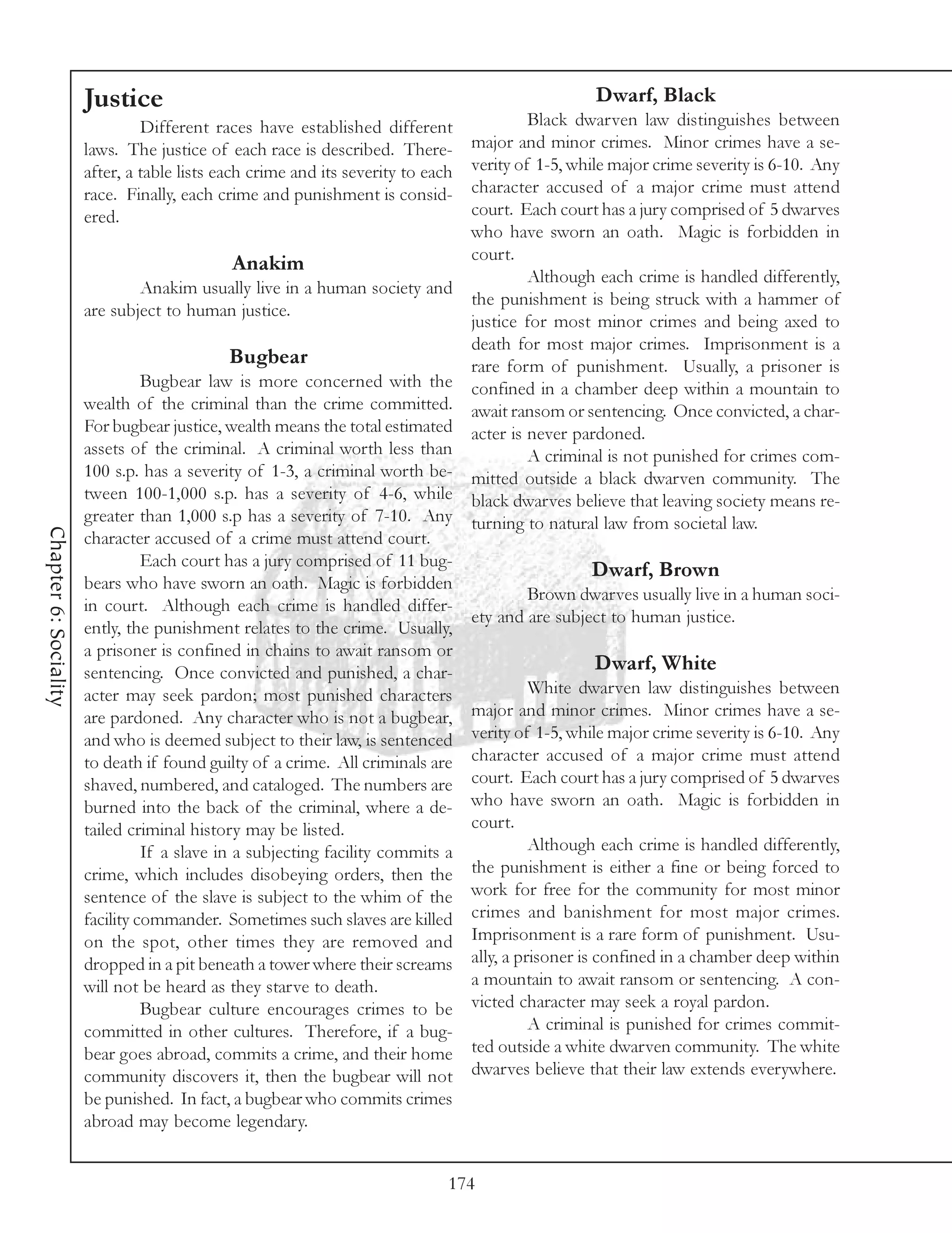 Justice                                                                   Dwarf, Black
                                Different races have established different              Black dwarven law distinguishes between
                       laws. The justice of each race is described. There-     major and minor crimes. Minor crimes have a se-
                       after, a table lists each crime and its severity to eachverity of 1-5, while major crime severity is 6-10. Any
                       race. Finally, each crime and punishment is consid-     character accused of a major crime must attend
                       ered.                                                   court. Each court has a jury comprised of 5 dwarves
                                                                               who have sworn an oath. Magic is forbidden in
                                                                               court.
                                               Anakim
                                                                                        Although each crime is handled differently,
                                 Anakim usually live in a human society and
                                                                               the punishment is being struck with a hammer of
                       are subject to human justice.
                                                                               justice for most minor crimes and being axed to
                                                                               death for most major crimes. Imprisonment is a
                                              Bugbear                          rare form of punishment. Usually, a prisoner is
                                 Bugbear law is more concerned with the confined in a chamber deep within a mountain to
                       wealth of the criminal than the crime committed. await ransom or sentencing. Once convicted, a char-
                       For bugbear justice, wealth means the total estimated acter is never pardoned.
                       assets of the criminal. A criminal worth less than               A criminal is not punished for crimes com-
                       100 s.p. has a severity of 1-3, a criminal worth be- mitted outside a black dwarven community. The
                       tween 100-1,000 s.p. has a severity of 4-6, while black dwarves believe that leaving society means re-
                       greater than 1,000 s.p has a severity of 7-10. Any turning to natural law from societal law.
Chapter 6: Sociality




                       character accused of a crime must attend court.
                                 Each court has a jury comprised of 11 bug-
                                                                                                 Dwarf, Brown
                       bears who have sworn an oath. Magic is forbidden
                                                                                        Brown dwarves usually live in a human soci-
                       in court. Although each crime is handled differ-
                                                                               ety and are subject to human justice.
                       ently, the punishment relates to the crime. Usually,
                       a prisoner is confined in chains to await ransom or
                       sentencing. Once convicted and punished, a char-                           Dwarf, White
                       acter may seek pardon; most punished characters                  White dwarven law distinguishes between
                       are pardoned. Any character who is not a bugbear,       major and minor crimes. Minor crimes have a se-
                       and who is deemed subject to their law, is sentenced verity of 1-5, while major crime severity is 6-10. Any
                       to death if found guilty of a crime. All criminals are character accused of a major crime must attend
                       shaved, numbered, and cataloged. The numbers are court. Each court has a jury comprised of 5 dwarves
                       burned into the back of the criminal, where a de- who have sworn an oath. Magic is forbidden in
                       tailed criminal history may be listed.                  court.
                                 If a slave in a subjecting facility commits a          Although each crime is handled differently,
                       crime, which includes disobeying orders, then the the punishment is either a fine or being forced to
                       sentence of the slave is subject to the whim of the work for free for the community for most minor
                       facility commander. Sometimes such slaves are killed crimes and banishment for most major crimes.
                       on the spot, other times they are removed and Imprisonment is a rare form of punishment. Usu-
                       dropped in a pit beneath a tower where their screams ally, a prisoner is confined in a chamber deep within
                       will not be heard as they starve to death.              a mountain to await ransom or sentencing. A con-
                                 Bugbear culture encourages crimes to be victed character may seek a royal pardon.
                       committed in other cultures. Therefore, if a bug-                A criminal is punished for crimes commit-
                       bear goes abroad, commits a crime, and their home       ted outside a white dwarven community. The white
                       community discovers it, then the bugbear will not dwarves believe that their law extends everywhere.
                       be punished. In fact, a bugbear who commits crimes
                       abroad may become legendary.


                                                                              174
 