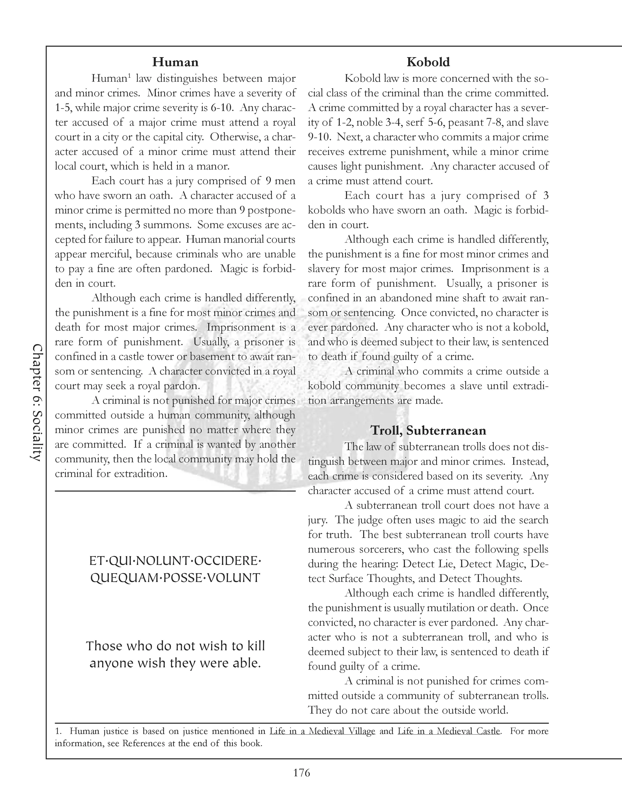 Human                                                       Kobold
                                        1
                               Human law distinguishes between major                       Kobold law is more concerned with the so-
                       and minor crimes. Minor crimes have a severity of          cial class of the criminal than the crime committed.
                       1-5, while major crime severity is 6-10. Any charac-       A crime committed by a royal character has a sever-
                       ter accused of a major crime must attend a royal           ity of 1-2, noble 3-4, serf 5-6, peasant 7-8, and slave
                       court in a city or the capital city. Otherwise, a char-    9-10. Next, a character who commits a major crime
                       acter accused of a minor crime must attend their           receives extreme punishment, while a minor crime
                       local court, which is held in a manor.                     causes light punishment. Any character accused of
                               Each court has a jury comprised of 9 men           a crime must attend court.
                       who have sworn an oath. A character accused of a                    Each court has a jury comprised of 3
                       minor crime is permitted no more than 9 postpone-          kobolds who have sworn an oath. Magic is forbid-
                       ments, including 3 summons. Some excuses are ac-           den in court.
                       cepted for failure to appear. Human manorial courts                 Although each crime is handled differently,
                       appear merciful, because criminals who are unable          the punishment is a fine for most minor crimes and
                       to pay a fine are often pardoned. Magic is forbid-         slavery for most major crimes. Imprisonment is a
                       den in court.                                              rare form of punishment. Usually, a prisoner is
                               Although each crime is handled differently,        confined in an abandoned mine shaft to await ran-
                       the punishment is a fine for most minor crimes and         som or sentencing. Once convicted, no character is
                       death for most major crimes. Imprisonment is a             ever pardoned. Any character who is not a kobold,
                       rare form of punishment. Usually, a prisoner is            and who is deemed subject to their law, is sentenced
Chapter 6: Sociality




                       confined in a castle tower or basement to await ran-       to death if found guilty of a crime.
                       som or sentencing. A character convicted in a royal                 A criminal who commits a crime outside a
                       court may seek a royal pardon.                             kobold community becomes a slave until extradi-
                               A criminal is not punished for major crimes        tion arrangements are made.
                       committed outside a human community, although
                       minor crimes are punished no matter where they                            Troll, Subterranean
                       are committed. If a criminal is wanted by another                  The law of subterranean trolls does not dis-
                       community, then the local community may hold the           tinguish between major and minor crimes. Instead,
                       criminal for extradition.                                  each crime is considered based on its severity. Any
                                                                                  character accused of a crime must attend court.
                                                                                          A subterranean troll court does not have a
                                                                                  jury. The judge often uses magic to aid the search
                                                                                  for truth. The best subterranean troll courts have
                                                                                  numerous sorcerers, who cast the following spells
                              ET.QUI.NOLUNT.OCCIDERE.                             during the hearing: Detect Lie, Detect Magic, De-
                              QUEQUAM.POSSE.VOLUNT                                tect Surface Thoughts, and Detect Thoughts.
                                                                                          Although each crime is handled differently,
                                                                                  the punishment is usually mutilation or death. Once
                                                                                  convicted, no character is ever pardoned. Any char-
                                                                                  acter who is not a subterranean troll, and who is
                              Those who do not wish to kill                       deemed subject to their law, is sentenced to death if
                              anyone wish they were able.                         found guilty of a crime.
                                                                                          A criminal is not punished for crimes com-
                                                                                  mitted outside a community of subterranean trolls.
                                                                                  They do not care about the outside world.
                       1. Human justice is based on justice mentioned in Life in a Medieval Village and Life in a Medieval Castle. For more
                       information, see References at the end of this book.

                                                                              176
 