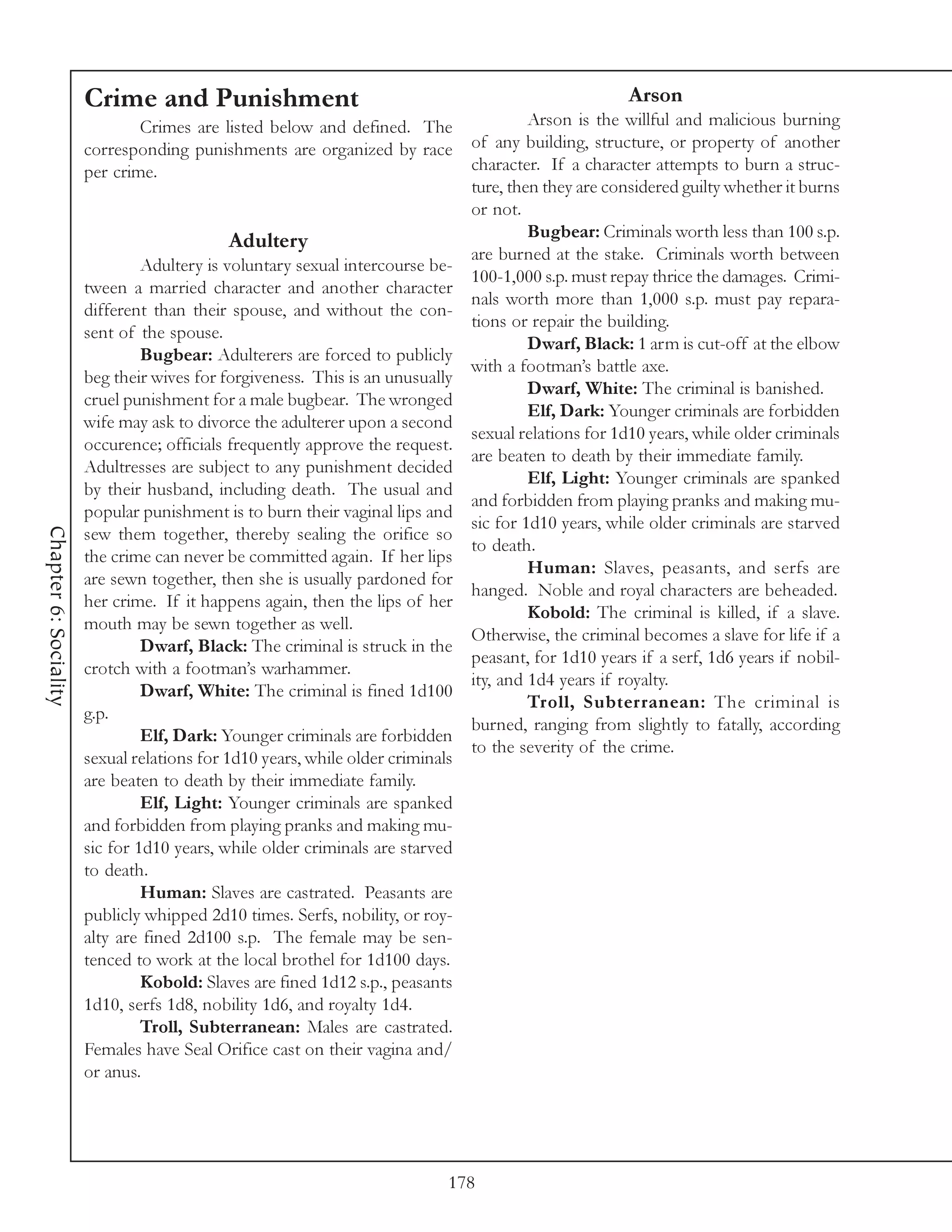 Crime and Punishment                                                            Arson
                               Crimes are listed below and defined. The                  Arson is the willful and malicious burning
                       corresponding punishments are organized by race          of any building, structure, or property of another
                       per crime.                                               character. If a character attempts to burn a struc-
                                                                                ture, then they are considered guilty whether it burns
                                                                                or not.
                                                                                         Bugbear: Criminals worth less than 100 s.p.
                                            Adultery
                                                                                are burned at the stake. Criminals worth between
                                Adultery is voluntary sexual intercourse be-
                                                                                100-1,000 s.p. must repay thrice the damages. Crimi-
                       tween a married character and another character
                                                                                nals worth more than 1,000 s.p. must pay repara-
                       different than their spouse, and without the con-
                                                                                tions or repair the building.
                       sent of the spouse.
                                                                                         Dwarf, Black: 1 arm is cut-off at the elbow
                                Bugbear: Adulterers are forced to publicly
                                                                                with a footman’s battle axe.
                       beg their wives for forgiveness. This is an unusually
                                                                                         Dwarf, White: The criminal is banished.
                       cruel punishment for a male bugbear. The wronged
                                                                                         Elf, Dark: Younger criminals are forbidden
                       wife may ask to divorce the adulterer upon a second
                                                                                sexual relations for 1d10 years, while older criminals
                       occurence; officials frequently approve the request.
                                                                                are beaten to death by their immediate family.
                       Adultresses are subject to any punishment decided
                                                                                         Elf, Light: Younger criminals are spanked
                       by their husband, including death. The usual and
                                                                                and forbidden from playing pranks and making mu-
                       popular punishment is to burn their vaginal lips and
                                                                                sic for 1d10 years, while older criminals are starved
Chapter 6: Sociality




                       sew them together, thereby sealing the orifice so
                                                                                to death.
                       the crime can never be committed again. If her lips
                                                                                         Human: Slaves, peasants, and serfs are
                       are sewn together, then she is usually pardoned for
                                                                                hanged. Noble and royal characters are beheaded.
                       her crime. If it happens again, then the lips of her
                                                                                         Kobold: The criminal is killed, if a slave.
                       mouth may be sewn together as well.
                                                                                Otherwise, the criminal becomes a slave for life if a
                                Dwarf, Black: The criminal is struck in the
                                                                                peasant, for 1d10 years if a serf, 1d6 years if nobil-
                       crotch with a footman’s warhammer.
                                                                                ity, and 1d4 years if royalty.
                                Dwarf, White: The criminal is fined 1d100
                                                                                         Troll, Subterranean: The criminal is
                       g.p.
                                                                                burned, ranging from slightly to fatally, according
                                Elf, Dark: Younger criminals are forbidden
                                                                                to the severity of the crime.
                       sexual relations for 1d10 years, while older criminals
                       are beaten to death by their immediate family.
                                Elf, Light: Younger criminals are spanked
                       and forbidden from playing pranks and making mu-
                       sic for 1d10 years, while older criminals are starved
                       to death.
                                Human: Slaves are castrated. Peasants are
                       publicly whipped 2d10 times. Serfs, nobility, or roy-
                       alty are fined 2d100 s.p. The female may be sen-
                       tenced to work at the local brothel for 1d100 days.
                                Kobold: Slaves are fined 1d12 s.p., peasants
                       1d10, serfs 1d8, nobility 1d6, and royalty 1d4.
                                Troll, Subterranean: Males are castrated.
                       Females have Seal Orifice cast on their vagina and/
                       or anus.




                                                                            178
 