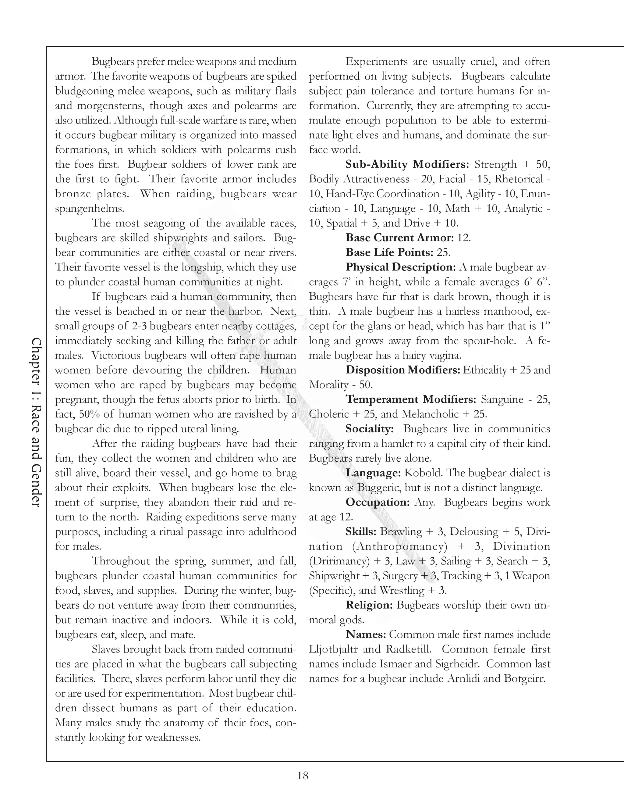 Bugbears prefer melee weapons and medium                      Experiments are usually cruel, and often
                             armor. The favorite weapons of bugbears are spiked              performed on living subjects. Bugbears calculate
                             bludgeoning melee weapons, such as military flails              subject pain tolerance and torture humans for in-
                             and morgensterns, though axes and polearms are                  formation. Currently, they are attempting to accu-
                             also utilized. Although full-scale warfare is rare, when        mulate enough population to be able to extermi-
                             it occurs bugbear military is organized into massed             nate light elves and humans, and dominate the sur-
                             formations, in which soldiers with polearms rush                face world.
                             the foes first. Bugbear soldiers of lower rank are                      Sub-Ability Modifiers: Strength + 50,
                             the first to fight. Their favorite armor includes               Bodily Attractiveness - 20, Facial - 15, Rhetorical -
                             bronze plates. When raiding, bugbears wear                      10, Hand-Eye Coordination - 10, Agility - 10, Enun-
                             spangenhelms.                                                   ciation - 10, Language - 10, Math + 10, Analytic -
                                       The most seagoing of the available races,             10, Spatial + 5, and Drive + 10.
                             bugbears are skilled shipwrights and sailors. Bug-                      Base Current Armor: 12.
                             bear communities are either coastal or near rivers.                     Base Life Points: 25.
                             Their favorite vessel is the longship, which they use                   Physical Description: A male bugbear av-
                             to plunder coastal human communities at night.                  erages 7’ in height, while a female averages 6’ 6”.
                                       If bugbears raid a human community, then              Bugbears have fur that is dark brown, though it is
                             the vessel is beached in or near the harbor. Next,              thin. A male bugbear has a hairless manhood, ex-
                             small groups of 2-3 bugbears enter nearby cottages,             cept for the glans or head, which has hair that is 1”
                             immediately seeking and killing the father or adult             long and grows away from the spout-hole. A fe-
Chapter 1: Race and Gender




                             males. Victorious bugbears will often rape human                male bugbear has a hairy vagina.
                             women before devouring the children. Human                              Disposition Modifiers: Ethicality + 25 and
                             women who are raped by bugbears may become                      Morality - 50.
                             pregnant, though the fetus aborts prior to birth. In                    Temperament Modifiers: Sanguine - 25,
                             fact, 50% of human women who are ravished by a                  Choleric + 25, and Melancholic + 25.
                             bugbear die due to ripped uteral lining.                                Sociality: Bugbears live in communities
                                       After the raiding bugbears have had their             ranging from a hamlet to a capital city of their kind.
                             fun, they collect the women and children who are                Bugbears rarely live alone.
                             still alive, board their vessel, and go home to brag                    Language: Kobold. The bugbear dialect is
                             about their exploits. When bugbears lose the ele-               known as Buggeric, but is not a distinct language.
                             ment of surprise, they abandon their raid and re-                       Occupation: Any. Bugbears begins work
                             turn to the north. Raiding expeditions serve many               at age 12.
                             purposes, including a ritual passage into adulthood                     Skills: Brawling + 3, Delousing + 5, Divi-
                             for males.                                                      nation (Anthropomancy) + 3, Divination
                                       Throughout the spring, summer, and fall,              (Dririmancy) + 3, Law + 3, Sailing + 3, Search + 3,
                             bugbears plunder coastal human communities for                  Shipwright + 3, Surgery + 3, Tracking + 3, 1 Weapon
                             food, slaves, and supplies. During the winter, bug-             (Specific), and Wrestling + 3.
                             bears do not venture away from their communities,                       Religion: Bugbears worship their own im-
                             but remain inactive and indoors. While it is cold,              moral gods.
                             bugbears eat, sleep, and mate.                                          Names: Common male first names include
                                       Slaves brought back from raided communi-              Lljotbjaltr and Radketill. Common female first
                             ties are placed in what the bugbears call subjecting            names include Ismaer and Sigrheidr. Common last
                             facilities. There, slaves perform labor until they die          names for a bugbear include Arnlidi and Botgeirr.
                             or are used for experimentation. Most bugbear chil-
                             dren dissect humans as part of their education.
                             Many males study the anatomy of their foes, con-
                             stantly looking for weaknesses.


                                                                                        18
 