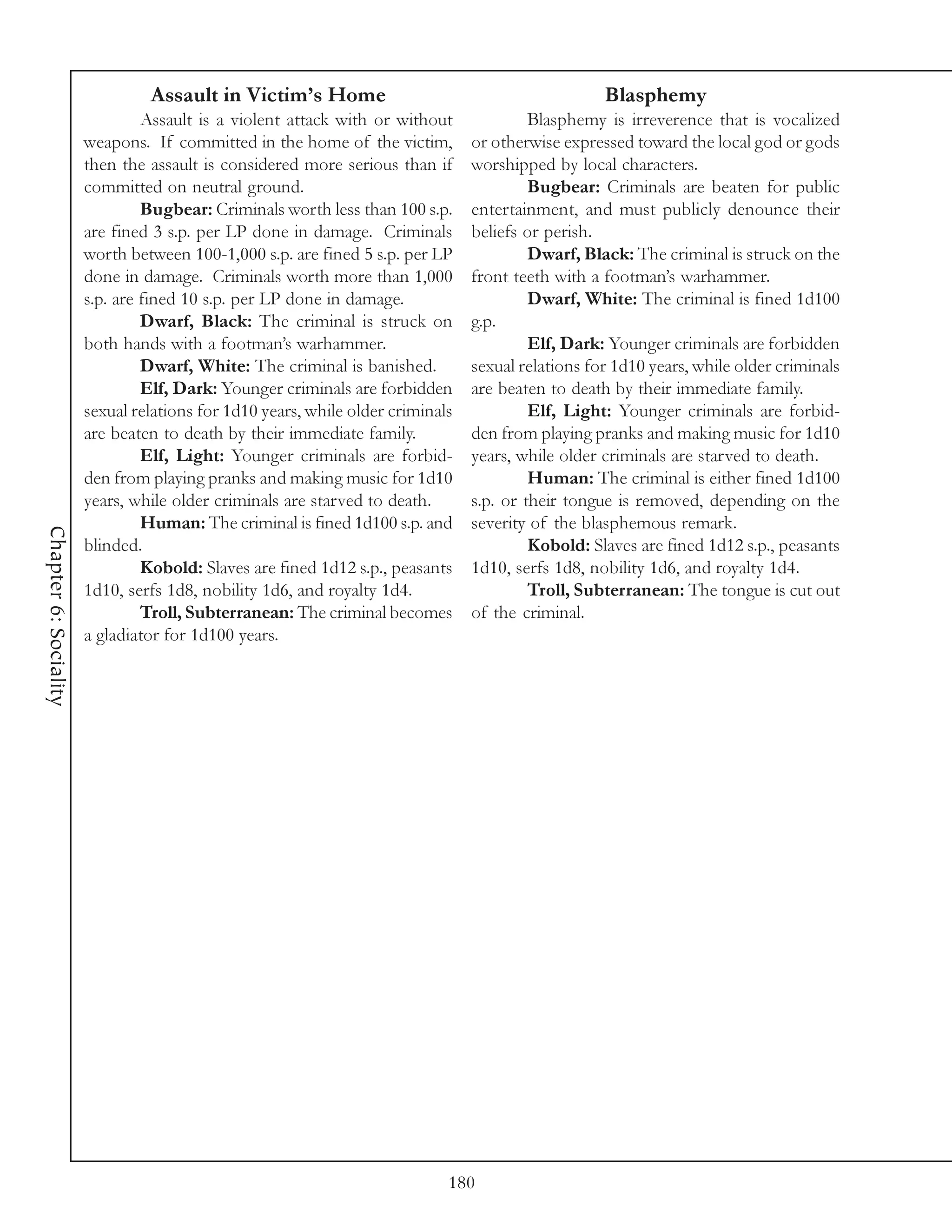 Assault in Victim’s Home                                           Blasphemy
                                Assault is a violent attack with or without              Blasphemy is irreverence that is vocalized
                       weapons. If committed in the home of the victim,         or otherwise expressed toward the local god or gods
                       then the assault is considered more serious than if      worshipped by local characters.
                       committed on neutral ground.                                      Bugbear: Criminals are beaten for public
                                Bugbear: Criminals worth less than 100 s.p.     entertainment, and must publicly denounce their
                       are fined 3 s.p. per LP done in damage. Criminals        beliefs or perish.
                       worth between 100-1,000 s.p. are fined 5 s.p. per LP              Dwarf, Black: The criminal is struck on the
                       done in damage. Criminals worth more than 1,000          front teeth with a footman’s warhammer.
                       s.p. are fined 10 s.p. per LP done in damage.                     Dwarf, White: The criminal is fined 1d100
                                Dwarf, Black: The criminal is struck on         g.p.
                       both hands with a footman’s warhammer.                            Elf, Dark: Younger criminals are forbidden
                                Dwarf, White: The criminal is banished.         sexual relations for 1d10 years, while older criminals
                                Elf, Dark: Younger criminals are forbidden      are beaten to death by their immediate family.
                       sexual relations for 1d10 years, while older criminals            Elf, Light: Younger criminals are forbid-
                       are beaten to death by their immediate family.           den from playing pranks and making music for 1d10
                                Elf, Light: Younger criminals are forbid-       years, while older criminals are starved to death.
                       den from playing pranks and making music for 1d10                 Human: The criminal is either fined 1d100
                       years, while older criminals are starved to death.       s.p. or their tongue is removed, depending on the
                                Human: The criminal is fined 1d100 s.p. and     severity of the blasphemous remark.
Chapter 6: Sociality




                       blinded.                                                          Kobold: Slaves are fined 1d12 s.p., peasants
                                Kobold: Slaves are fined 1d12 s.p., peasants    1d10, serfs 1d8, nobility 1d6, and royalty 1d4.
                       1d10, serfs 1d8, nobility 1d6, and royalty 1d4.                   Troll, Subterranean: The tongue is cut out
                                Troll, Subterranean: The criminal becomes       of the criminal.
                       a gladiator for 1d100 years.




                                                                            180
 