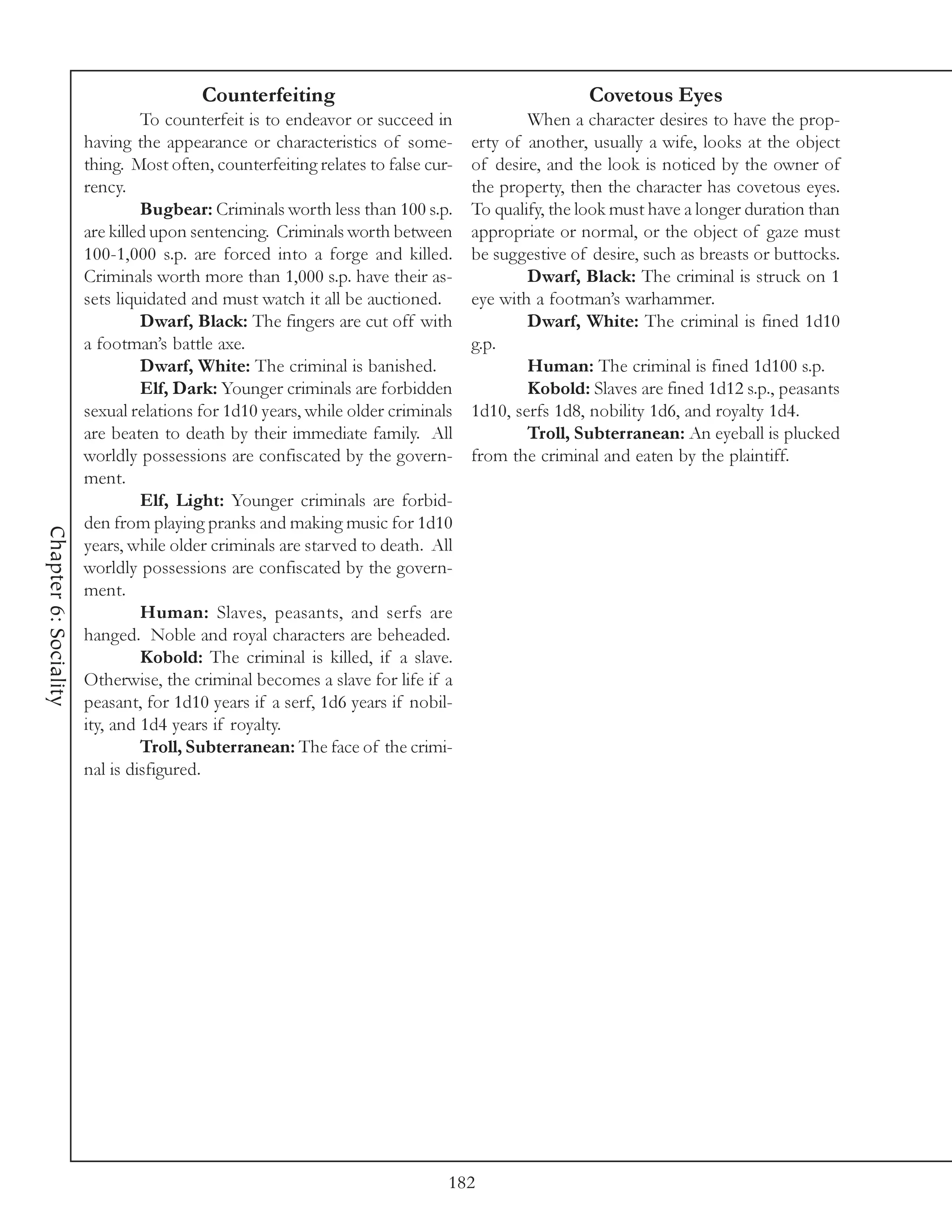 Counterfeiting                                           Covetous Eyes
                                To counterfeit is to endeavor or succeed in              When a character desires to have the prop-
                       having the appearance or characteristics of some-         erty of another, usually a wife, looks at the object
                       thing. Most often, counterfeiting relates to false cur-   of desire, and the look is noticed by the owner of
                       rency.                                                    the property, then the character has covetous eyes.
                                Bugbear: Criminals worth less than 100 s.p.      To qualify, the look must have a longer duration than
                       are killed upon sentencing. Criminals worth between       appropriate or normal, or the object of gaze must
                       100-1,000 s.p. are forced into a forge and killed.        be suggestive of desire, such as breasts or buttocks.
                       Criminals worth more than 1,000 s.p. have their as-               Dwarf, Black: The criminal is struck on 1
                       sets liquidated and must watch it all be auctioned.       eye with a footman’s warhammer.
                                Dwarf, Black: The fingers are cut off with               Dwarf, White: The criminal is fined 1d10
                       a footman’s battle axe.                                   g.p.
                                Dwarf, White: The criminal is banished.                  Human: The criminal is fined 1d100 s.p.
                                Elf, Dark: Younger criminals are forbidden               Kobold: Slaves are fined 1d12 s.p., peasants
                       sexual relations for 1d10 years, while older criminals    1d10, serfs 1d8, nobility 1d6, and royalty 1d4.
                       are beaten to death by their immediate family. All                Troll, Subterranean: An eyeball is plucked
                       worldly possessions are confiscated by the govern-        from the criminal and eaten by the plaintiff.
                       ment.
                                Elf, Light: Younger criminals are forbid-
                       den from playing pranks and making music for 1d10
Chapter 6: Sociality




                       years, while older criminals are starved to death. All
                       worldly possessions are confiscated by the govern-
                       ment.
                                Human: Slaves, peasants, and serfs are
                       hanged. Noble and royal characters are beheaded.
                                Kobold: The criminal is killed, if a slave.
                       Otherwise, the criminal becomes a slave for life if a
                       peasant, for 1d10 years if a serf, 1d6 years if nobil-
                       ity, and 1d4 years if royalty.
                                Troll, Subterranean: The face of the crimi-
                       nal is disfigured.




                                                                             182
 