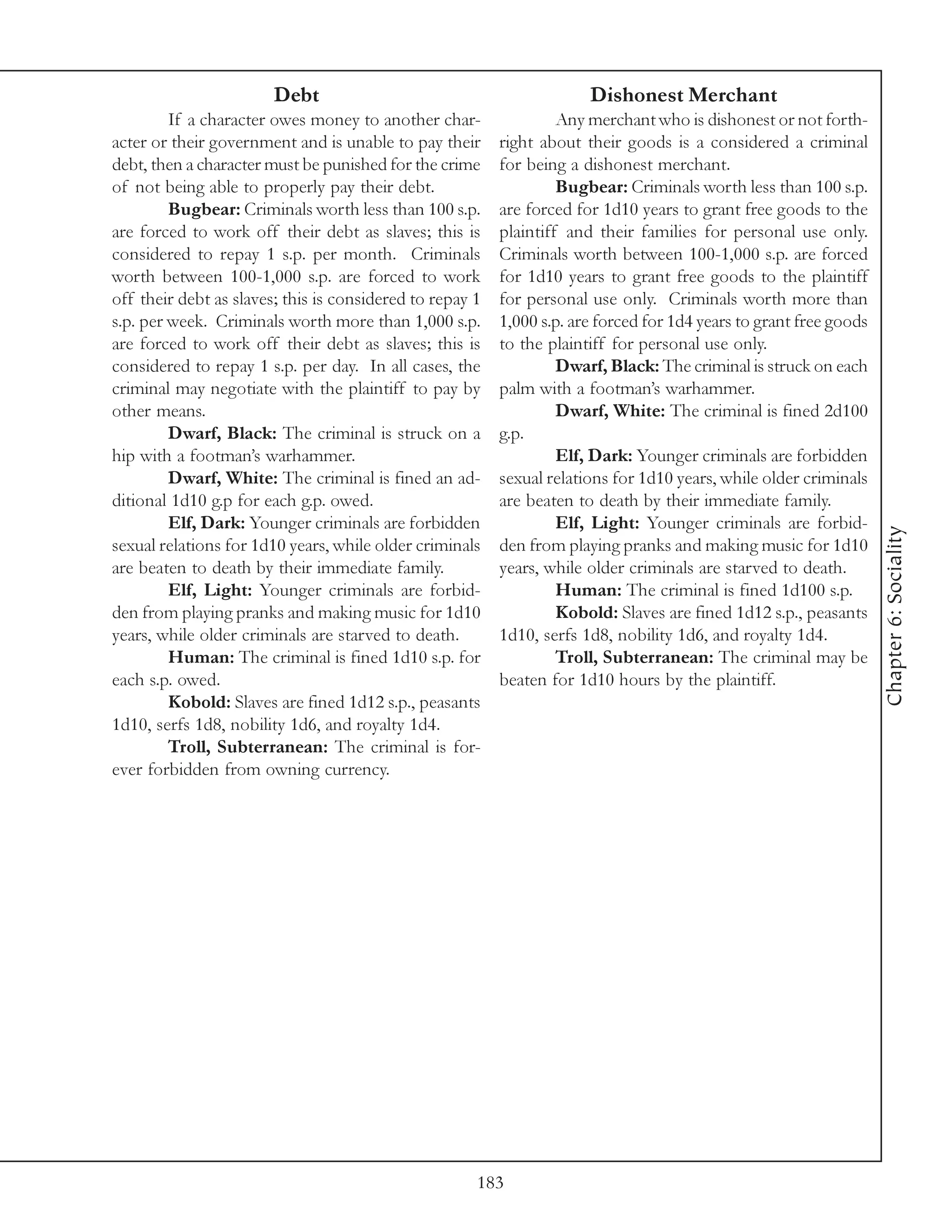 Debt                                           Dishonest Merchant
         If a character owes money to another char-                Any merchant who is dishonest or not forth-
acter or their government and is unable to pay their      right about their goods is a considered a criminal
debt, then a character must be punished for the crime     for being a dishonest merchant.
of not being able to properly pay their debt.                      Bugbear: Criminals worth less than 100 s.p.
         Bugbear: Criminals worth less than 100 s.p.      are forced for 1d10 years to grant free goods to the
are forced to work off their debt as slaves; this is      plaintiff and their families for personal use only.
considered to repay 1 s.p. per month. Criminals           Criminals worth between 100-1,000 s.p. are forced
worth between 100-1,000 s.p. are forced to work           for 1d10 years to grant free goods to the plaintiff
off their debt as slaves; this is considered to repay 1   for personal use only. Criminals worth more than
s.p. per week. Criminals worth more than 1,000 s.p.       1,000 s.p. are forced for 1d4 years to grant free goods
are forced to work off their debt as slaves; this is      to the plaintiff for personal use only.
considered to repay 1 s.p. per day. In all cases, the              Dwarf, Black: The criminal is struck on each
criminal may negotiate with the plaintiff to pay by       palm with a footman’s warhammer.
other means.                                                       Dwarf, White: The criminal is fined 2d100
         Dwarf, Black: The criminal is struck on a        g.p.
hip with a footman’s warhammer.                                    Elf, Dark: Younger criminals are forbidden
         Dwarf, White: The criminal is fined an ad-       sexual relations for 1d10 years, while older criminals
ditional 1d10 g.p for each g.p. owed.                     are beaten to death by their immediate family.
         Elf, Dark: Younger criminals are forbidden                Elf, Light: Younger criminals are forbid-




                                                                                                                    Chapter 6: Sociality
sexual relations for 1d10 years, while older criminals    den from playing pranks and making music for 1d10
are beaten to death by their immediate family.            years, while older criminals are starved to death.
         Elf, Light: Younger criminals are forbid-                 Human: The criminal is fined 1d100 s.p.
den from playing pranks and making music for 1d10                  Kobold: Slaves are fined 1d12 s.p., peasants
years, while older criminals are starved to death.        1d10, serfs 1d8, nobility 1d6, and royalty 1d4.
         Human: The criminal is fined 1d10 s.p. for                Troll, Subterranean: The criminal may be
each s.p. owed.                                           beaten for 1d10 hours by the plaintiff.
         Kobold: Slaves are fined 1d12 s.p., peasants
1d10, serfs 1d8, nobility 1d6, and royalty 1d4.
         Troll, Subterranean: The criminal is for-
ever forbidden from owning currency.




                                                      183
 