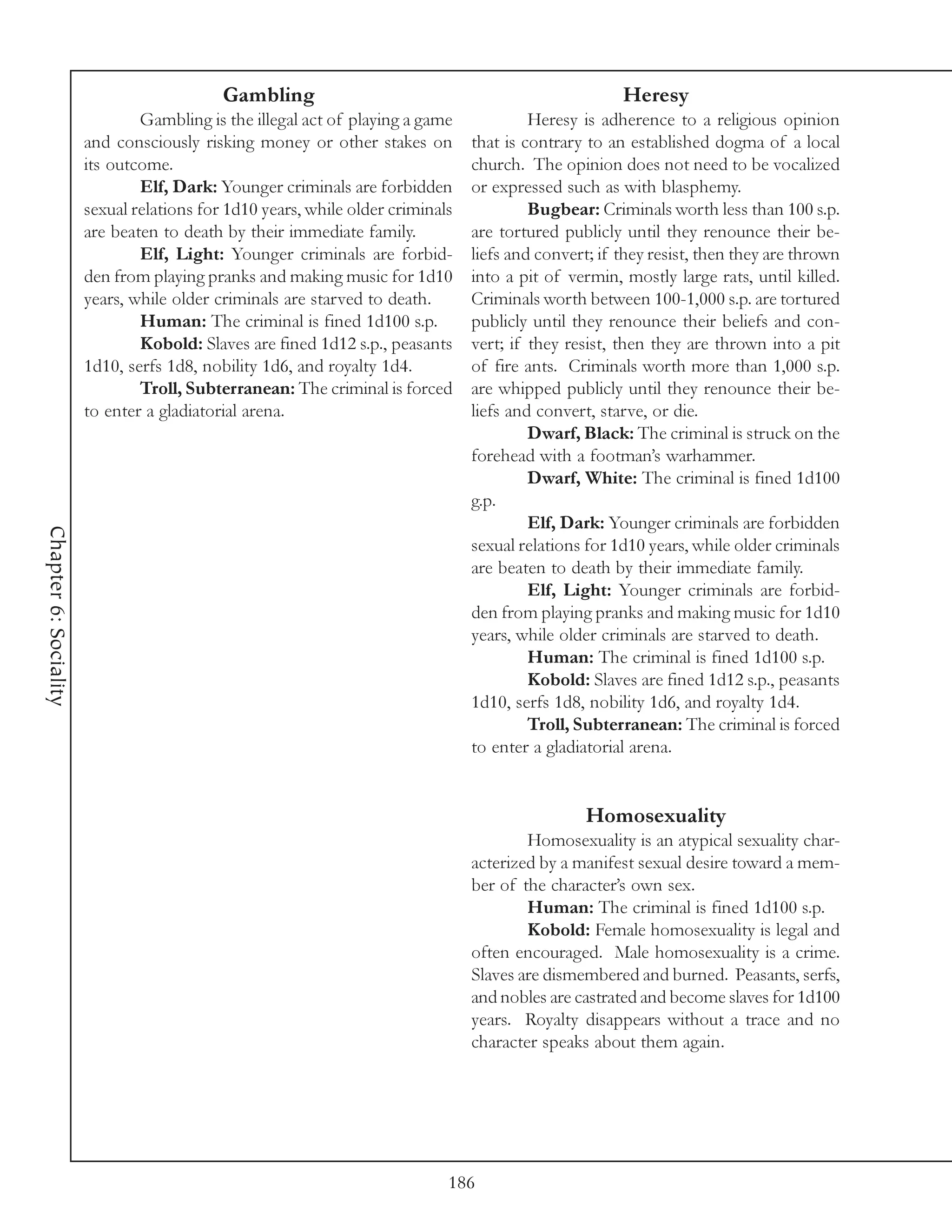 Gambling                                                   Heresy
                               Gambling is the illegal act of playing a game             Heresy is adherence to a religious opinion
                       and consciously risking money or other stakes on         that is contrary to an established dogma of a local
                       its outcome.                                             church. The opinion does not need to be vocalized
                               Elf, Dark: Younger criminals are forbidden       or expressed such as with blasphemy.
                       sexual relations for 1d10 years, while older criminals            Bugbear: Criminals worth less than 100 s.p.
                       are beaten to death by their immediate family.           are tortured publicly until they renounce their be-
                               Elf, Light: Younger criminals are forbid-        liefs and convert; if they resist, then they are thrown
                       den from playing pranks and making music for 1d10        into a pit of vermin, mostly large rats, until killed.
                       years, while older criminals are starved to death.       Criminals worth between 100-1,000 s.p. are tortured
                               Human: The criminal is fined 1d100 s.p.          publicly until they renounce their beliefs and con-
                               Kobold: Slaves are fined 1d12 s.p., peasants     vert; if they resist, then they are thrown into a pit
                       1d10, serfs 1d8, nobility 1d6, and royalty 1d4.          of fire ants. Criminals worth more than 1,000 s.p.
                               Troll, Subterranean: The criminal is forced      are whipped publicly until they renounce their be-
                       to enter a gladiatorial arena.                           liefs and convert, starve, or die.
                                                                                         Dwarf, Black: The criminal is struck on the
                                                                                forehead with a footman’s warhammer.
                                                                                         Dwarf, White: The criminal is fined 1d100
                                                                                g.p.
                                                                                         Elf, Dark: Younger criminals are forbidden
Chapter 6: Sociality




                                                                                sexual relations for 1d10 years, while older criminals
                                                                                are beaten to death by their immediate family.
                                                                                         Elf, Light: Younger criminals are forbid-
                                                                                den from playing pranks and making music for 1d10
                                                                                years, while older criminals are starved to death.
                                                                                         Human: The criminal is fined 1d100 s.p.
                                                                                         Kobold: Slaves are fined 1d12 s.p., peasants
                                                                                1d10, serfs 1d8, nobility 1d6, and royalty 1d4.
                                                                                         Troll, Subterranean: The criminal is forced
                                                                                to enter a gladiatorial arena.


                                                                                                 Homosexuality
                                                                                        Homosexuality is an atypical sexuality char-
                                                                                acterized by a manifest sexual desire toward a mem-
                                                                                ber of the character’s own sex.
                                                                                        Human: The criminal is fined 1d100 s.p.
                                                                                        Kobold: Female homosexuality is legal and
                                                                                often encouraged. Male homosexuality is a crime.
                                                                                Slaves are dismembered and burned. Peasants, serfs,
                                                                                and nobles are castrated and become slaves for 1d100
                                                                                years. Royalty disappears without a trace and no
                                                                                character speaks about them again.




                                                                            186
 