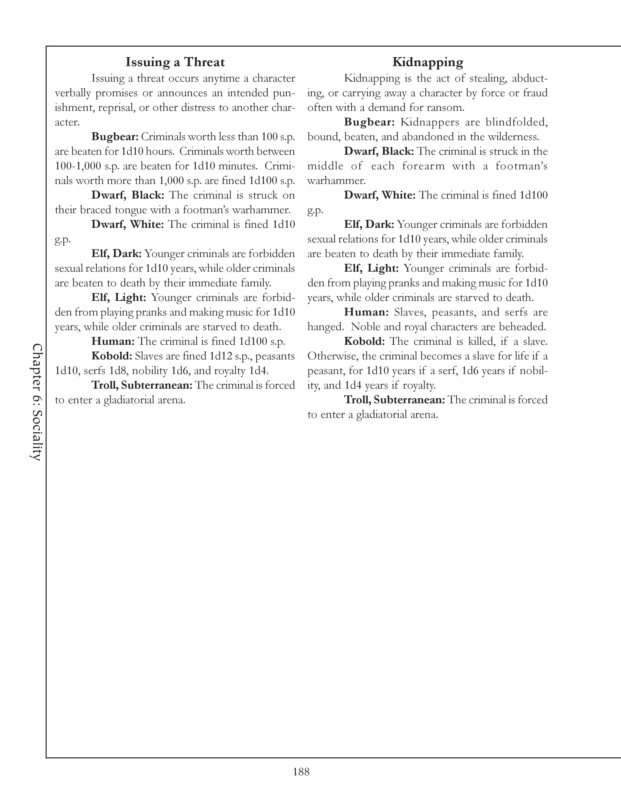 Issuing a Threat                                             Kidnapping
                               Issuing a threat occurs anytime a character               Kidnapping is the act of stealing, abduct-
                       verbally promises or announces an intended pun-          ing, or carrying away a character by force or fraud
                       ishment, reprisal, or other distress to another char-    often with a demand for ransom.
                       acter.                                                            Bugbear: Kidnappers are blindfolded,
                               Bugbear: Criminals worth less than 100 s.p.      bound, beaten, and abandoned in the wilderness.
                       are beaten for 1d10 hours. Criminals worth between                Dwarf, Black: The criminal is struck in the
                       100-1,000 s.p. are beaten for 1d10 minutes. Crimi-       middle of each forearm with a footman’s
                       nals worth more than 1,000 s.p. are fined 1d100 s.p.     warhammer.
                               Dwarf, Black: The criminal is struck on                   Dwarf, White: The criminal is fined 1d100
                       their braced tongue with a footman’s warhammer.          g.p.
                               Dwarf, White: The criminal is fined 1d10                  Elf, Dark: Younger criminals are forbidden
                       g.p.                                                     sexual relations for 1d10 years, while older criminals
                               Elf, Dark: Younger criminals are forbidden       are beaten to death by their immediate family.
                       sexual relations for 1d10 years, while older criminals            Elf, Light: Younger criminals are forbid-
                       are beaten to death by their immediate family.           den from playing pranks and making music for 1d10
                               Elf, Light: Younger criminals are forbid-        years, while older criminals are starved to death.
                       den from playing pranks and making music for 1d10                 Human: Slaves, peasants, and serfs are
                       years, while older criminals are starved to death.       hanged. Noble and royal characters are beheaded.
                               Human: The criminal is fined 1d100 s.p.                   Kobold: The criminal is killed, if a slave.
Chapter 6: Sociality




                               Kobold: Slaves are fined 1d12 s.p., peasants     Otherwise, the criminal becomes a slave for life if a
                       1d10, serfs 1d8, nobility 1d6, and royalty 1d4.          peasant, for 1d10 years if a serf, 1d6 years if nobil-
                               Troll, Subterranean: The criminal is forced      ity, and 1d4 years if royalty.
                       to enter a gladiatorial arena.                                    Troll, Subterranean: The criminal is forced
                                                                                to enter a gladiatorial arena.




                                                                            188
 