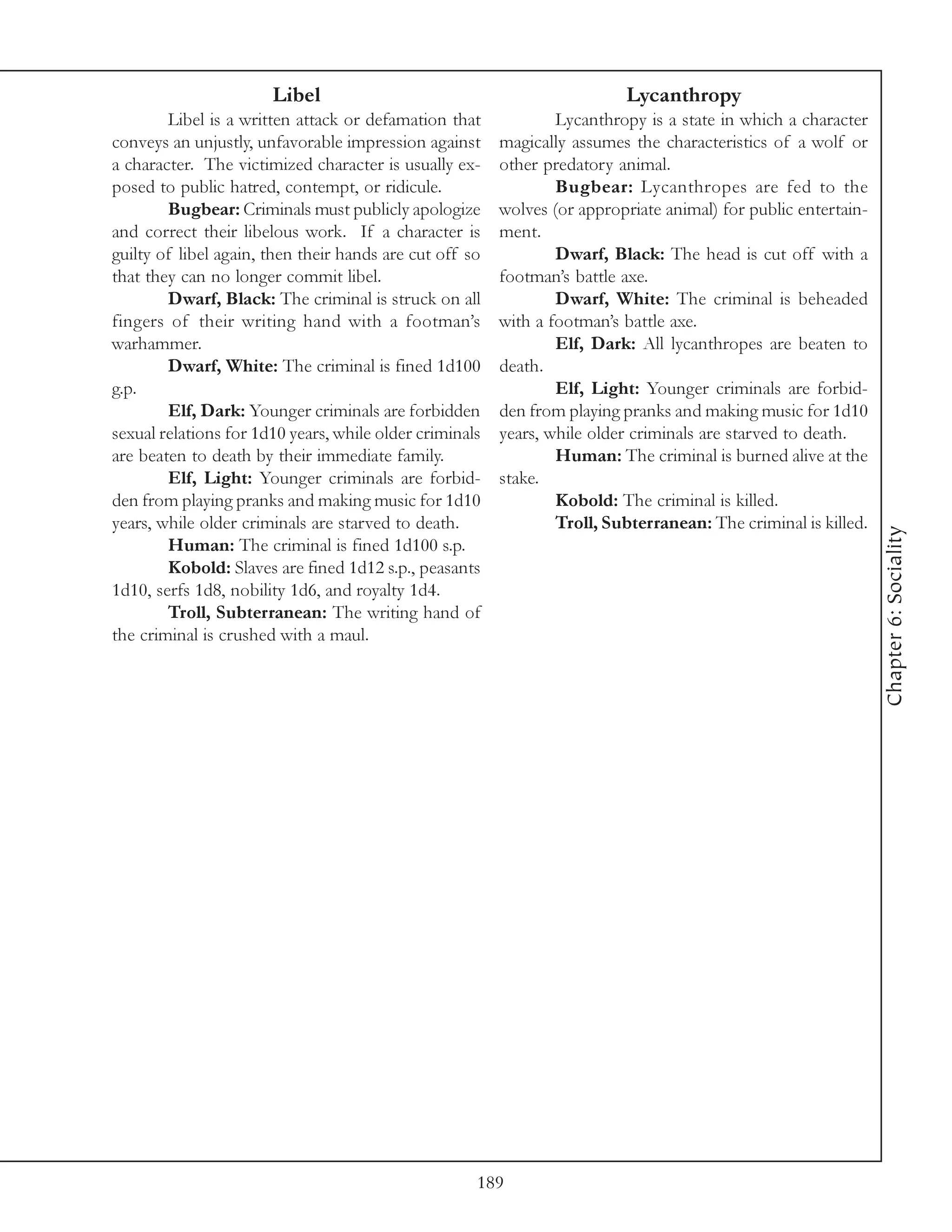 Libel                                              Lycanthropy
        Libel is a written attack or defamation that             Lycanthropy is a state in which a character
conveys an unjustly, unfavorable impression against      magically assumes the characteristics of a wolf or
a character. The victimized character is usually ex-     other predatory animal.
posed to public hatred, contempt, or ridicule.                   Bugbear: Lycanthropes are fed to the
        Bugbear: Criminals must publicly apologize       wolves (or appropriate animal) for public entertain-
and correct their libelous work. If a character is       ment.
guilty of libel again, then their hands are cut off so           Dwarf, Black: The head is cut off with a
that they can no longer commit libel.                    footman’s battle axe.
        Dwarf, Black: The criminal is struck on all              Dwarf, White: The criminal is beheaded
fingers of their writing hand with a footman’s           with a footman’s battle axe.
warhammer.                                                       Elf, Dark: All lycanthropes are beaten to
        Dwarf, White: The criminal is fined 1d100        death.
g.p.                                                             Elf, Light: Younger criminals are forbid-
        Elf, Dark: Younger criminals are forbidden       den from playing pranks and making music for 1d10
sexual relations for 1d10 years, while older criminals   years, while older criminals are starved to death.
are beaten to death by their immediate family.                   Human: The criminal is burned alive at the
        Elf, Light: Younger criminals are forbid-        stake.
den from playing pranks and making music for 1d10                Kobold: The criminal is killed.
years, while older criminals are starved to death.               Troll, Subterranean: The criminal is killed.




                                                                                                                Chapter 6: Sociality
        Human: The criminal is fined 1d100 s.p.
        Kobold: Slaves are fined 1d12 s.p., peasants
1d10, serfs 1d8, nobility 1d6, and royalty 1d4.
        Troll, Subterranean: The writing hand of
the criminal is crushed with a maul.




                                                     189
 