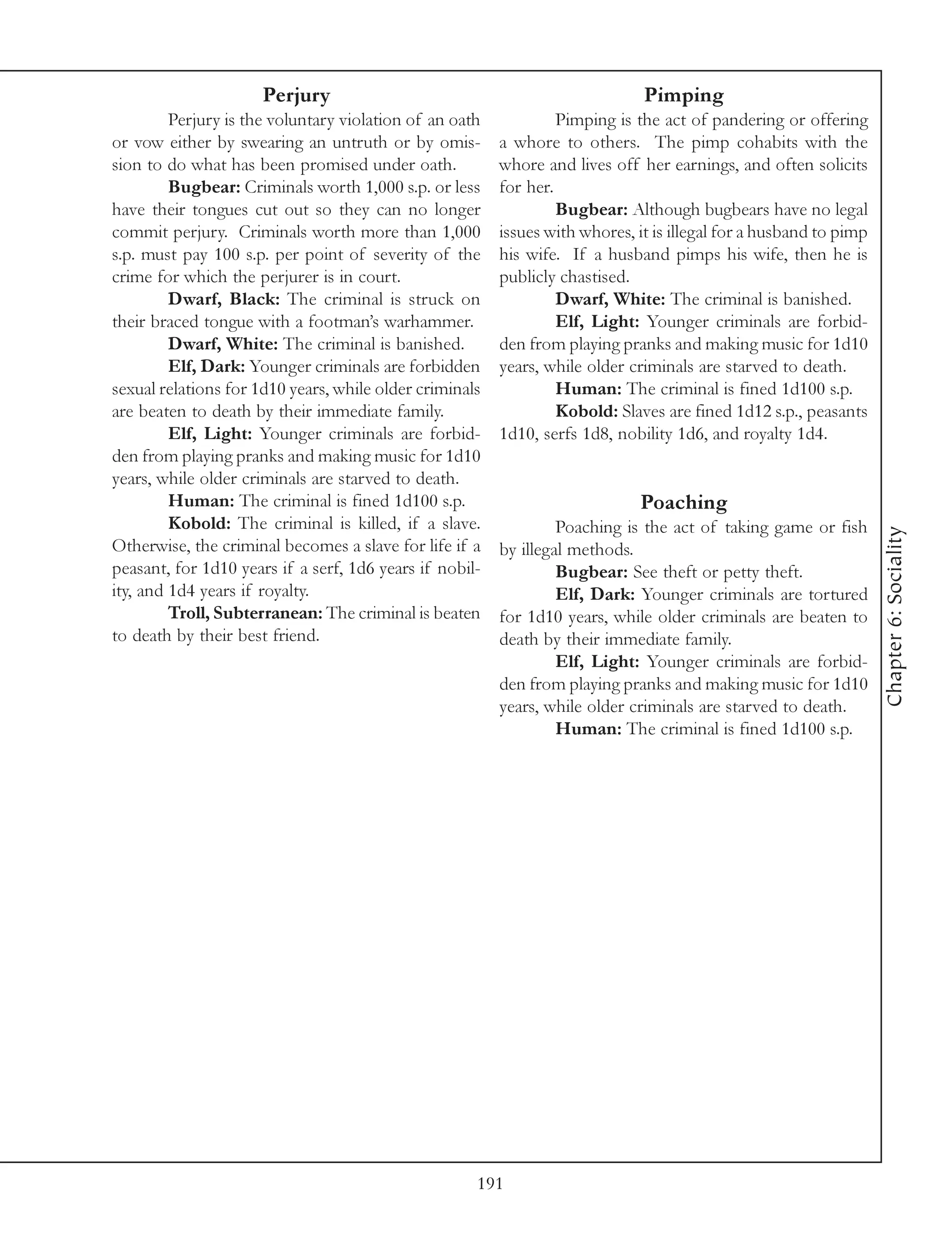 Perjury                                                 Pimping
         Perjury is the voluntary violation of an oath            Pimping is the act of pandering or offering
or vow either by swearing an untruth or by omis-         a whore to others. The pimp cohabits with the
sion to do what has been promised under oath.            whore and lives off her earnings, and often solicits
         Bugbear: Criminals worth 1,000 s.p. or less     for her.
have their tongues cut out so they can no longer                  Bugbear: Although bugbears have no legal
commit perjury. Criminals worth more than 1,000          issues with whores, it is illegal for a husband to pimp
s.p. must pay 100 s.p. per point of severity of the      his wife. If a husband pimps his wife, then he is
crime for which the perjurer is in court.                publicly chastised.
         Dwarf, Black: The criminal is struck on                  Dwarf, White: The criminal is banished.
their braced tongue with a footman’s warhammer.                   Elf, Light: Younger criminals are forbid-
         Dwarf, White: The criminal is banished.         den from playing pranks and making music for 1d10
         Elf, Dark: Younger criminals are forbidden      years, while older criminals are starved to death.
sexual relations for 1d10 years, while older criminals            Human: The criminal is fined 1d100 s.p.
are beaten to death by their immediate family.                    Kobold: Slaves are fined 1d12 s.p., peasants
         Elf, Light: Younger criminals are forbid-       1d10, serfs 1d8, nobility 1d6, and royalty 1d4.
den from playing pranks and making music for 1d10
years, while older criminals are starved to death.
         Human: The criminal is fined 1d100 s.p.                              Poaching
         Kobold: The criminal is killed, if a slave.              Poaching is the act of taking game or fish




                                                                                                                   Chapter 6: Sociality
Otherwise, the criminal becomes a slave for life if a    by illegal methods.
peasant, for 1d10 years if a serf, 1d6 years if nobil-            Bugbear: See theft or petty theft.
ity, and 1d4 years if royalty.                                    Elf, Dark: Younger criminals are tortured
         Troll, Subterranean: The criminal is beaten     for 1d10 years, while older criminals are beaten to
to death by their best friend.                           death by their immediate family.
                                                                  Elf, Light: Younger criminals are forbid-
                                                         den from playing pranks and making music for 1d10
                                                         years, while older criminals are starved to death.
                                                                  Human: The criminal is fined 1d100 s.p.




                                                     191
 