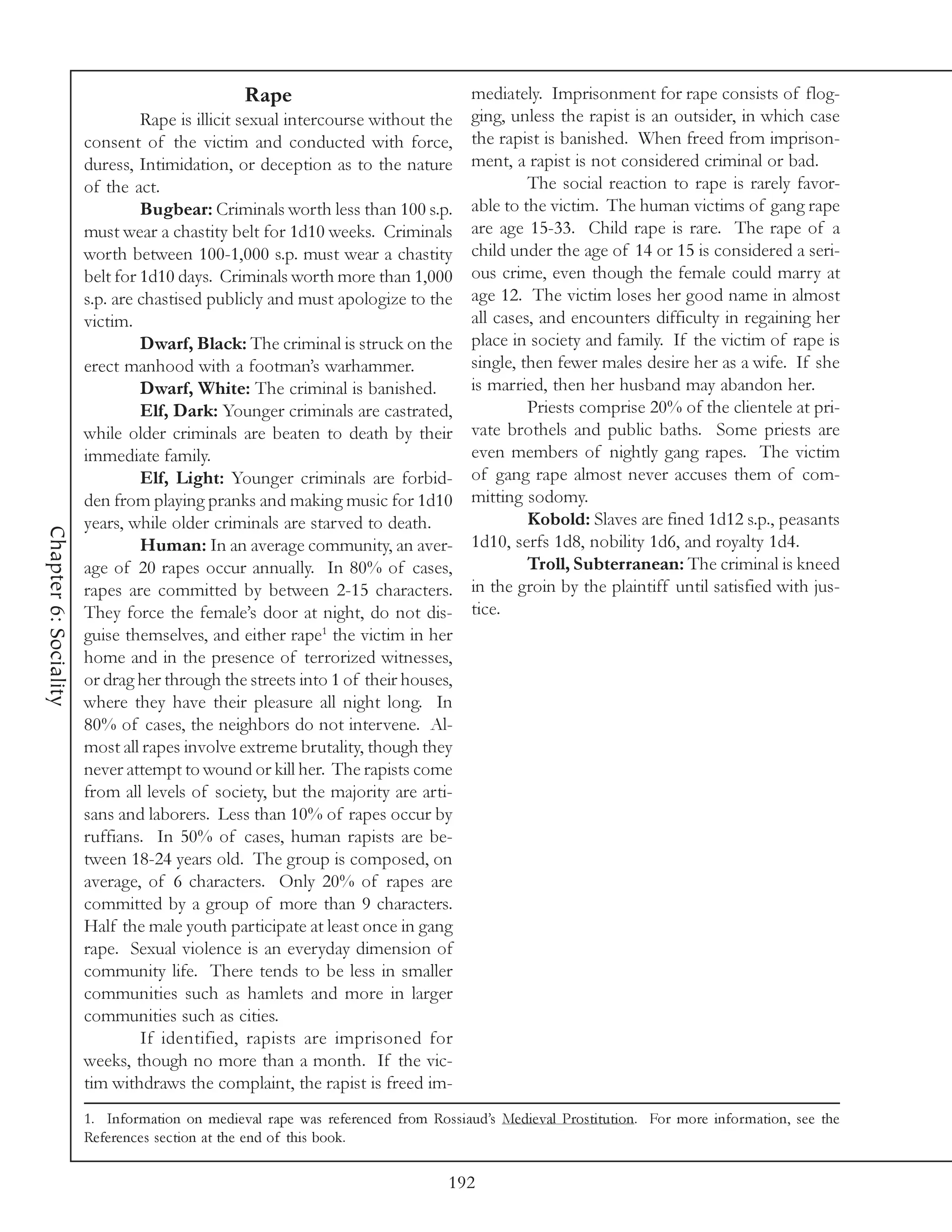 Rape                              mediately. Imprisonment for rape consists of flog-
                                Rape is illicit sexual intercourse without the   ging, unless the rapist is an outsider, in which case
                       consent of the victim and conducted with force,           the rapist is banished. When freed from imprison-
                       duress, Intimidation, or deception as to the nature       ment, a rapist is not considered criminal or bad.
                       of the act.                                                        The social reaction to rape is rarely favor-
                                Bugbear: Criminals worth less than 100 s.p.      able to the victim. The human victims of gang rape
                       must wear a chastity belt for 1d10 weeks. Criminals       are age 15-33. Child rape is rare. The rape of a
                       worth between 100-1,000 s.p. must wear a chastity         child under the age of 14 or 15 is considered a seri-
                       belt for 1d10 days. Criminals worth more than 1,000       ous crime, even though the female could marry at
                       s.p. are chastised publicly and must apologize to the     age 12. The victim loses her good name in almost
                       victim.                                                   all cases, and encounters difficulty in regaining her
                                Dwarf, Black: The criminal is struck on the      place in society and family. If the victim of rape is
                       erect manhood with a footman’s warhammer.                 single, then fewer males desire her as a wife. If she
                                Dwarf, White: The criminal is banished.          is married, then her husband may abandon her.
                                Elf, Dark: Younger criminals are castrated,               Priests comprise 20% of the clientele at pri-
                       while older criminals are beaten to death by their        vate brothels and public baths. Some priests are
                       immediate family.                                         even members of nightly gang rapes. The victim
                                Elf, Light: Younger criminals are forbid-        of gang rape almost never accuses them of com-
                       den from playing pranks and making music for 1d10         mitting sodomy.
                       years, while older criminals are starved to death.                 Kobold: Slaves are fined 1d12 s.p., peasants
Chapter 6: Sociality




                                Human: In an average community, an aver-         1d10, serfs 1d8, nobility 1d6, and royalty 1d4.
                       age of 20 rapes occur annually. In 80% of cases,                   Troll, Subterranean: The criminal is kneed
                       rapes are committed by between 2-15 characters.           in the groin by the plaintiff until satisfied with jus-
                       They force the female’s door at night, do not dis-        tice.
                       guise themselves, and either rape1 the victim in her
                       home and in the presence of terrorized witnesses,
                       or drag her through the streets into 1 of their houses,
                       where they have their pleasure all night long. In
                       80% of cases, the neighbors do not intervene. Al-
                       most all rapes involve extreme brutality, though they
                       never attempt to wound or kill her. The rapists come
                       from all levels of society, but the majority are arti-
                       sans and laborers. Less than 10% of rapes occur by
                       ruffians. In 50% of cases, human rapists are be-
                       tween 18-24 years old. The group is composed, on
                       average, of 6 characters. Only 20% of rapes are
                       committed by a group of more than 9 characters.
                       Half the male youth participate at least once in gang
                       rape. Sexual violence is an everyday dimension of
                       community life. There tends to be less in smaller
                       communities such as hamlets and more in larger
                       communities such as cities.
                                If identified, rapists are imprisoned for
                       weeks, though no more than a month. If the vic-
                       tim withdraws the complaint, the rapist is freed im-
                       1. Information on medieval rape was referenced from Rossiaud’s Medieval Prostitution. For more information, see the
                       References section at the end of this book.

                                                                              192
 