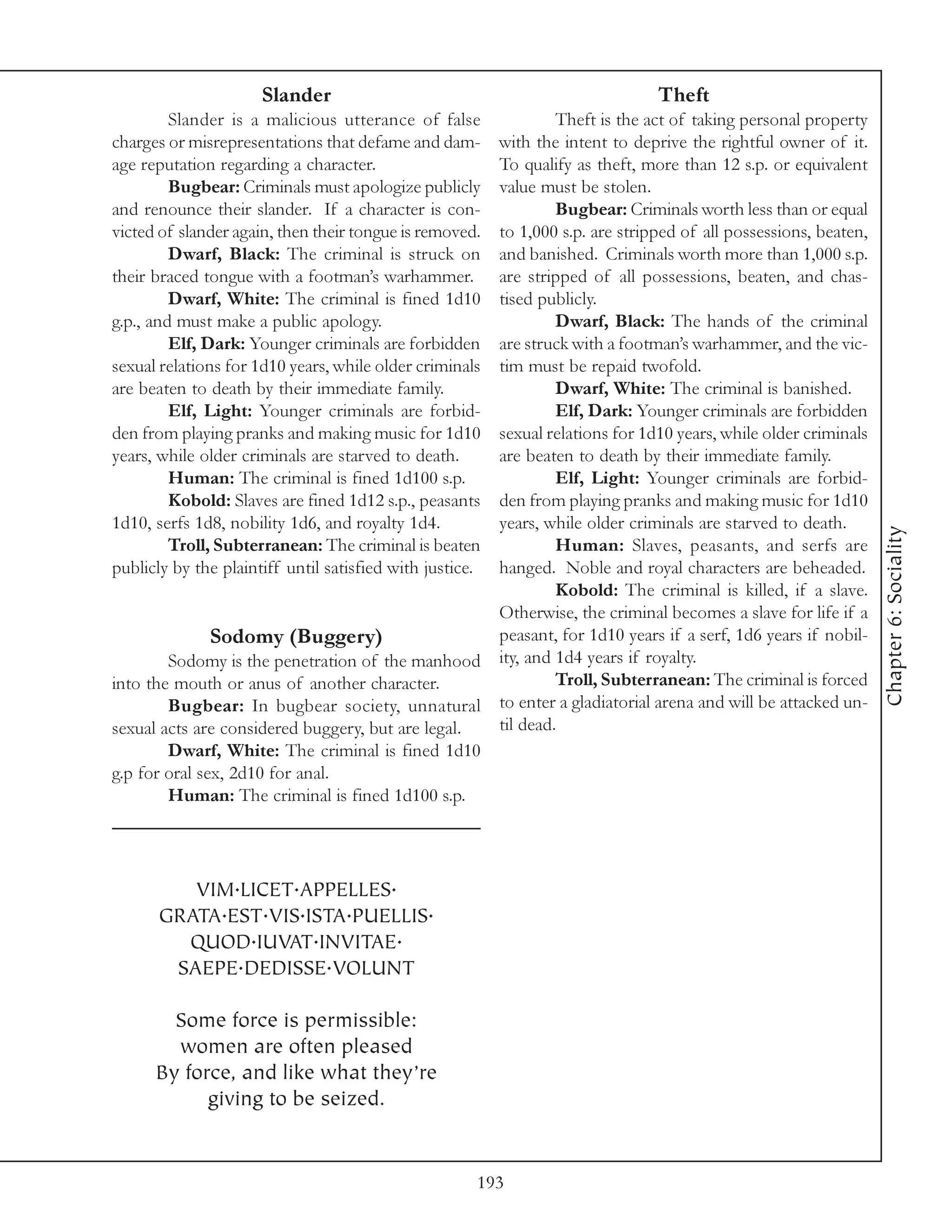 Slander                                              Theft
         Slander is a malicious utterance of false          Theft is the act of taking personal property
charges or misrepresentations that defame and dam- with the intent to deprive the rightful owner of it.
age reputation regarding a character.              To qualify as theft, more than 12 s.p. or equivalent
         Bugbear: Criminals must apologize publiclyvalue must be stolen.
and renounce their slander. If a character is con-          Bugbear: Criminals worth less than or equal
victed of slander again, then their tongue is removed.
                                                   to 1,000 s.p. are stripped of all possessions, beaten,
         Dwarf, Black: The criminal is struck on   and banished. Criminals worth more than 1,000 s.p.
their braced tongue with a footman’s warhammer.    are stripped of all possessions, beaten, and chas-
         Dwarf, White: The criminal is fined 1d10  tised publicly.
g.p., and must make a public apology.                       Dwarf, Black: The hands of the criminal
         Elf, Dark: Younger criminals are forbiddenare struck with a footman’s warhammer, and the vic-
sexual relations for 1d10 years, while older criminals
                                                   tim must be repaid twofold.
are beaten to death by their immediate family.              Dwarf, White: The criminal is banished.
         Elf, Light: Younger criminals are forbid-          Elf, Dark: Younger criminals are forbidden
den from playing pranks and making music for 1d10  sexual relations for 1d10 years, while older criminals
years, while older criminals are starved to death. are beaten to death by their immediate family.
         Human: The criminal is fined 1d100 s.p.            Elf, Light: Younger criminals are forbid-
         Kobold: Slaves are fined 1d12 s.p., peasants
                                                   den from playing pranks and making music for 1d10
1d10, serfs 1d8, nobility 1d6, and royalty 1d4.    years, while older criminals are starved to death.




                                                                                                            Chapter 6: Sociality
         Troll, Subterranean: The criminal is beaten        Human: Slaves, peasants, and serfs are
publicly by the plaintiff until satisfied with justice.
                                                   hanged. Noble and royal characters are beheaded.
                                                            Kobold: The criminal is killed, if a slave.
                                                   Otherwise, the criminal becomes a slave for life if a
               Sodomy (Buggery)                    peasant, for 1d10 years if a serf, 1d6 years if nobil-
        Sodomy is the penetration of the manhood ity, and 1d4 years if royalty.
into the mouth or anus of another character.                Troll, Subterranean: The criminal is forced
        Bugbear: In bugbear society, unnatural     to enter a gladiatorial arena and will be attacked un-
sexual acts are considered buggery, but are legal. til dead.
        Dwarf, White: The criminal is fined 1d10
g.p for oral sex, 2d10 for anal.
        Human: The criminal is fined 1d100 s.p.




         VIM.LICET.APPELLES.
      GRATA.EST.VIS.ISTA.PUELLIS.
        QUOD.IUVAT.INVITAE.
       SAEPE.DEDISSE.VOLUNT

        Some force is permissible:
        women are often pleased
      By force, and like what they’re
            giving to be seized.


                                                      193
 