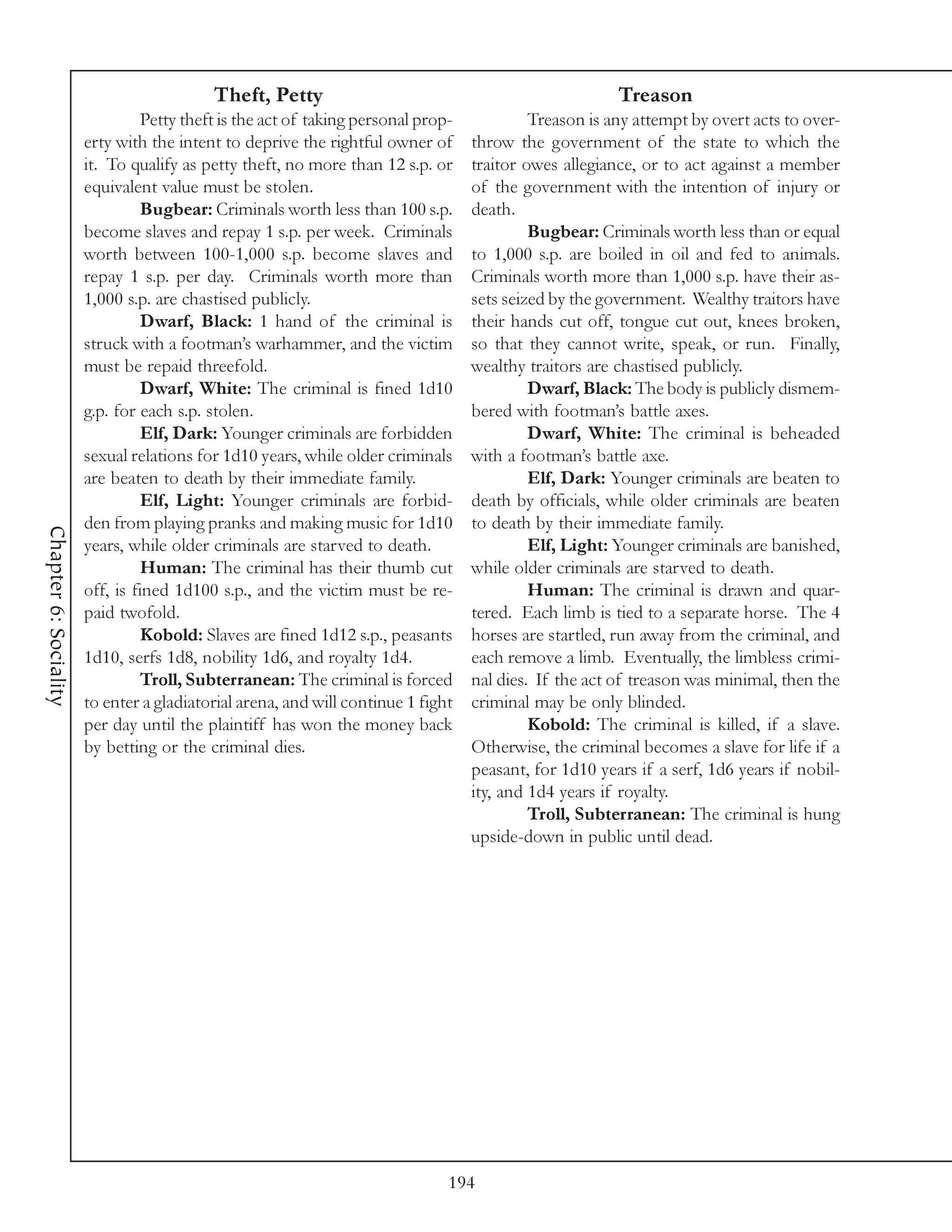 Theft, Petty                                                 Treason
                                 Petty theft is the act of taking personal prop-            Treason is any attempt by overt acts to over-
                       erty with the intent to deprive the rightful owner of       throw the government of the state to which the
                       it. To qualify as petty theft, no more than 12 s.p. or      traitor owes allegiance, or to act against a member
                       equivalent value must be stolen.                            of the government with the intention of injury or
                                 Bugbear: Criminals worth less than 100 s.p.       death.
                       become slaves and repay 1 s.p. per week. Criminals                   Bugbear: Criminals worth less than or equal
                       worth between 100-1,000 s.p. become slaves and              to 1,000 s.p. are boiled in oil and fed to animals.
                       repay 1 s.p. per day. Criminals worth more than             Criminals worth more than 1,000 s.p. have their as-
                       1,000 s.p. are chastised publicly.                          sets seized by the government. Wealthy traitors have
                                 Dwarf, Black: 1 hand of the criminal is           their hands cut off, tongue cut out, knees broken,
                       struck with a footman’s warhammer, and the victim           so that they cannot write, speak, or run. Finally,
                       must be repaid threefold.                                   wealthy traitors are chastised publicly.
                                 Dwarf, White: The criminal is fined 1d10                   Dwarf, Black: The body is publicly dismem-
                       g.p. for each s.p. stolen.                                  bered with footman’s battle axes.
                                 Elf, Dark: Younger criminals are forbidden                 Dwarf, White: The criminal is beheaded
                       sexual relations for 1d10 years, while older criminals      with a footman’s battle axe.
                       are beaten to death by their immediate family.                       Elf, Dark: Younger criminals are beaten to
                                 Elf, Light: Younger criminals are forbid-         death by officials, while older criminals are beaten
                       den from playing pranks and making music for 1d10           to death by their immediate family.
Chapter 6: Sociality




                       years, while older criminals are starved to death.                   Elf, Light: Younger criminals are banished,
                                 Human: The criminal has their thumb cut           while older criminals are starved to death.
                       off, is fined 1d100 s.p., and the victim must be re-                 Human: The criminal is drawn and quar-
                       paid twofold.                                               tered. Each limb is tied to a separate horse. The 4
                                 Kobold: Slaves are fined 1d12 s.p., peasants      horses are startled, run away from the criminal, and
                       1d10, serfs 1d8, nobility 1d6, and royalty 1d4.             each remove a limb. Eventually, the limbless crimi-
                                 Troll, Subterranean: The criminal is forced       nal dies. If the act of treason was minimal, then the
                       to enter a gladiatorial arena, and will continue 1 fight    criminal may be only blinded.
                       per day until the plaintiff has won the money back                   Kobold: The criminal is killed, if a slave.
                       by betting or the criminal dies.                            Otherwise, the criminal becomes a slave for life if a
                                                                                   peasant, for 1d10 years if a serf, 1d6 years if nobil-
                                                                                   ity, and 1d4 years if royalty.
                                                                                            Troll, Subterranean: The criminal is hung
                                                                                   upside-down in public until dead.




                                                                               194
 