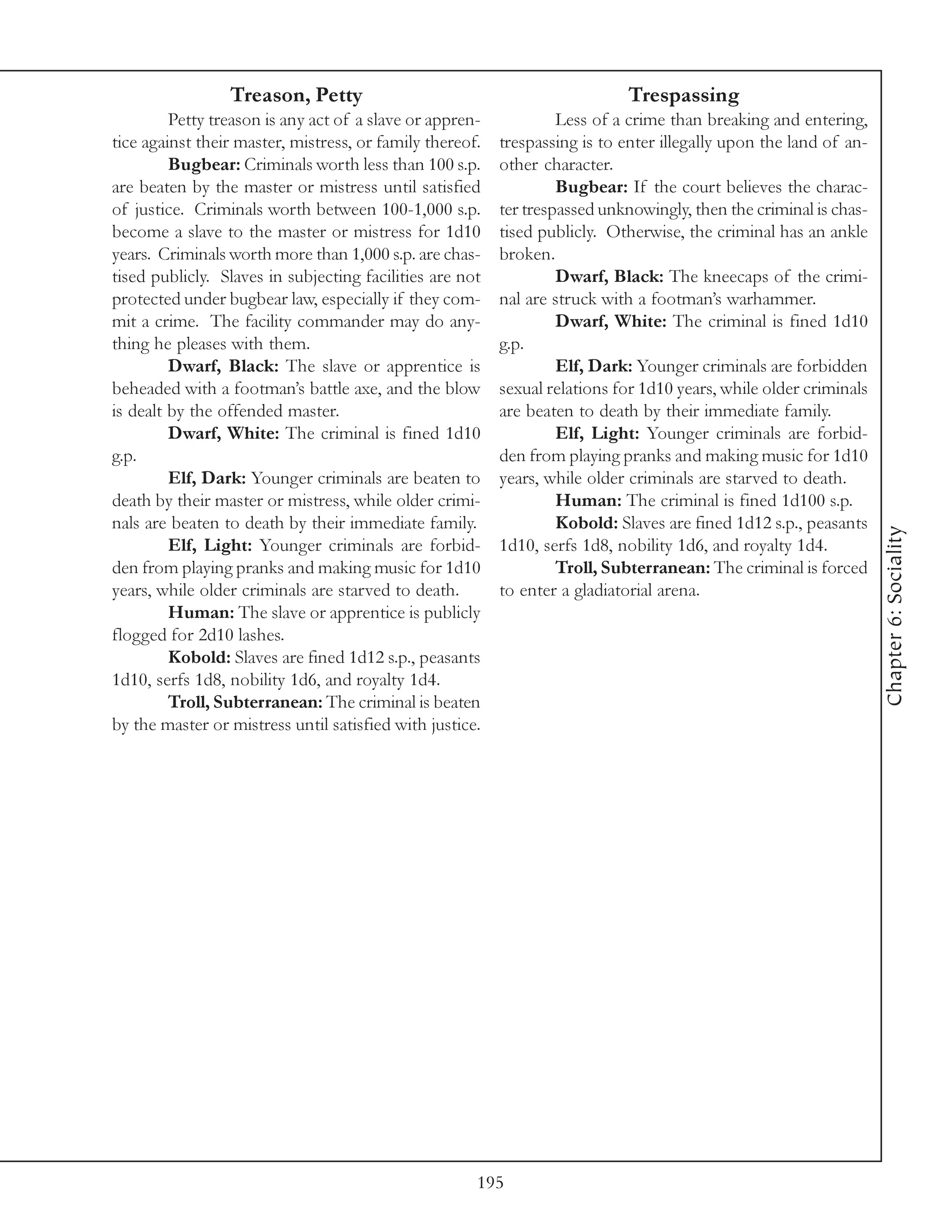 Treason, Petty                                             Trespassing
         Petty treason is any act of a slave or appren-            Less of a crime than breaking and entering,
tice against their master, mistress, or family thereof.   trespassing is to enter illegally upon the land of an-
         Bugbear: Criminals worth less than 100 s.p.      other character.
are beaten by the master or mistress until satisfied               Bugbear: If the court believes the charac-
of justice. Criminals worth between 100-1,000 s.p.        ter trespassed unknowingly, then the criminal is chas-
become a slave to the master or mistress for 1d10         tised publicly. Otherwise, the criminal has an ankle
years. Criminals worth more than 1,000 s.p. are chas-     broken.
tised publicly. Slaves in subjecting facilities are not            Dwarf, Black: The kneecaps of the crimi-
protected under bugbear law, especially if they com-      nal are struck with a footman’s warhammer.
mit a crime. The facility commander may do any-                    Dwarf, White: The criminal is fined 1d10
thing he pleases with them.                               g.p.
         Dwarf, Black: The slave or apprentice is                  Elf, Dark: Younger criminals are forbidden
beheaded with a footman’s battle axe, and the blow        sexual relations for 1d10 years, while older criminals
is dealt by the offended master.                          are beaten to death by their immediate family.
         Dwarf, White: The criminal is fined 1d10                  Elf, Light: Younger criminals are forbid-
g.p.                                                      den from playing pranks and making music for 1d10
         Elf, Dark: Younger criminals are beaten to       years, while older criminals are starved to death.
death by their master or mistress, while older crimi-              Human: The criminal is fined 1d100 s.p.
nals are beaten to death by their immediate family.                Kobold: Slaves are fined 1d12 s.p., peasants




                                                                                                                   Chapter 6: Sociality
         Elf, Light: Younger criminals are forbid-        1d10, serfs 1d8, nobility 1d6, and royalty 1d4.
den from playing pranks and making music for 1d10                  Troll, Subterranean: The criminal is forced
years, while older criminals are starved to death.        to enter a gladiatorial arena.
         Human: The slave or apprentice is publicly
flogged for 2d10 lashes.
         Kobold: Slaves are fined 1d12 s.p., peasants
1d10, serfs 1d8, nobility 1d6, and royalty 1d4.
         Troll, Subterranean: The criminal is beaten
by the master or mistress until satisfied with justice.




                                                      195
 