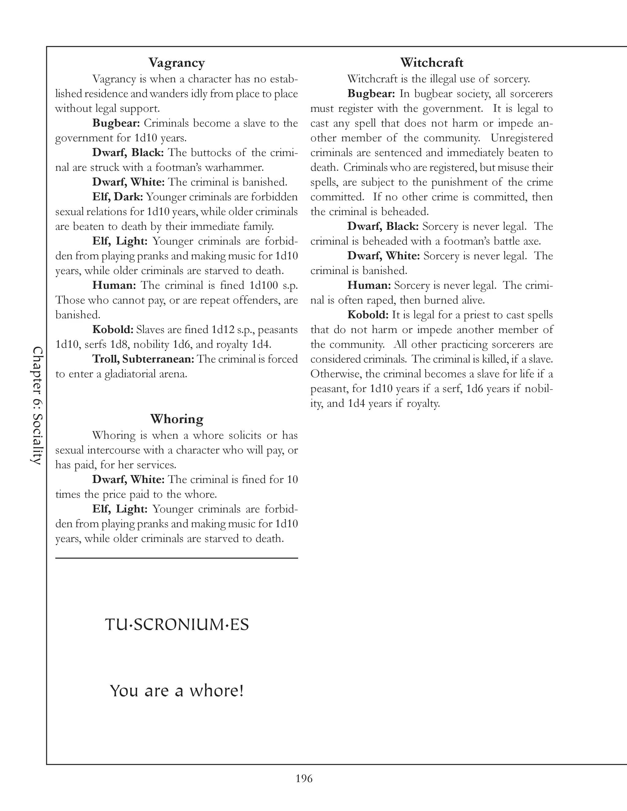 Vagrancy                                                  Witchcraft
                                Vagrancy is when a character has no estab-               Witchcraft is the illegal use of sorcery.
                       lished residence and wanders idly from place to place             Bugbear: In bugbear society, all sorcerers
                       without legal support.                                   must register with the government. It is legal to
                                Bugbear: Criminals become a slave to the        cast any spell that does not harm or impede an-
                       government for 1d10 years.                               other member of the community. Unregistered
                                Dwarf, Black: The buttocks of the crimi-        criminals are sentenced and immediately beaten to
                       nal are struck with a footman’s warhammer.               death. Criminals who are registered, but misuse their
                                Dwarf, White: The criminal is banished.         spells, are subject to the punishment of the crime
                                Elf, Dark: Younger criminals are forbidden      committed. If no other crime is committed, then
                       sexual relations for 1d10 years, while older criminals   the criminal is beheaded.
                       are beaten to death by their immediate family.                    Dwarf, Black: Sorcery is never legal. The
                                Elf, Light: Younger criminals are forbid-       criminal is beheaded with a footman’s battle axe.
                       den from playing pranks and making music for 1d10                 Dwarf, White: Sorcery is never legal. The
                       years, while older criminals are starved to death.       criminal is banished.
                                Human: The criminal is fined 1d100 s.p.                  Human: Sorcery is never legal. The crimi-
                       Those who cannot pay, or are repeat offenders, are       nal is often raped, then burned alive.
                       banished.                                                         Kobold: It is legal for a priest to cast spells
                                Kobold: Slaves are fined 1d12 s.p., peasants    that do not harm or impede another member of
                       1d10, serfs 1d8, nobility 1d6, and royalty 1d4.          the community. All other practicing sorcerers are
Chapter 6: Sociality




                                Troll, Subterranean: The criminal is forced     considered criminals. The criminal is killed, if a slave.
                       to enter a gladiatorial arena.                           Otherwise, the criminal becomes a slave for life if a
                                                                                peasant, for 1d10 years if a serf, 1d6 years if nobil-
                                                                                ity, and 1d4 years if royalty.
                                            Whoring
                               Whoring is when a whore solicits or has
                       sexual intercourse with a character who will pay, or
                       has paid, for her services.
                               Dwarf, White: The criminal is fined for 10
                       times the price paid to the whore.
                               Elf, Light: Younger criminals are forbid-
                       den from playing pranks and making music for 1d10
                       years, while older criminals are starved to death.




                                 TU.SCRONIUM.ES


                                   You are a whore!



                                                                            196
 
