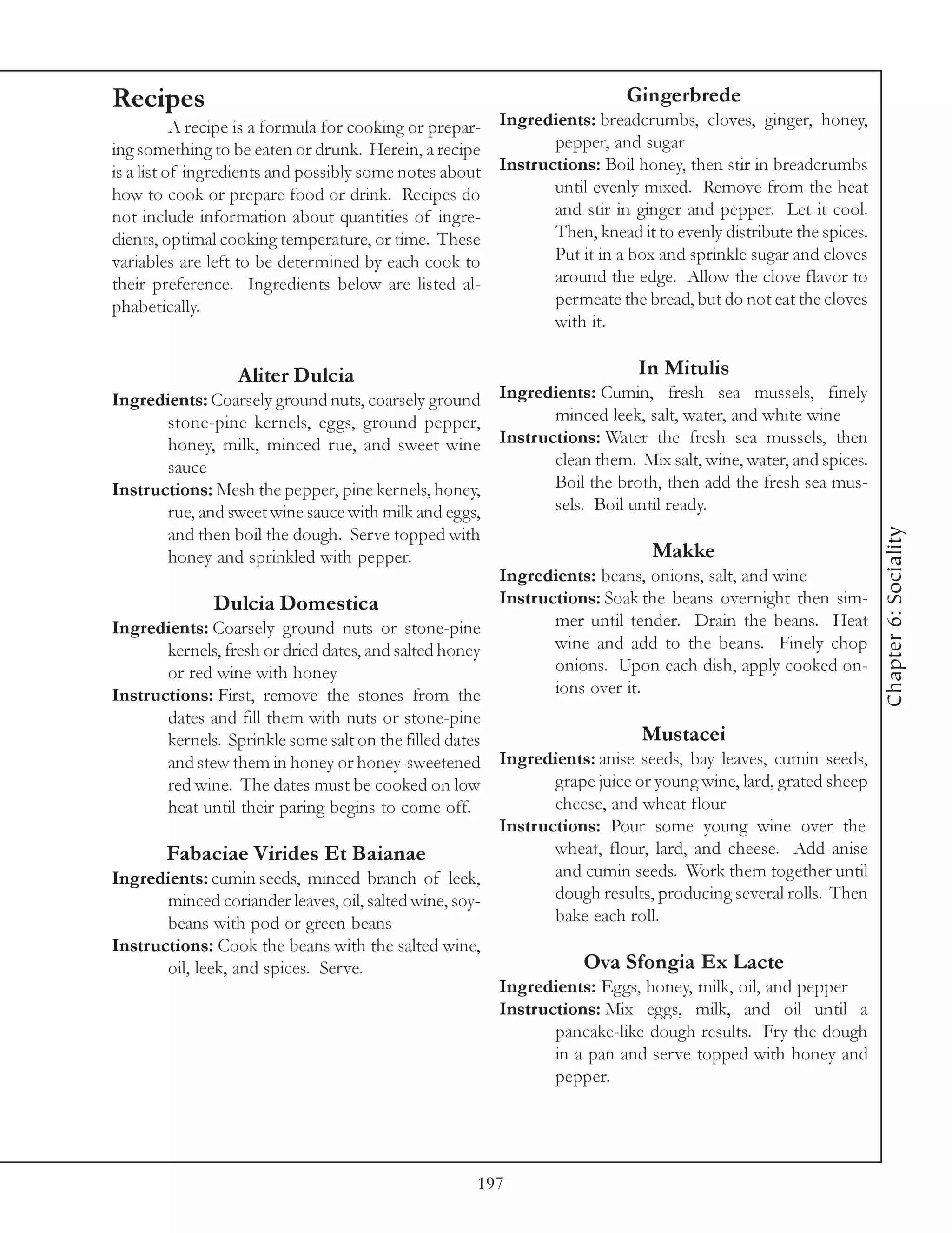 Recipes                                                                    Gingerbrede
           A recipe is a formula for cooking or prepar- Ingredients: breadcrumbs, cloves, ginger, honey,
ing something to be eaten or drunk. Herein, a recipe          pepper, and sugar
is a list of ingredients and possibly some notes about Instructions: Boil honey, then stir in breadcrumbs
how to cook or prepare food or drink. Recipes do              until evenly mixed. Remove from the heat
not include information about quantities of ingre-            and stir in ginger and pepper. Let it cool.
dients, optimal cooking temperature, or time. These           Then, knead it to evenly distribute the spices.
variables are left to be determined by each cook to           Put it in a box and sprinkle sugar and cloves
their preference. Ingredients below are listed al-            around the edge. Allow the clove flavor to
phabetically.                                                 permeate the bread, but do not eat the cloves
                                                              with it.

                  Aliter Dulcia                                              In Mitulis
Ingredients: Coarsely ground nuts, coarsely ground Ingredients: Cumin, fresh sea mussels, finely
       stone-pine kernels, eggs, ground pepper,               minced leek, salt, water, and white wine
       honey, milk, minced rue, and sweet wine Instructions: Water the fresh sea mussels, then
       sauce                                                  clean them. Mix salt, wine, water, and spices.
Instructions: Mesh the pepper, pine kernels, honey,           Boil the broth, then add the fresh sea mus-
       rue, and sweet wine sauce with milk and eggs,          sels. Boil until ready.




                                                                                                                 Chapter 6: Sociality
       and then boil the dough. Serve topped with
       honey and sprinkled with pepper.                                     Makke
                                                       Ingredients: beans, onions, salt, and wine
              Dulcia Domestica                         Instructions: Soak the beans overnight then sim-
Ingredients: Coarsely ground nuts or stone-pine               mer until tender. Drain the beans. Heat
       kernels, fresh or dried dates, and salted honey        wine and add to the beans. Finely chop
       or red wine with honey                                 onions. Upon each dish, apply cooked on-
Instructions: First, remove the stones from the               ions over it.
        dates and fill them with nuts or stone-pine
        kernels. Sprinkle some salt on the filled dates                       Mustacei
        and stew them in honey or honey-sweetened         Ingredients: anise seeds, bay leaves, cumin seeds,
        red wine. The dates must be cooked on low                grape juice or young wine, lard, grated sheep
        heat until their paring begins to come off.              cheese, and wheat flour
                                                          Instructions: Pour some young wine over the
        Fabaciae Virides Et Baianae                              wheat, flour, lard, and cheese. Add anise
Ingredients: cumin seeds, minced branch of leek,                 and cumin seeds. Work them together until
       minced coriander leaves, oil, salted wine, soy-           dough results, producing several rolls. Then
       beans with pod or green beans                             bake each roll.
Instructions: Cook the beans with the salted wine,
       oil, leek, and spices. Serve.                                 Ova Sfongia Ex Lacte
                                                          Ingredients: Eggs, honey, milk, oil, and pepper
                                                          Instructions: Mix eggs, milk, and oil until a
                                                                 pancake-like dough results. Fry the dough
                                                                 in a pan and serve topped with honey and
                                                                 pepper.




                                                      197
 