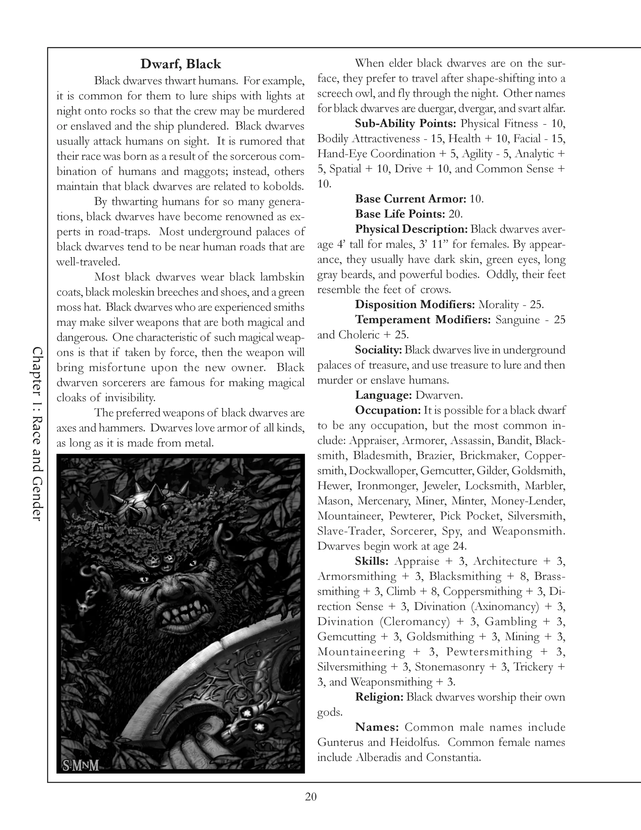 Dwarf, Black                                        When elder black dwarves are on the sur-
                                      Black dwarves thwart humans. For example,           face, they prefer to travel after shape-shifting into a
                             it is common for them to lure ships with lights at           screech owl, and fly through the night. Other names
                             night onto rocks so that the crew may be murdered            for black dwarves are duergar, dvergar, and svart alfar.
                             or enslaved and the ship plundered. Black dwarves                    Sub-Ability Points: Physical Fitness - 10,
                             usually attack humans on sight. It is rumored that           Bodily Attractiveness - 15, Health + 10, Facial - 15,
                             their race was born as a result of the sorcerous com-        Hand-Eye Coordination + 5, Agility - 5, Analytic +
                             bination of humans and maggots; instead, others              5, Spatial + 10, Drive + 10, and Common Sense +
                             maintain that black dwarves are related to kobolds.          10.
                                      By thwarting humans for so many genera-                     Base Current Armor: 10.
                             tions, black dwarves have become renowned as ex-                     Base Life Points: 20.
                             perts in road-traps. Most underground palaces of                     Physical Description: Black dwarves aver-
                             black dwarves tend to be near human roads that are           age 4’ tall for males, 3’ 11” for females. By appear-
                             well-traveled.                                               ance, they usually have dark skin, green eyes, long
                                      Most black dwarves wear black lambskin              gray beards, and powerful bodies. Oddly, their feet
                             coats, black moleskin breeches and shoes, and a green        resemble the feet of crows.
                             moss hat. Black dwarves who are experienced smiths                   Disposition Modifiers: Morality - 25.
                             may make silver weapons that are both magical and                    Temperament Modifiers: Sanguine - 25
                             dangerous. One characteristic of such magical weap-          and Choleric + 25.
                                                                                                  Sociality: Black dwarves live in underground
Chapter 1: Race and Gender




                             ons is that if taken by force, then the weapon will
                             bring misfortune upon the new owner. Black                   palaces of treasure, and use treasure to lure and then
                             dwarven sorcerers are famous for making magical              murder or enslave humans.
                             cloaks of invisibility.                                              Language: Dwarven.
                                      The preferred weapons of black dwarves are                  Occupation: It is possible for a black dwarf
                             axes and hammers. Dwarves love armor of all kinds,           to be any occupation, but the most common in-
                             as long as it is made from metal.                            clude: Appraiser, Armorer, Assassin, Bandit, Black-
                                                                                          smith, Bladesmith, Brazier, Brickmaker, Copper-
                                                                                          smith, Dockwalloper, Gemcutter, Gilder, Goldsmith,
                                                                                          Hewer, Ironmonger, Jeweler, Locksmith, Marbler,
                                                                                          Mason, Mercenary, Miner, Minter, Money-Lender,
                                                                                          Mountaineer, Pewterer, Pick Pocket, Silversmith,
                                                                                          Slave-Trader, Sorcerer, Spy, and Weaponsmith.
                                                                                          Dwarves begin work at age 24.
                                                                                                  Skills: Appraise + 3, Architecture + 3,
                                                                                          Armorsmithing + 3, Blacksmithing + 8, Brass-
                                                                                          smithing + 3, Climb + 8, Coppersmithing + 3, Di-
                                                                                          rection Sense + 3, Divination (Axinomancy) + 3,
                                                                                          Divination (Cleromancy) + 3, Gambling + 3,
                                                                                          Gemcutting + 3, Goldsmithing + 3, Mining + 3,
                                                                                          Mountaineering + 3, Pewtersmithing + 3,
                                                                                          Silversmithing + 3, Stonemasonry + 3, Trickery +
                                                                                          3, and Weaponsmithing + 3.
                                                                                                  Religion: Black dwarves worship their own
                                                                                          gods.
                                                                                                  Names: Common male names include
                                                                                          Gunterus and Heidolfus. Common female names
                                                                                          include Alberadis and Constantia.


                                                                                     20
 