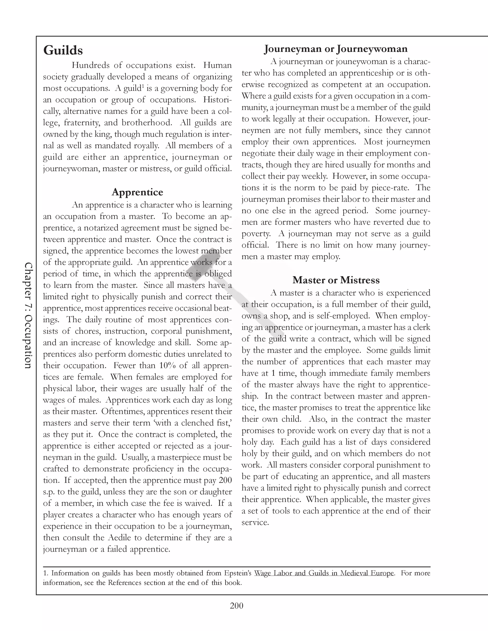 Guilds                                                           Journeyman or Journeywoman
                                  Hundreds of occupations exist. Human                  A journeyman or jouneywoman is a charac-
                        society gradually developed a means of organizing      ter who has completed an apprenticeship or is oth-
                        most occupations. A guild1 is a governing body for     erwise recognized as competent at an occupation.
                        an occupation or group of occupations. Histori-        Where a guild exists for a given occupation in a com-
                        cally, alternative names for a guild have been a col-  munity, a journeyman must be a member of the guild
                        lege, fraternity, and brotherhood. All guilds are      to work legally at their occupation. However, jour-
                        owned by the king, though much regulation is inter-    neymen are not fully members, since they cannot
                        nal as well as mandated royally. All members of a      employ their own apprentices. Most journeymen
                        guild are either an apprentice, journeyman or          negotiate their daily wage in their employment con-
                        journeywoman, master or mistress, or guild official.   tracts, though they are hired usually for months and
                                                                               collect their pay weekly. However, in some occupa-
                                                                               tions it is the norm to be paid by piece-rate. The
                                             Apprentice
                                                                               journeyman promises their labor to their master and
                                 An apprentice is a character who is learning
                                                                               no one else in the agreed period. Some journey-
                        an occupation from a master. To become an ap-
                                                                               men are former masters who have reverted due to
                        prentice, a notarized agreement must be signed be-
                                                                               poverty. A journeyman may not serve as a guild
                        tween apprentice and master. Once the contract is
                                                                               official. There is no limit on how many journey-
                        signed, the apprentice becomes the lowest member
                                                                               men a master may employ.
                        of the appropriate guild. An apprentice works for a
Chapter 7: Occupation




                        period of time, in which the apprentice is obliged
                        to learn from the master. Since all masters have a                    Master or Mistress
                        limited right to physically punish and correct their            A master is a character who is experienced
                        apprentice, most apprentices receive occasional beat- at their occupation, is a full member of their guild,
                        ings. The daily routine of most apprentices con- owns a shop, and is self-employed. When employ-
                        sists of chores, instruction, corporal punishment, ing an apprentice or journeyman, a master has a clerk
                        and an increase of knowledge and skill. Some ap- of the guild write a contract, which will be signed
                        prentices also perform domestic duties unrelated to by the master and the employee. Some guilds limit
                        their occupation. Fewer than 10% of all appren- the number of apprentices that each master may
                        tices are female. When females are employed for have at 1 time, though immediate family members
                        physical labor, their wages are usually half of the of the master always have the right to apprentice-
                        wages of males. Apprentices work each day as long ship. In the contract between master and appren-
                        as their master. Oftentimes, apprentices resent their tice, the master promises to treat the apprentice like
                        masters and serve their term ‘with a clenched fist,’ their own child. Also, in the contract the master
                        as they put it. Once the contract is completed, the promises to provide work on every day that is not a
                        apprentice is either accepted or rejected as a jour- holy day. Each guild has a list of days considered
                        neyman in the guild. Usually, a masterpiece must be holy by their guild, and on which members do not
                        crafted to demonstrate proficiency in the occupa- work. All masters consider corporal punishment to
                        tion. If accepted, then the apprentice must pay 200 be part of educating an apprentice, and all masters
                        s.p. to the guild, unless they are the son or daughter have a limited right to physically punish and correct
                        of a member, in which case the fee is waived. If a their apprentice. When applicable, the master gives
                        player creates a character who has enough years of a set of tools to each apprentice at the end of their
                        experience in their occupation to be a journeyman, service.
                        then consult the Aedile to determine if they are a
                        journeyman or a failed apprentice.

                        1. Information on guilds has been mostly obtained from Epstein’s Wage Labor and Guilds in Medieval Europe. For more
                        information, see the References section at the end of this book.

                                                                               200
 