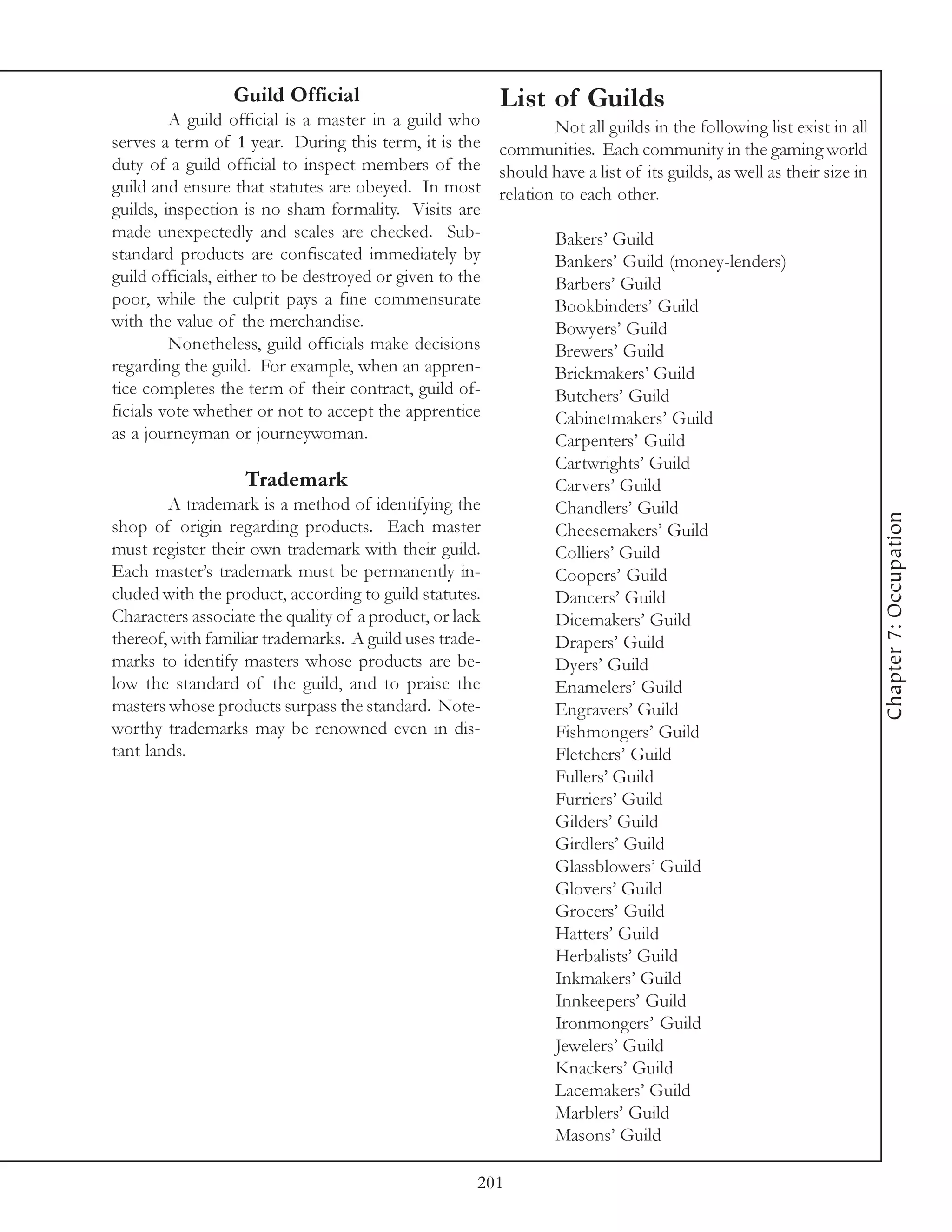 Guild Official                        List of Guilds
         A guild official is a master in a guild who       Not all guilds in the following list exist in all
serves a term of 1 year. During this term, it is the communities. Each community in the gaming world
duty of a guild official to inspect members of the should have a list of its guilds, as well as their size in
guild and ensure that statutes are obeyed. In most relation to each other.
guilds, inspection is no sham formality. Visits are
made unexpectedly and scales are checked. Sub-             Bakers’ Guild
standard products are confiscated immediately by           Bankers’ Guild (money-lenders)
guild officials, either to be destroyed or given to the    Barbers’ Guild
poor, while the culprit pays a fine commensurate           Bookbinders’ Guild
with the value of the merchandise.                         Bowyers’ Guild
         Nonetheless, guild officials make decisions       Brewers’ Guild
regarding the guild. For example, when an appren-          Brickmakers’ Guild
tice completes the term of their contract, guild of-       Butchers’ Guild
ficials vote whether or not to accept the apprentice       Cabinetmakers’ Guild
as a journeyman or journeywoman.                           Carpenters’ Guild
                                                           Cartwrights’ Guild
                     Trademark                             Carvers’ Guild
         A trademark is a method of identifying the        Chandlers’ Guild




                                                                                                                Chapter 7: Occupation
shop of origin regarding products. Each master             Cheesemakers’ Guild
must register their own trademark with their guild.        Colliers’ Guild
Each master’s trademark must be permanently in-            Coopers’ Guild
cluded with the product, according to guild statutes.      Dancers’ Guild
Characters associate the quality of a product, or lack     Dicemakers’ Guild
thereof, with familiar trademarks. A guild uses trade-     Drapers’ Guild
marks to identify masters whose products are be-           Dyers’ Guild
low the standard of the guild, and to praise the           Enamelers’ Guild
masters whose products surpass the standard. Note-         Engravers’ Guild
worthy trademarks may be renowned even in dis-             Fishmongers’ Guild
tant lands.                                                Fletchers’ Guild
                                                           Fullers’ Guild
                                                           Furriers’ Guild
                                                           Gilders’ Guild
                                                           Girdlers’ Guild
                                                           Glassblowers’ Guild
                                                           Glovers’ Guild
                                                           Grocers’ Guild
                                                           Hatters’ Guild
                                                           Herbalists’ Guild
                                                           Inkmakers’ Guild
                                                           Innkeepers’ Guild
                                                           Ironmongers’ Guild
                                                           Jewelers’ Guild
                                                           Knackers’ Guild
                                                           Lacemakers’ Guild
                                                           Marblers’ Guild
                                                           Masons’ Guild

                                                    201
 