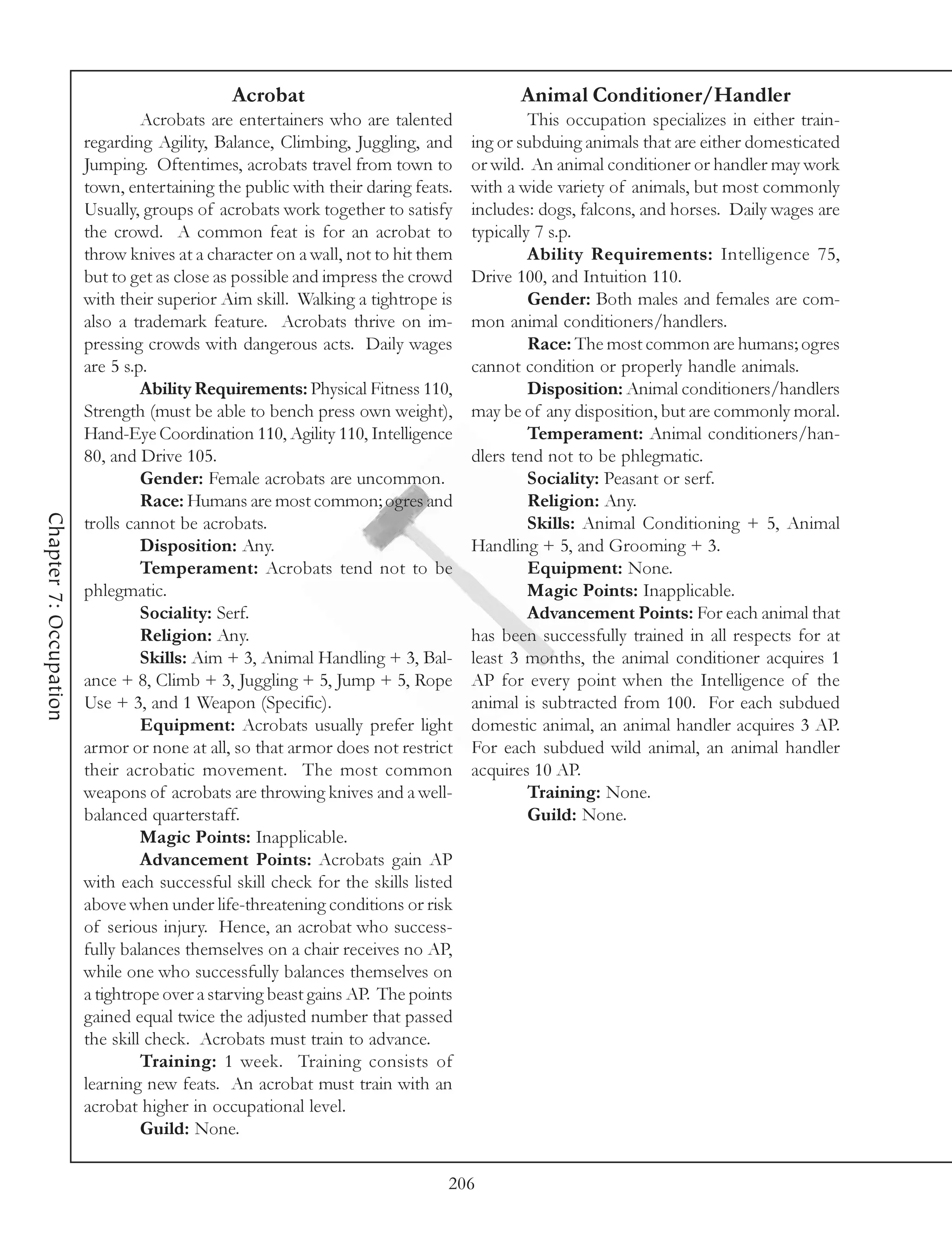 Acrobat                                    Animal Conditioner/Handler
                                 Acrobats are entertainers who are talented               This occupation specializes in either train-
                        regarding Agility, Balance, Climbing, Juggling, and      ing or subduing animals that are either domesticated
                        Jumping. Oftentimes, acrobats travel from town to        or wild. An animal conditioner or handler may work
                        town, entertaining the public with their daring feats.   with a wide variety of animals, but most commonly
                        Usually, groups of acrobats work together to satisfy     includes: dogs, falcons, and horses. Daily wages are
                        the crowd. A common feat is for an acrobat to            typically 7 s.p.
                        throw knives at a character on a wall, not to hit them            Ability Requirements: Intelligence 75,
                        but to get as close as possible and impress the crowd    Drive 100, and Intuition 110.
                        with their superior Aim skill. Walking a tightrope is             Gender: Both males and females are com-
                        also a trademark feature. Acrobats thrive on im-         mon animal conditioners/handlers.
                        pressing crowds with dangerous acts. Daily wages                  Race: The most common are humans; ogres
                        are 5 s.p.                                               cannot condition or properly handle animals.
                                 Ability Requirements: Physical Fitness 110,              Disposition: Animal conditioners/handlers
                        Strength (must be able to bench press own weight),       may be of any disposition, but are commonly moral.
                        Hand-Eye Coordination 110, Agility 110, Intelligence              Temperament: Animal conditioners/han-
                        80, and Drive 105.                                       dlers tend not to be phlegmatic.
                                 Gender: Female acrobats are uncommon.                    Sociality: Peasant or serf.
                                 Race: Humans are most common; ogres and                  Religion: Any.
Chapter 7: Occupation




                        trolls cannot be acrobats.                                        Skills: Animal Conditioning + 5, Animal
                                 Disposition: Any.                               Handling + 5, and Grooming + 3.
                                 Temperament: Acrobats tend not to be                     Equipment: None.
                        phlegmatic.                                                       Magic Points: Inapplicable.
                                 Sociality: Serf.                                         Advancement Points: For each animal that
                                 Religion: Any.                                  has been successfully trained in all respects for at
                                 Skills: Aim + 3, Animal Handling + 3, Bal-      least 3 months, the animal conditioner acquires 1
                        ance + 8, Climb + 3, Juggling + 5, Jump + 5, Rope        AP for every point when the Intelligence of the
                        Use + 3, and 1 Weapon (Specific).                        animal is subtracted from 100. For each subdued
                                 Equipment: Acrobats usually prefer light        domestic animal, an animal handler acquires 3 AP.
                        armor or none at all, so that armor does not restrict    For each subdued wild animal, an animal handler
                        their acrobatic movement. The most common                acquires 10 AP.
                        weapons of acrobats are throwing knives and a well-               Training: None.
                        balanced quarterstaff.                                            Guild: None.
                                 Magic Points: Inapplicable.
                                 Advancement Points: Acrobats gain AP
                        with each successful skill check for the skills listed
                        above when under life-threatening conditions or risk
                        of serious injury. Hence, an acrobat who success-
                        fully balances themselves on a chair receives no AP,
                        while one who successfully balances themselves on
                        a tightrope over a starving beast gains AP. The points
                        gained equal twice the adjusted number that passed
                        the skill check. Acrobats must train to advance.
                                 Training: 1 week. Training consists of
                        learning new feats. An acrobat must train with an
                        acrobat higher in occupational level.
                                 Guild: None.

                                                                             206
 