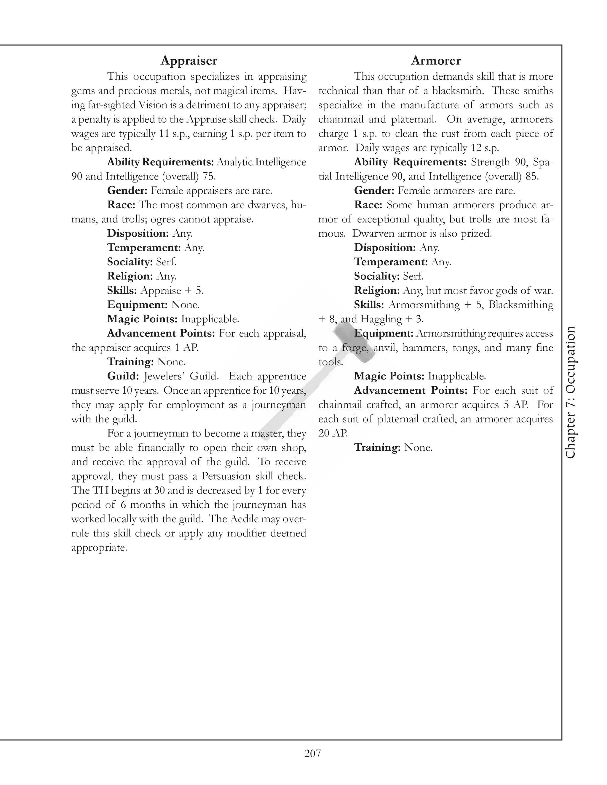 Appraiser                                                 Armorer
         This occupation specializes in appraising                 This occupation demands skill that is more
gems and precious metals, not magical items. Hav-         technical than that of a blacksmith. These smiths
ing far-sighted Vision is a detriment to any appraiser;   specialize in the manufacture of armors such as
a penalty is applied to the Appraise skill check. Daily   chainmail and platemail. On average, armorers
wages are typically 11 s.p., earning 1 s.p. per item to   charge 1 s.p. to clean the rust from each piece of
be appraised.                                             armor. Daily wages are typically 12 s.p.
         Ability Requirements: Analytic Intelligence               Ability Requirements: Strength 90, Spa-
90 and Intelligence (overall) 75.                         tial Intelligence 90, and Intelligence (overall) 85.
         Gender: Female appraisers are rare.                       Gender: Female armorers are rare.
         Race: The most common are dwarves, hu-                    Race: Some human armorers produce ar-
mans, and trolls; ogres cannot appraise.                  mor of exceptional quality, but trolls are most fa-
         Disposition: Any.                                mous. Dwarven armor is also prized.
         Temperament: Any.                                         Disposition: Any.
         Sociality: Serf.                                          Temperament: Any.
         Religion: Any.                                            Sociality: Serf.
         Skills: Appraise + 5.                                     Religion: Any, but most favor gods of war.
         Equipment: None.                                          Skills: Armorsmithing + 5, Blacksmithing
         Magic Points: Inapplicable.                      + 8, and Haggling + 3.




                                                                                                                 Chapter 7: Occupation
         Advancement Points: For each appraisal,                   Equipment: Armorsmithing requires access
the appraiser acquires 1 AP.                              to a forge, anvil, hammers, tongs, and many fine
         Training: None.                                  tools.
         Guild: Jewelers’ Guild. Each apprentice                   Magic Points: Inapplicable.
must serve 10 years. Once an apprentice for 10 years,              Advancement Points: For each suit of
they may apply for employment as a journeyman             chainmail crafted, an armorer acquires 5 AP. For
with the guild.                                           each suit of platemail crafted, an armorer acquires
         For a journeyman to become a master, they        20 AP.
must be able financially to open their own shop,                   Training: None.
and receive the approval of the guild. To receive
approval, they must pass a Persuasion skill check.
The TH begins at 30 and is decreased by 1 for every
period of 6 months in which the journeyman has
worked locally with the guild. The Aedile may over-
rule this skill check or apply any modifier deemed
appropriate.




                                                      207
 
