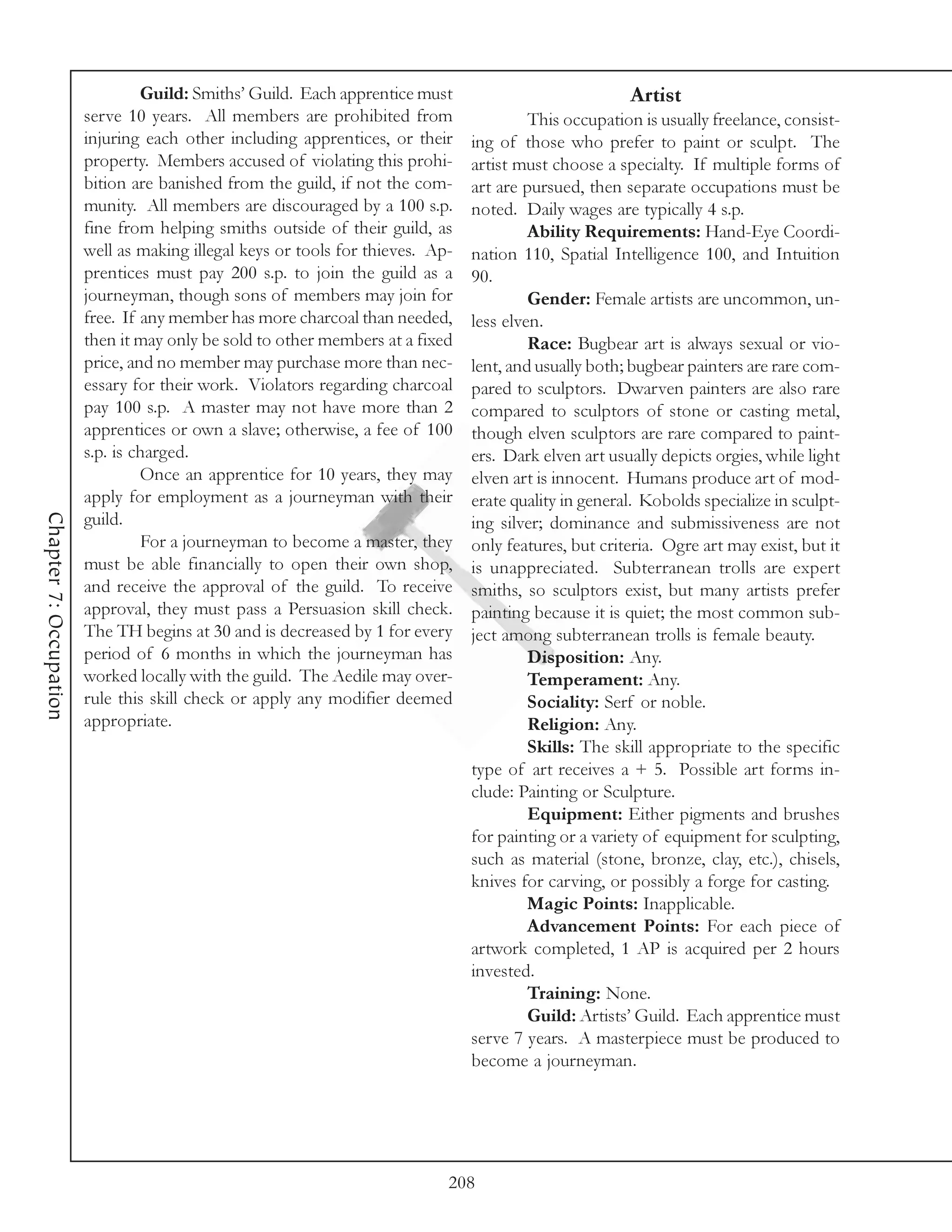 Guild: Smiths’ Guild. Each apprentice must                            Artist
                        serve 10 years. All members are prohibited from                  This occupation is usually freelance, consist-
                        injuring each other including apprentices, or their     ing of those who prefer to paint or sculpt. The
                        property. Members accused of violating this prohi-      artist must choose a specialty. If multiple forms of
                        bition are banished from the guild, if not the com-     art are pursued, then separate occupations must be
                        munity. All members are discouraged by a 100 s.p.       noted. Daily wages are typically 4 s.p.
                        fine from helping smiths outside of their guild, as              Ability Requirements: Hand-Eye Coordi-
                        well as making illegal keys or tools for thieves. Ap-   nation 110, Spatial Intelligence 100, and Intuition
                        prentices must pay 200 s.p. to join the guild as a      90.
                        journeyman, though sons of members may join for                  Gender: Female artists are uncommon, un-
                        free. If any member has more charcoal than needed,      less elven.
                        then it may only be sold to other members at a fixed             Race: Bugbear art is always sexual or vio-
                        price, and no member may purchase more than nec-        lent, and usually both; bugbear painters are rare com-
                        essary for their work. Violators regarding charcoal     pared to sculptors. Dwarven painters are also rare
                        pay 100 s.p. A master may not have more than 2          compared to sculptors of stone or casting metal,
                        apprentices or own a slave; otherwise, a fee of 100     though elven sculptors are rare compared to paint-
                        s.p. is charged.                                        ers. Dark elven art usually depicts orgies, while light
                                 Once an apprentice for 10 years, they may      elven art is innocent. Humans produce art of mod-
                        apply for employment as a journeyman with their         erate quality in general. Kobolds specialize in sculpt-
Chapter 7: Occupation




                        guild.                                                  ing silver; dominance and submissiveness are not
                                 For a journeyman to become a master, they      only features, but criteria. Ogre art may exist, but it
                        must be able financially to open their own shop,        is unappreciated. Subterranean trolls are expert
                        and receive the approval of the guild. To receive       smiths, so sculptors exist, but many artists prefer
                        approval, they must pass a Persuasion skill check.      painting because it is quiet; the most common sub-
                        The TH begins at 30 and is decreased by 1 for every     ject among subterranean trolls is female beauty.
                        period of 6 months in which the journeyman has                   Disposition: Any.
                        worked locally with the guild. The Aedile may over-              Temperament: Any.
                        rule this skill check or apply any modifier deemed               Sociality: Serf or noble.
                        appropriate.                                                     Religion: Any.
                                                                                         Skills: The skill appropriate to the specific
                                                                                type of art receives a + 5. Possible art forms in-
                                                                                clude: Painting or Sculpture.
                                                                                         Equipment: Either pigments and brushes
                                                                                for painting or a variety of equipment for sculpting,
                                                                                such as material (stone, bronze, clay, etc.), chisels,
                                                                                knives for carving, or possibly a forge for casting.
                                                                                         Magic Points: Inapplicable.
                                                                                         Advancement Points: For each piece of
                                                                                artwork completed, 1 AP is acquired per 2 hours
                                                                                invested.
                                                                                         Training: None.
                                                                                         Guild: Artists’ Guild. Each apprentice must
                                                                                serve 7 years. A masterpiece must be produced to
                                                                                become a journeyman.




                                                                            208
 