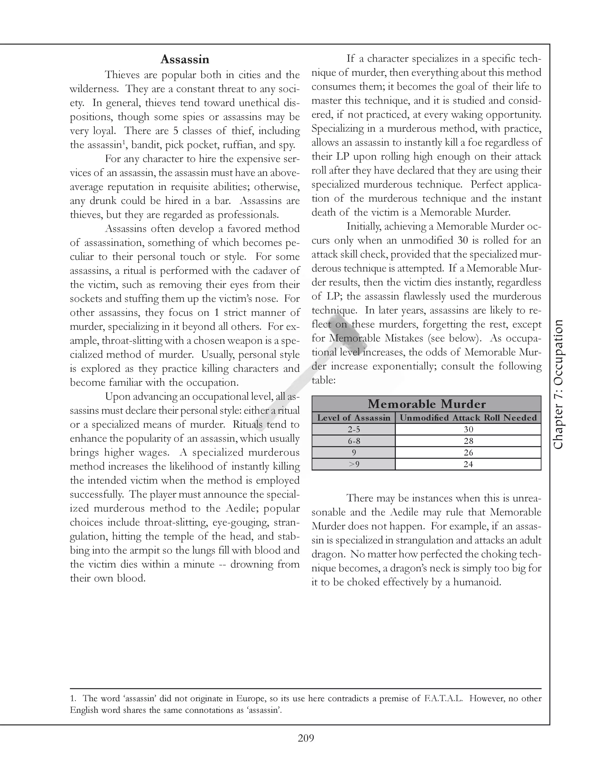 Assassin                                       If a character specializes in a specific tech-
         Thieves are popular both in cities and the          nique of murder, then everything about this method
wilderness. They are a constant threat to any soci-          consumes them; it becomes the goal of their life to
ety. In general, thieves tend toward unethical dis-          master this technique, and it is studied and consid-
positions, though some spies or assassins may be             ered, if not practiced, at every waking opportunity.
very loyal. There are 5 classes of thief, including          Specializing in a murderous method, with practice,
the assassin1, bandit, pick pocket, ruffian, and spy.        allows an assassin to instantly kill a foe regardless of
         For any character to hire the expensive ser-        their LP upon rolling high enough on their attack
vices of an assassin, the assassin must have an above-       roll after they have declared that they are using their
average reputation in requisite abilities; otherwise,        specialized murderous technique. Perfect applica-
any drunk could be hired in a bar. Assassins are             tion of the murderous technique and the instant
thieves, but they are regarded as professionals.             death of the victim is a Memorable Murder.
         Assassins often develop a favored method                     Initially, achieving a Memorable Murder oc-
of assassination, something of which becomes pe-             curs only when an unmodified 30 is rolled for an
culiar to their personal touch or style. For some            attack skill check, provided that the specialized mur-
assassins, a ritual is performed with the cadaver of         derous technique is attempted. If a Memorable Mur-
the victim, such as removing their eyes from their           der results, then the victim dies instantly, regardless
sockets and stuffing them up the victim’s nose. For          of LP; the assassin flawlessly used the murderous
other assassins, they focus on 1 strict manner of            technique. In later years, assassins are likely to re-




                                                                                                                                 Chapter 7: Occupation
murder, specializing in it beyond all others. For ex-        flect on these murders, forgetting the rest, except
ample, throat-slitting with a chosen weapon is a spe-        for Memorable Mistakes (see below). As occupa-
cialized method of murder. Usually, personal style           tional level increases, the odds of Memorable Mur-
is explored as they practice killing characters and          der increase exponentially; consult the following
become familiar with the occupation.                         table:
         Upon advancing an occupational level, all as-
sassins must declare their personal style: either a ritual                    Me m orable Murde r
                                                                Le ve l of A s s as s in Unm odifie d A ttac k Roll N e e de d
or a specialized means of murder. Rituals tend to                        2 -5                             30
enhance the popularity of an assassin, which usually                     6 -8                             28
brings higher wages. A specialized murderous                              9                               26
method increases the likelihood of instantly killing                     >9                              24
the intended victim when the method is employed
successfully. The player must announce the special-                   There may be instances when this is unrea-
ized murderous method to the Aedile; popular                 sonable and the Aedile may rule that Memorable
choices include throat-slitting, eye-gouging, stran-         Murder does not happen. For example, if an assas-
gulation, hitting the temple of the head, and stab-          sin is specialized in strangulation and attacks an adult
bing into the armpit so the lungs fill with blood and        dragon. No matter how perfected the choking tech-
the victim dies within a minute -- drowning from             nique becomes, a dragon’s neck is simply too big for
their own blood.                                             it to be choked effectively by a humanoid.




1. The word ‘assassin’ did not originate in Europe, so its use here contradicts a premise of F.A.T.A.L. However, no other
English word shares the same connotations as ‘assassin’.

                                                          209
 